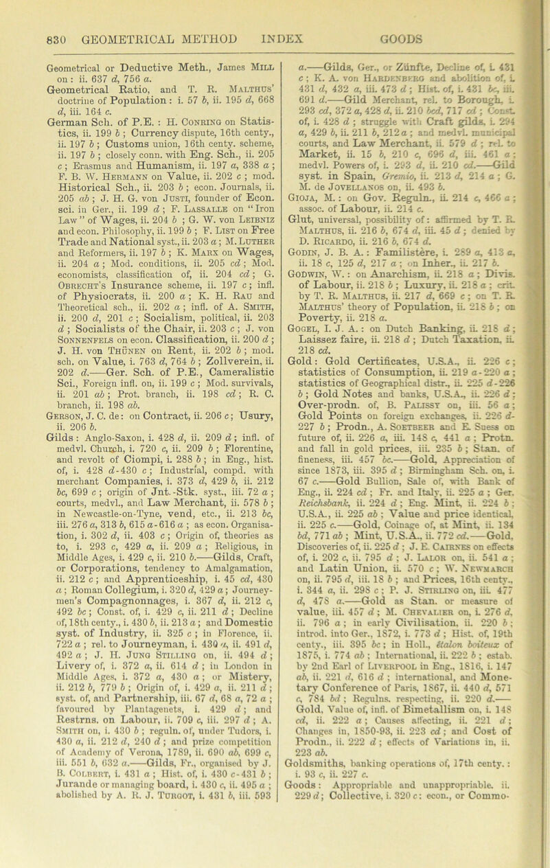 Geometrical or Deductive Meth., James Mill on : ii. 637 d, 756 a. Geometrical Ratio, and T. R. Malthos’ doctrine of Population : i. 57 b, ii. 195 d, 668 d, iii. 164 c. German Sell, of P.E. ; H. Conking on Statis- tics, ii. 199 6 ; Currency dispute, 16th centy., ii. 197 b ; Customs union, 16th centy. scheme, ii. 197 b ; closely conn, ivith Eng. Sch., ii. 205 c; Erasmus and Humanism, ii. 197 a, 338 a ; P. B. W. Hermann on Value, ii. 202 c ; mod. Historical Sch., ii. 203 b ; econ. Journals, ii. 205 ab ; J. H. G. von JusTi, founder of Econ. sci. in Ger., ii. 199 d ; F. Lassalle on “Iron Law ” of Wages, ii. 204 b ; G. W. von Leibniz and econ. Philosophy, ii. 199 b ; F. List on Free Trade and National syst., ii. 203 a; M. Luther and Reformers, ii. 197 b ; K. Marx on Wages, ii. 204 a; Mod. conditions, ii. 205 cd; Mod. economists, classification of, ii. 204 cd; G. Obrecht’s Insurance scheme, ii. 197 c; infl. of Physiocrats, ii. 200 a; K. H. Rau and Theoretical sch., ii. 202 a; infl. of A. Smith, ii. 200 d, 201 c; Socialism, political, ii. 203 d ; Socialists of the Chair, ii. 203 c ; J. von SoNNENFELS on econ. Classification, ii. 200 d ; J. H. von Thunen on Rent, ii. 202 b; mod. sch. on Value, i. 763 d, 764 5 ; Zollverein, ii. 202 d.——Ger. Sch. of P.E., Cameralistic Sci., Foreign infl. on, ii. 199 c ; Mod. survivals, ii. 201 ab; Prot. branch, ii. 198 cd; R. C. branch, ii. 198 ab. Gerson, j. C. de: on Contract, ii. 206 c; Usury, ii. 206 b. Gilds : Anglo-Saxon, i. 428 d, ii. 209 d; infl. of medvl. Chumh, i. 720 c, ii. 209 b ; Florentine, and revolt of Ciompi, L 288 b; in Eng., hist, of, i. 428 d-430 c; Industrial, compd. with merchant Companies, i. 373 d, 429 b, ii. 212 be, 699 c ; origin of Jnt.-Stk. syst., iii. 72 a ; courts, medvl., and Law Merchant, ii. 578 b ; in Newcastle-on-Tyne, vend, etc., ii. 213 be, iii. 276 a, 313 b, 615 a-616 a ; as econ. Organisa- tion, i. 302 d, ii. 403 c ; Origin of, theories as to, i. 293 c, 429 a, ii. 209 a ; Religious, in Middle Ages, i. 429 c, ii. 210 b. Gilds, Craft, or Corporations, tendency to Amalgamation, ii. 212 c; and Apprenticeship, i. 45 cd, 430 a; Roman Collegium, i. 320 d, 429 a; Journey- men’s Compagnonnages, i. 367 d, ii. 212 c, 492 be ; Const, of, i. 429 c, ii. 211 d ; Decline of, 18th centy., i. 430 b, ii. 213 a; and Domestic syst. of Industry, ii. 325 c ; in Florence, ii. 722 a ; rel. to Journeyman, i. 430 ii. 491 d, 492 a; J. H. Jung Stilling on, ii. 494 d; Livery of, i. 372 a, ii. 614 d ; in London in Middle Ages, i. 372 a, 430 a ; or Mistery, ii. 212 b, 779 b ; Origin of, i. 429 a, ii. 211 d; syst. of, and Partnership, iii. 67 d, 68 a, 72 a ; favoured by Plautagenets, i. 429 d; and Restrns. on Labour, ii. 709 c, iii. 297 d; A. Smith on, i. 430 b ; reguln. of, under Tudors, i. 430 a, ii. 212 d, 240 d ; and prize competition of Ac,adeniy of Verona, 1789, ii. 690 ab, 699 c, iii. 551 b, 632 a. Gilds, Fr., organised by J. B. Colbert, i. 431 a ; Hist, of, i. 430 c-431 b ; Jurande or managing board, i. 430 c, ii. 495 a ; abolished by A. R. J. Turgot, i. 431 b, iii. 693 a. Gilds, Ger., or Zunfte, Decline of, L 431 c ; K. A. von Habuknbeeg and abolition of, L 431 d, 432 a, iiL 473 d ; Hist, of, i. 431 he, lii. 691 d. Gild Merchant, rel, to Borough i. 293 cd, 372 a, 428 d, iL 210 bed, 717 ai ; Const, of, L 428 d ; struggle with Craft gild^ L 294 a, 429 6, iL 211 b, 212 a ; and medvL municipal courts, and Law Merchant, iL 579 d ; rel. to Market, ii. 15 b, 210 c, 696 d, iiL 461 a; medvl. Powers of, L 293 d, iL 210 cd. Gild syst. in Spain, Gremio, iL 213 d, 214 a; G. M. de Jovellanos on, ii. 493 b. Gioja, M. : on Gov. Reguln., iL 214 c, 466 a : assoc, of Labour, iL 214 c. Glut, universal, possibility of; affirmed by T. R. Malthus, ii. 216 b, 674 d, iiL 45 d; denied by D. Ricaruo, iL 216 b, 674 d. Godin, J. B. A.: Familistere, L 269 a, 413 a, ii. 18 c, 125 d, 217 a ; on Inker., iL 217 b. Godwin, W. ; on Anarchism, iL 218 a; Divis. of Labour, ii. 218 b ; Luxury, iL 218 a ; crit by T. R. Malthus, iL 217 d, 669 c; on T. R. Malthus’ theory of Population, iL 218 5 ; on Poverty, ii. 218 a. Gogel, I. J. A.: on Dutch Banking, iL 216 d; Laissez faire, ii. 218 d; Dutch Taxation. iL 218 cd. Gold: Gold Certificates, U.S.A., iL 226 c; statistics of Consumption, iL 219 a-220 a; statistics of Geographical distr., iL 225 d - 226 b ; Gold Notes and banks, U.&A., iL 226 d : Over-prodn. of, B. Palisst on, iii. 56 a; Gold Points on foreign exchanges, ii. 226 d- 227 b ; Prodn., A. Soetbeeb and R Suess on future of, ii. 226 a, iii. 148 c, 441 a ; Protn. and fall in gold prices, iiL 235 6; Stan, of finene.'is, iii. 457 be.- Gold, Appreciation of since 1873, iii. 395 d ; Birmingham Sch. on, i. 67 c. Gold Bullion, Sale of, with Bank of Eng., iL 224 cd ; Fr. and Italy, ii. 225 a ; Ger. Jieichsbank, ii. 224 d; Eng. Mint, ii. 224 6 : U.S.A, ii. 225 ab : Value and price identical, ii. 225 c. Gold, Coinage of, at Mint, ii. 134 bd, 7 71 ab; Mint, U.S.A, ii. 772 cd.—Gold. Discoveries of, ii. 225 d ; J. E. Cairxes on eflects of, i. 202 c, ii. 795 d ; J. Lalor on, ii. 641 a ; and Latin Union, iL 570 c; W. Newmarch on, ii. 795 d, iii. 18 b ; and Prices, 16th centy.. i. 344 a, ii. 298 c: P. J. Stirling on, iiL 477 d, 478 a. Gold as Stan, or measure of value, iii. 457 d; M. Chevalier on, L 276 d, ii. 796 a; in early Civilisation, ii. 220 b: introd. into Ger., 1872, i. 773 d ; Hist of, 19th centy., iii. 395 be; in HolL, (talon boiicux of 1875, i. 774 ab : International, ii. 222 b ; estab. by 2nd Earl of Liverpool in Eng., 1816, i. 147 ab, ii. 221 d, 616 d ; international, and Mone- tary Conference of Paris, 1867, ii. 440 d, 671 c, 784 bd ; Regulns. respecting, ii. 220 d. Gold, Value of, infl. of Bimetallism on, i. 148 cd, ii. 222 a ; Causes alfecting, ii. 221 d: Changes in, 1850-93, ii. 223 cd; and Cost of Prodn., ii. 222 d ; eflccts of Variations in, ii. 223 ab. Goldsmiths, banking operations of, 17th centy.: i. 93 c, ii. 227 c. Goods; Appropriable and unappropriable. ii. 229 d; Collective, i. 320 c: econ., or Commo-