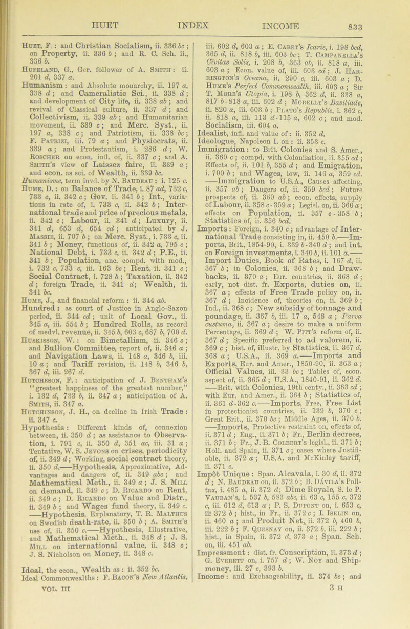 Huet, F : and Christian Socialism, ii. 336 he ; on Property, ii. 336 b ; and R. C. Sch. ii., 336 h. Hdfelani), G., Ger. follower of A. Smith : ii. 201 d, 337 a. Humanism: and Absolute monarchy, ii. 197 a, 338 d; and Cameralistic Sci., ii. 338 d; and development of City life, ii. 338 db ; and revival of Classical culture, ii. 337 d; and Collectivism, ii. 339 ah; and Humanitarian movement, ii. 339 c; and Merc. Syst., ii. 197 a, 338 c; and Patriotism, ii. 338 be; F. Patiuzi, iii. 79 a; and Physiocrats, ii. 339 a; and Protestantism, i. 286 d; W. Roscher on econ. infl. of, ii. 337 e; and A. Smith’s view of Laissez faire, ii. 339 a; and econ. as sci. of Wealth, ii. 339 be. Eumanisme, term invd. by N. Baudeau : i. 125 e. Hume, D. : on Balance of Trade, i. 87 ad, 732 c, 733 c, ii. 342 c; Gov. ii. 341 b; Int., varia- tions in rate of, i. 733 c, ii. 342 b; Inter- national trade and price of precious metals, ii. 342 c; Labour, ii. 341 d; Luxury, ii. 341 d, 653 d, 654 cd; anticipated by J. Massie, ii. 707 b ; on Merc. Syst., i. 733 c, ii. 341 b ; Money, functions of, ii. 342 a, 795 e; National Debt, i. 733 c, ii. 342 d; P.E., ii. 341 b; Population, ano. compd. with mod., L 732 c, 733 c, iii. 163 be; Rent, ii. 341 c; Social Contract, i. 728 b; Taxation, ii. 342 d; foreign Trade, ii. 341 d; Wealth, ii. 341 be. Hume, J., and financial reform : ii. 344 ab. Hundred: as court of Justice in Anglo-Saxon period, ii. 344 ed; unit of Local Gov., ii. 345 a, iii. 554 b; Hundred Rolls, as record of medvl. revenue, ii. 345 b, 603 c, 687 b, 700 d. Huskisson, W. : on Bimetallism, ii. 346 e; and Bullion Committee, report of, ii. 346 a ; and Navigation Laws, ii. 148 a, 346 b, iii. 10 a ; and Tariff revision, ii. 148 b, 346 b, 367 d, iii. 267 d. Hutcheson, F. : anticipation of J. Bentham’s “greate.st happiness of the greatest number,” i. 132 d, 733 5, iL 347 a; anticipation of A. Smith, ii. 347 a. Hutchinson, J. H., on decline in Irish Trade : iL 347 c. Hypothesis : Different kinds of, connexion between, ii. 350 d; as assistance to Observa- tion, i. 791 c, ii. 350 d, 351 ae, iii. 31 a; Tentative, W. S. Jevons on crises, periodicity of ii. 349 d\ Working, social contract theory, ii. 350 d. Hypothesis, Approximative, Ad- vantages and dangers of, ii. 349 abe; and Mathematical Meth., ii. 349 a; J. S. Mill on demand, ii. 349 c; D. Ricardo on Rent, ii. 349 e ; D. Ricardo on Value and Distr., iL 349 b ; and Wages fund theory, ii. 349 e. Hypothesis, Explanatory, T. R. Malthds on Swedish death-rate, ii. 350 b ; A. Smith’s use of, ii. 350 e. Hypothesis, Illustrative, and Mathematical Meth., ii. 348 d\ J. S. Mill on international value, ii. 348 c; J. S. Nicholson on Money, ii. 348 c. Ideal, the econ., V7ealth as : ii. 352 be. Ideal Commonwealths : F. Bacon’s New A tlantis, iii. 602 d, 603 a; E. Caret’s learie, i. 198 bed, 365 d, ii. 818 h, iii. 603 be, T. Campanella’s Civitas Solis, i. 208 b, 363 ab, ii. 818 a, iii. 603 a ; Econ. value of, iii. 603 ed; J. Har- rington’s Oceana, ii. 290 c, iii. 603 a ; D. Hume’s Perfect Commonwealth, iii. 603 a; Sir T. More’s Utopia, i. 198 b, 362 d, ii. 338 a, 817 5-818 a, iii. 602 d ; Mohellt’s Basiliade, ii. 820 a, iii. 603 b ; Plato’s Republic, i. 362 c, ii. 818 a, iii. 113 cf-115 a, 602 c; and mod. Socialism, iii. 604 a. Idealist, infl. and value of: ii. 352 d. Ideologue, Napoleon I. on : ii. 353 c. Immigration: to Brit. Colonies and S. Amer., ii. 360 c ; compd. with Colonisation, ii. 355 cd ; Effects of, ii. 101 b, 355 d; and Emigi'ation, i. 700 b ; and Wages, low, ii. 146 a, 359 cd. Immigration to U.S.A., Causes affecting, ii. 357 ab ; Dangers of, ii. 359 bed; Future prospects of, ii. 360 ab; econ. efl'ects, supply of Labour, ii. 358 c - 359 a; Legisl. on, ii. 360 a; effects on Population, ii. 357 c - 358 b; Statistics of, ii. 356 bed. Imports : Foreign, i. 340 c ; advantage of Inter- national Trade consisting in, ii. 450 b. Im- ports, Brit., 1854-90, i. 339 6-340 d ; and int. on Foreign investments, i. 340 6, ii. 101 a. Import Duties, Book of Rates, L 167 d, ii. 367 6; in Colonies, ii. 368 6 ; and Draw- backs, ii. 370 a; Eur. countries, ii. 368 d; early, not dist. fr. Exports, duties on, ii. 367 a; effects of Free Trade policy on, ii. 367 d ; Incidence of, theories on, ii. 369 6 ; Ind., ii. 368 c; New subsidy of tonnage and poundage, ii. 367 6, iii. 17 a, 548 a ; Paroa custuma, ii. 367 a; desire to make a uniform Percentage, ii. 369 d ; W. Pitt’s reform of, ii. 367 d; Specific preferred to ad valorem, ii. 369 c ; hist, of, illustr. by Statistics, ii. 367 d, 368 a; U.S.A., ii. 369 a. Imports and Exports, Eur. and Amer., 1850-90, ii. 363 a ; OflBcial Values, iii. 33 6c; Tables of, econ. aspect of, ii. 365 d ; U.S. A., 1840-91, ii. 362 d. Brit, with Colonies, 19th centy., ii. 363 cd ; with Eur. and Amer., ii. 364 6 ; Statistics of, ii. 361 d-362 c. Imports, Free, Free List in protectionist countries, ii. 139 6, 370 c; Great Brit., ii. 370 6c ; Middle Ages, ii. 370 6. Imports, Protective restraint on, effects of, ii. 371 d ; Eng., ii. 371 6; Fr., Berlin decrees, ii. 371 6 ; Fr., J. B. Colbert’s legisl., ii. 371 6; Holl. and Spain, ii. 371 c ; cases where Justifi- able, ii. 372 a; U.S.A. and McKinley tariff, ii. 371 c. Imp6t Unique : Span. Alcavala, i. 30 d, ii. 372 d ; N. Baudeau on, ii. 372 6 ; B. DIvila’s Poll- tax, i. 485 a, ii. 372 d\ Dime Royale, S. le P. Vauban’s, L 537 6, 583 abc, ii. 63 c, 155 c, 372 c, iii. 612 d, 613 a; P. S. Dufont on, i. 653 c, ii? 372 6 ; hist., in Fr., ii. 372 c ; I. Iselin on, ii. 460 a ; and Produit Net^ ii. 372 6, 460 6, iii. 222 6 ; F. Quesnat on, ii. 372 6, iii. 222 6 ; hist., in Spain, ii. 372 d, 373 a ; Sjian. Sch. on, iii. 451 ab. Impressment: dist. fr. Conscription, ii. 373 d ; G. Everett on, i. 757 d\ W. Noy and Ship- money, iii. 27 c, 393 6. Income : and Exchangeability, ii. 374 6c; and 3 H VOL. Ill