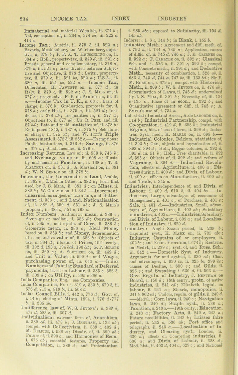 Immaterial and material Wealth, ii. 374 6 ; Net, conception of, ii. 264 d, 374 cd, iii. 222 c, 414 c. Income Tax; Austria, ii. 379 6, iii. 522 o; Bavaria, Mecklenburg, and Wiirttemberg, objec- tive, ii, 379 5; P. F. X. T. Heuschling on, ii. 304 a ; Holl., property-tax, ii. 379 d, iii. 521 c ; Prussia, general and complementary, ii. 378 d, 379 a, iii. 521 c ; taxes divided between Subjec- tive and Objective, ii. 378 ; Switz., property- tax, ii. 379 c, iii. 521 he, 522 a; U.S.A., ii. 380 a, iii. 521 be, 522 a. Income Tax, Differential, H. Fawcett on, ii. 377 d', in Italy, ii. 379 e, iii. 522 a; J. S. Mill on, ii. 377 e ; progressive, F. E. de Parieu on, iii. 61 a. Income Tax in U. K., ii. 63 c ; Basis of charge, ii. 376 5 ; Graduation, proposals for, ii. 378 a ; early Hist., ii. 375 a, iii. 521 d ; Inci- dence, ii. 378 oJ; Inequalities in, ii. 377 a; Objections to, ii. 377 oJ; Sir R. Peel and, iiL 87 hd ; Rate and yield, statistics of, ii. 378 & ; Re-imposed 1842, i. 187 d, ii. 375 b; Schedules of charge, ii. 375 cd; and W. Pitt’s Triple Assessment, ii. 375 b, iii. 582 c. Exemptions : Public institutions, ii. 376 d-, Savings, ii. 376 d, 377 a ; Small incomes, ii. 376 c. Increasing Returns, Law of: ii. 583 b, 746 b; and Exchange, value in, iii. 608 a; Ulustr. by mathematical Functions, ii. 168 c ; T. R. Malthus on, ii. 381 d; A. Marshall on, ii. 381 d; W. N. Senior on, iii. 378 be. Increment, the Unearned: on Land, Arable, ii. 382 b ; Land in Cities, ii. 382 c; term first used by J. S. Mill, ii. 381 d; on Mines, ii. 382 b ; W. Ogilvie on, iii. 34 b. ^Increment, unearned, as subject of taxation, and Better- ment, ii. 383 c; and Land, Nationalisation of, ii. 382 d, 550 d, 551 db; J. S. Mill’s proposal, ii. 383 b, 551 c, 763 b. Index Numbers: Arithmetic mean, ii. 386 c; Average or median, ii. 386 d; Construction of, ii. 385 a; and reguln. of Curr., ii. 386 b; Geometric mean, ii. 386 c; Ideal Money based on, ii. 353 b ; and Money, determination of comparative value of, ii 386 b ; Objects of use, ii. 384 d; illustn. of Prices, 19th centy., iii. 192 d, 193 a, 194 bed, 196 bd ; G. P. Sorope on, iii. 369 c; A. Soetbeer on, iii. 442 d; and Unit of Value, iii. 599 d ; and Wages, purchasing power of, iii. 642 d. Index Numbers and Tabular Standard of Deferred payments, based on Labour, ii. 385 c, 386 b, iii. 509 d ; on Utility, ii. 385 c-386 a. India Companies, Eng.: see Companies. India Companies, Fr.: i. 319 c, 330 b, 670 b, ii. 576 d, 713 a, 819 be, iii. 508 b. India: Council Bills, i. 442 a, 776 d ; Gov. of, i. 14 4 ; closing of Mints, 1894, i. 776 d-777 b, iii. 335 ab. Indifference, law of, W. S. Jkvons’ : ii. 387 d, 477 d, 583 c, iii. 307 d. Individualism: extreme form of. Anarchism, ii. 389 cd, iii. 478 4; J. Bkntham, i. 133 o4; comj)d. with Collectivism, ii. 389 c, 402 d; M. Delfioo, i. 538 a ; Disadv. of, ii. 390 ab ; Future of, ii. 390 c ; and Harmonies of Econ., i. 675 a4; essential fe.atures, Property and Competition, ii. 389 d; and I'rotestanlism, i. 285 abc; opposed to Solidarity, iiL 104 d, 445 ab. Indorser: i. 6 c, 144 4 ; in Blank, L 155 4. Inductive Meth.: Agreement and diff., meth- of, i. 792 a, iL 744 d, 745 a; Application, causes of difiSc. of. ii. 745 d, 746 a ; J. E. Caiekes on, ii. 392 a ; T. Carlyle on, LL 392 c; Classical Sch. and, i. 526 a, iL 391 e, 392 4 ; compd. with Concrete meth., iL 391 a ; and Deductive Meth., necessity of combination, L 526 ab, iL 683 4, 743 d, 744 a, 747 be, iiL 133 bd; Sir F. M. Eden on, L 679 c; compd. with Historical Meth., iL 309 4 ; W. S. Jevons on, iL 476 ab; determination of Laws, iL 745 d ; undervalued by J. S. Mill, iL 391 4 ; Necessity of, iiL 134 4-135 4; Place of in econ., iL 392 4; and Quantitative agreement or diff., iL 745 c; A, Smith’s use of, i. 734 a. Industrial: Industrial Assoc., A.deLABORDE on, iL 514 4 ; Industrial Partnership, comp>d. with Co-operation, i. 419 d, iL 398 4 ; Industrial Regime, hist, of use of term, iL 398 d ; Indus- trial Syst., mod., K. Marlo on, ii. 698 4. Industrial Colonies, Belgium, statistics o^ ii. 393 4 ; Ger., objects and organisation of, iL 393 d-394 d ; Holl., Beggar colonies, iL 392 d, 395 d, iii. 51 4; HoU., Free charitable, iL 392 d, 395 c; Objects of, iL 392 d; and reform of Vagrancy, ii. 394 d. Industrial Revolu- tion, effects on Agriculture, iL 400 a; Dis- tress during, ii. 400 d : and Divis. of Labour, ii. 400 c ; effects on Manufacture, ii. 400 o4 ; and Trade, i. 345 a. Industries: Interdependence of, and Divis. of Labour, i. 409 d, 610 4, iL 404 4c. In- dustries, Large, advanteges of, economies of Management, ii. 401 c; of Purchase, iL 401 c; Sale, ii. 401 d. Industries, Small, advan- tages of. Agriculture, ii. 402 ab ; Subsidiary industries, ii. 402 a. Industries, Subsidi^, and Divis. of Labour, L 609 a ; and Localisa- tion of Industry, ii. 629 d. Industry : Anglo - Saxon period, ii. 239 4; Cajntalist sysL, K. Marx on, ii. 705 abc; Industry, Captains of, or employers, iL 402 be ; and Econ. Freedom, L 674 4; Restms. on MedvL, ii. 239 c; syst. of, and Russ. Sch., iii. 342 c.—Domestic Syst. of Industry, Arguments for and against, i. 630 cd; Ch.ar. and advantages, i. 630 4c, ii. 325 4c, 399 be; causes of Decline, i. 630 e; and Gilds, iL 325 c; and Sweating, i. 630 d, iii. 503 4.— Gov. Reguln. of Industry, J. Bentham on Board, i. 156 d ; IStb centy., protn. of native industries, ii. 241 cd ; Elizabeth, legisl. on labour, ii. 241 a ; Stu.srts, monopolies, ii. 241 4, 802 cd; Tudors, reguln. of gilds, ii. 240 d. Medvl.: Corn laws, ii. 240 c ; Navigation laws, ii. 240 d; Staple syst., ii. 240 a; Taxation, ii. 240 a. 19th centy.: Education. ii. 243 a; Factory Acts, ii. 242 c, 243 a: Future possibilities, ii. 243 4 ; Laissez faire period, ii. 242 a, 636 ab; Post oflice and telegraphs, ii. 243 a. Localisation of In- dustry, and Clearing syst., London, ii. 630 a; effects on Competing industries, ii. 630 a; and Divis. of Labour, ii. 628 d; Mod. hist., ii. 403 d, 404 a, 629 c ; and National