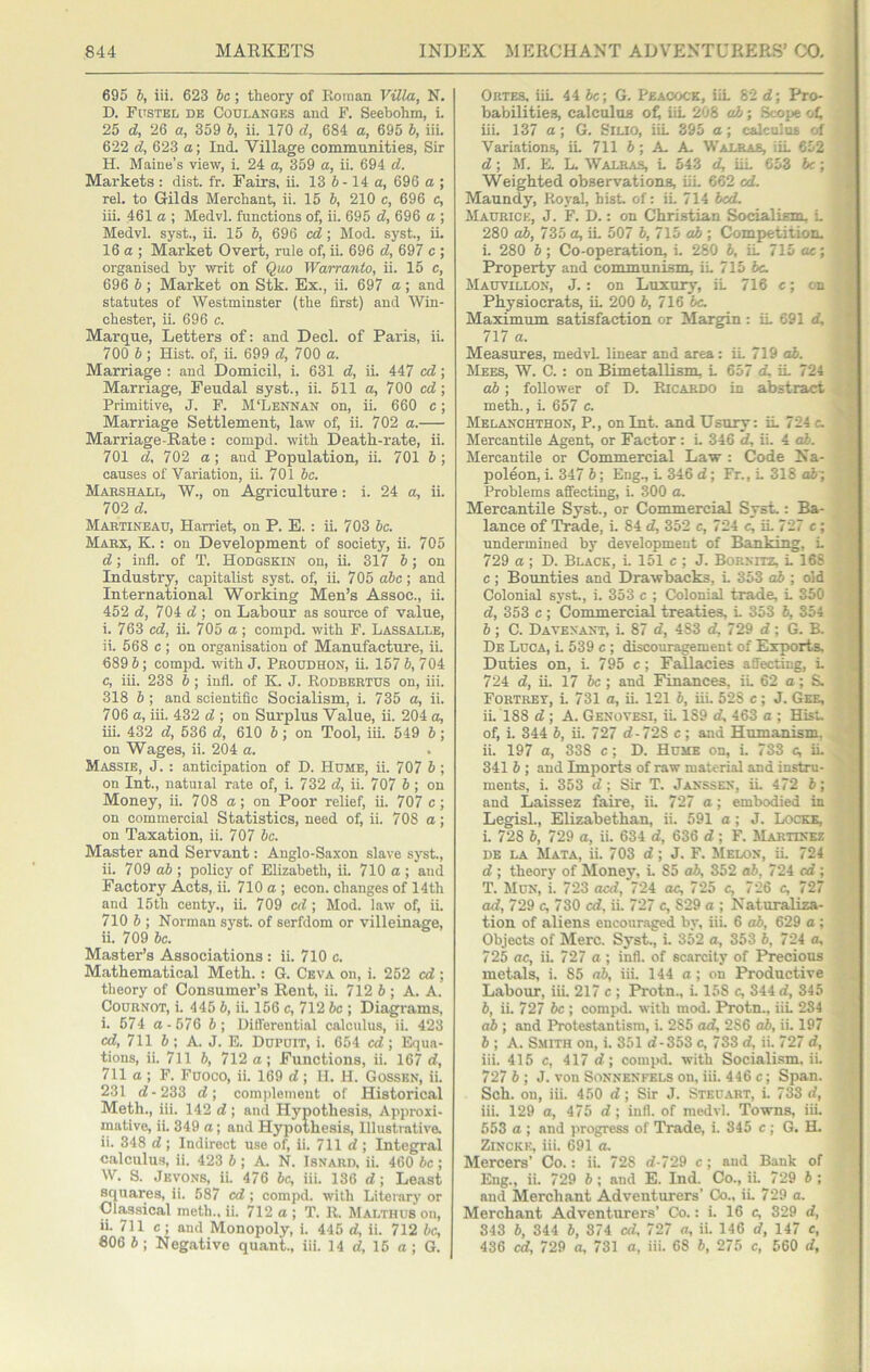 695 b, iii. 623 be; theory of Roman VUla, N. D. Fustel de Coulanges and P. Seebohm, i. 25 d, 26 a, 359 b, ii. 170 d, 684 a, 695 b, iii. 622 d, 623 a; Ind. Village communities, Sir H. Maine’s view, i. 24 a, 359 a, ii. 694 d. Markets : dist. fr. Fairs, ii. 13 6-14 a, 696 a ; rel. to Gilds Merchant, ii. 15 b, 210 c, 696 c, iii. 461 a ; Medvl. functions of, ii. 695 d, 696 a ; Medvl. syst., ii. 15 b, 696 cd; Mod. syst., iL 16 a ; Market Overt, rule of, ii. 696 d, 697 c ; organised b}’ writ of Quo Warranto, ii. 15 c, 696 b; Market on Stk. Ex., ii. 697 a; and statutes of Westminster (the first) and Win- chester, ii. 696 c. Marque, Letters of: and Deck of Paris, ii. 700 6 ; Hist, of, ii. 699 d, 700 a. Marriage ; and Domicil, i. 631 d, ii. 447 cd; Marriage, Feudal syst., ii. 511 a, 700 cd; Primitive, J. F. M‘Lennan on, ii. 660 c; Marriage Settlement, law of, ii. 702 a. Marriage-Rate: compd. with Death-rate, ii. 701 d, 702 a; and Population, ii. 701 b ; causes of Variation, ii. 701 be. Marshall, W., on Agriculture: i. 24 a, ii. 702 d. Martineau, Harriet, on P. E. : ii. 703 be. Marx, K. : on Development of society, ii. 705 d; infl. of T. Hodqskin on, ii. 317 b; on Industry, capitalist syst. of, ii. 705 abc; and International Working Men’s Assoc., ii. 452 d, 704 d ; on Labour as source of value, i. 763 cd, ii. 705 a ; compd. with F. Lassalle, ii. 568 c ; on organisation of Manufacture, ii. 689 b; compd. with J. Proudhon, ii. 157 b, 704 c, iii. 238 b ; infl. of K. J. Rodbertus on, iii. 318 b; and scientific Socialism, i. 735 a, ii. 706 a, iii. 432 d ; on Surplus Value, ii. 204 a, iii. 432 d, 536 d, 610 b; on Tool, iii. 549 b; on Wages, ii. 204 a. Massie, j. : anticipation of D. Hume, ii. 707 6; on Int., natuial rate of, i. 732 d, ii. 707 b ; on Money, ii. 708 a; on Poor relief, ii. 707 c-, on commercial Statistics, need of, ii. 708 a; on Taxation, ii. 707 be. Master and Servant; Anglo-Saxon slave sj-st., ii. 709 ab ; policy of Elizabeth, ii. 710 a ; and Factory Acts, ii. 710 a ; econ. changes of 14th and 15th centy., ii. 709 cd ; Mod. law of, iL 710 b ; Norman syst. of serfdom or villeinage, ii. 709 be. Master’s Associations: ii. 710 c. Mathematical Meth.: G. Ceva on, i. 252 cd ; theory of Consumer’s Rent, ii. 712 6 ; A. A. Cournot, i. 445 b, iL 156 c, 712 be ; Diagrams, i. 674 a-576 6; Differential calculus, ii. 423 cd, 711 6 ; A. J. E. Dupuit, i. 654 cd ; Equa- tions, ii. 711 b, 712 a; Functions, ii. 167 d, 711 a ; F. Fuoco, ii. 169 d; II. H. Gossen, iL 231 d-233 d; comideinent of Historical Meth., iii. 142 d; and Hypothesis, Approxi- mative, ii. 349 a; and Hypothesis, Illustrative. ii. 348 d ; Indirect use of, ii. 711 d ; Integral calculus, ii. 423 6 ; A. N. Isnard. ii. 460 be ; W. S. Jevons, ii. 476 be, iii. 136 d; Least squares, ii. 587 cd ; compd. with Literary or Classical meth., ii. 712 a ; T. 11. Malthusou, ii. 711 c; and Monopoly, i. 445 d, ii. 712 be, «06 b ; Negative quant., iii. 14 d, 15 a; G. Ortes. iiL 44 6c; G. Peacock, iiL 82 d; Pro- babilities, calctduB of, iiL 208 ah; .Scope efi iii. 137 a; G. SiLio, iiL 395 a; calculus of Variations, iL 711 6; A- A. Walras, iiL 652 d; M. E. L. Walras, L 543 d, iiL 653 be; Weighted observations, iiL 662 cd. Maundy, Royal, hist of: iL 714 bed. Maurice, J. F. D.: on Christian Socialism, L 280 ab, 735 a, ii. 507 6, 715 o6 ; Competition. i. 280 b; Co-operation, i. 280 b, iL 715 ac; Property and communism, iL 715 be. Mauvillon, j. : on Luxury, iL 716 e; cn Physiocrats, iL 200 b, 716 tic. Maximum satisfaction or Margin : iL 691 d, 717 a. Measures, medvL linear and area: iL 719 ah. Mees, W. C. : on Bimetallism, L 657 d, iL 724 ah; follower of D. Ricardo in abstract meth., L 657 c. Melanchthon, P., on Int. and Usury: iL 724 c. Mercantile Agent, or Factor: L 346 d, ii. 4 ah. Mercantile or Commercial Law : Code Na- poleon, i. 347 b; Eng., L 346 d; Fr., L 318 ab~. Problems affecting, i. 300 o. Mercantile Syst., or Commercial Syst.: Ba- lance of Trade, i. 84 d, 352 c, 724 c, iL 727 c; undermined by development of Banking, L 729 a ; D. Black, L 151 c ; J. Bornitz, L 168 c ; Bounties and Drawbacks, L 353 ah ; old Colonial syst., i. 353 c ; Colonial trade, L 350 d, 353 c ; Commercial treaties, L 353 6, 354 b; C. Davenant, i. 87 d, 483 d, 729 d; G. B. De Luca, L 539 c ; discouragement of Exports. Duties on, L 795 c; Fallacies affecting, L 724 d, ii. 17 6c ; and Finances, iL 62 a; S. Fortrey, L 731 a, iL 121 6, iii. 528 c; J. Gee, ii. 188 d; A. Genotesi, iL 189 d, 463 a ; Hist, of, i. 344 6, ii. 727 d-728 c ; and Humanism, ii. 197 a, 338 c; D. Hume on, i. 733 c, iL 341 6 ; and Imports of raw material and instru- ments, i. 353 d; Sir T. Janssen, iL 472 6; and Laissez faire, iL 727 a; embodied in Legisk, Elizabethan, ii. 591 a; J. Lockk, i. 728 6, 729 a, ii. 634 d, 636 d; F. Martinez DE LA Mata, ii. 703 d; J. F. Melon, iL 724 d ; theory of Monej% L 85 ab, 352 a6, 724 cd ; T. Mun, L 723 oed, 724 ac, 725 c, 726 c, 727 ad, 729 c, 730 cd, ii. 727 c, 829 a ; Naturaliza- tion of aliens encouraged by, iii. 6 ab, 629 a ; Objects of Merc. Syst., i. 352 a, 353 6, 724 a, 725 ac, iL 727 a ; infl. of scarcity of FVecious metals, i. 85 ab, iii. 144 a; on Productive Labour, iiL 217 c ; Protn., L 158 c, 344 d, 345 6, ii. 727 6c ; compd. with mod. I*rotn., iiL 284 ah ; and Protestantism, i. 285 ad, 286 ah, ii. 197 6 ; A. Smith on, i. 351 d-353 c, 733 d, ii. 727 d, iii. 415 c, 417 d; compd. with Socialism, ii. 727 6 ; J. von Sonnenfels on, iii. 446 c; Span. Sch. on, iii. 450 d; Sir J. Steuart, L 733 d, iii. 129 a, 475 d; infl. of medvl. Towns, iii. 553 a ; and progress of Trade, i. 345 c ; G. H. ZiNCKK, iii. 691 a. Mercers’ Co.: ii. 728 d-729 c; and Bank of Eng., ii. 729 6; and E. Ind. Co., iL 729 6 ; and Merchant Adventurers’ Co., iL 729 a. Merchant Adventurers’ Co.: i. 16 c, 329 d, 343 6, 344 6, 374 cd, 727 a, ii. 146 d, 147 e, 436 cd, 729 a, 731 a, iii. 68 6, 275 c, 560 d,