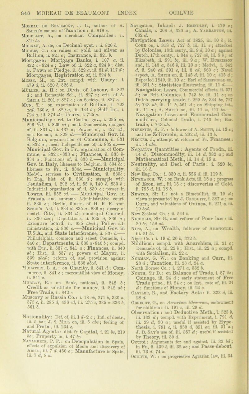 Moheau de Beaumont, J. L., author of A. Smith’s canons of Taxation : ii. 818 c, Morellet, a., on merchant Companies: ii. 819 be. Morgan, A. de, on Decimal syst.; ii. 820 b. Morris, C. : on values of gold and silver as Bullion, ii. 821 c; Insurance, ii. 821 b. Mortgage: Mortgage Banks, i. 107 a, ii. 822 c - 824 a ; Law of, ii. 822 a, 824 6 ; dist. fr. Pawn or Pledge, ii. 822 a, iii. 81 d, 117 d ; Mortgages, Registration of, ii. 824 b. Mosse, M., on Int. compd. with Usury: L 479 d, ii. 620 b, 826 b. Muller, A. H.: on Divis. of Labour, ii. 827 d; and Romantic Sch., ii. 827 c; crit. of A. Smith, ii. 201 c, 827 c; on Society, ii. 827 c. Mun, T. : on exportation of Bullion, i. 723 acd, 730 c, ii. 829 a, iii. 144 6; Self-Int., i. 724 a, iii. 374 d; Usury, i. 725 c. Municipality: rel. to Central gov., i. 295 cd, 296 bed, ii. 829 cd ; mod. Democratic, dangers of, ii. 831 b, iii. 437 c; Powers of, i. 427 cd; anc. Roman, ii. 829 d. Municipal Gov. in Belgium, organisation of Commune, ii. 831 d, 832 a; local Independence of, ii. 832 a. Municipal Gov. in Fr., organisation of Com- mune, ii. 832 c-833 a; Finances, ii. 833 b- 834 a ; Functions of, ii. 833 b. Municipal Gov. in Italy, likeness to Belgium, ii. 834 be ; likeness to Fr., ii. 834c. Municipality, Medvl., services to Civilisation, ii. 830c; in Eng., hist, of, ii. 830 d; struggle with Feudalism, i. 292 cd, ii. 55 b, 140 b, 830 b; Industrial organisation of, iL 830 c ; power in Towns, iii. 552 cd. Municipal Gov. in Prussia, and supreme Administrative court, ii. 835 c ; Berlin, illustn. of H. F. K. vom Stein’s Act, ii. 834 d, 835 a - 836 c; decay of medvl. City, ii. 834 d; municipal Council, ii. 836 bed; Deputations, ii. 835 d, 836 a; Executive boai'd, ii. 835 cd)cd; Police ad- mini.stration, ii. 836 c. Municipal Gov. in U.S.A., and State interference, ii. 837 b. Philadelphia, common and select Councils, ii. 840 c ; Departments, ii. 838 a-840 b ; compd. with Eur., ii. 837 a, 841 a; Finances, ii. 840 ah ; Hist., ii. 837 c; powers of Mayor, ii. 839 ahed; reform of, and provision against State interference, ii. 838 dbed. Muratori, L. a. : on Charity, ii. 841 d ; Com- merce, ii. 841 c ; mercantilist view of Money, ii. 841 c. Murray, R. : on Bank, national, ii. 842 b; Credit a.s substitute for money, ii. 842 ab ; Free Trade, ii. 842 c. Muscovy or Russia Co.: i. 18 ab, 271 b, 330 a, 375 c, ii. 285 d, 436 cd, iii. 275 c, 335 c-336 b, 561 b. Nationality : Def. of, iii. 1 d-2 c ; Infl. of doctr., iii. 5 &c ; J. S. Mill on, iii. 5 abc; feeling of, and Protn., iii. 234 c. Natural Agents : dist. fr. Capital, i. 21 be, 219 be ; Property in, i. 47 be. Navaurktk, P. F. : on Depopulation in Spain, effects of expulsion of Moors and discovery of Amer., iii. 7 d, 450 c ; Manufacture in Spain, iii. 7 d, 8 a. Navigation, Inland: J. Brindley, L 179 c; Canals, i. 208 d, 320 a; A. Yarbanton, iiL 682 d. Navigation Laws: Act of 1825, iiL 10 i; Pw Coke on, i. 318 d, 727 b, iii. 11 e; attacked by Colonies, 18th centy., UL 9 d, 10 a; against Dutch, 17th centy., i. 344 c, 727 ab, iiL 9 6; of Elizabeth, iL 591 be, iiL 9a; W. Hcskirsox and, iL 148 a, 346 b, iiL 10 a; MedvL, L 342 d, iL 240 cd, 591 c, iiL 8 ed, 560 c; Naial aspect, A. Smith on, iL 145 d, iiL 10 e, 415 d; Repealed 1849, iii. 10 c ; Earl of Sheffield on, iii. 391 b ; Statistics illustrating, iiL 11 d. Navigation Laws, Commercial effects, iL 371 b; on Brit. Colonies, L 743 5c, iiL 11 c; on Dutch carrying trade, L 229 be, 344 be, 727 be, 743 ab, iiL 11 b, 561 d; on Shipping int, iii. 11 a; A. Smith on, iiL 11 a, 417 5c. Navigation Laws and Enumerated Com- modities, Colonial trade, L 743 be; Eur. trade, i. 743 ab. Nebenius, K. P. : follower of A. Smith, iiL 13 c ; and the Zollverein, iL 202 d, iiL 13 5. Necker, j., attempt at reform of Fr. Finances: iii. 14 abc. Negative Quantities ; Agents of Prodn^ iiL 14 d; Discommodity, iiL 14 cf, 382 a; and Mathematical Meth., iiL 14 d, 15 a. Neutrality, and Deck of Paris: L 520 5c, iiL 16 5. New Eng. Co.: L 330 a, ii. 556 d, iiL 119 5. Newmarch, W. : on Bank Acts, iiL 18 a ; progress of Econ. set, iii. 18 c; discoveries of Gold, ii. 795 d, iii. 18 5. Newton, Sir I.: not a Bimetallist, iiL 19 d; views represented by J. CoNDum, L 3S7 a ; on Curr., and valuations of Guinea, iL 271 c, iiL 19 bed. New Zealand Co. : ii. 544 5. Nicholls, Sir G., and reform of Poor law: iiL 20 5c, 158 ab. Nifo, a., on Wealth, follower of Aristotle: iii. 21 5c. Niger Co.: i. 19 d, 20 5, 332 5. Nihilism: compd. with Anarchism, iii. 21 e; Demands of, iii. 22 5 ; Hist, iii. 22 a ; compd. with Socialism, iii. 22 c. Norman, G. W. : on Banking and Curr., iiL 23 d; Taxation, iii. 23 d, 24 a. North Borneo Co.: i. 271 a, 332 5. North, Sir D.: on Balance of Trade, i. 87 5c; Coinage, iii. 24 d; early statement of Free Trade princ., iii. 24 c; on Int., rate of, iiL 24 d ; functions of Money, iii. 24 c. Oastlkr, R. , and Factory Acts : ii. 333 d, iiL 28 d. Obrecrt, G., on Aerarium liberorum, endowment for children : ii. 197 c. iii. 29 d. Observation : and Deductive Meth., i. 523 5, iii. 133 d; compd. with Experiment i. 791 d, iii. 29 d, 30 a ; useful if a.ssi.sted by Hy’^po- thesis, i. 791 c, ii. 350 d, 351 oc, iii. 31 a; J. B. Say’s use of, iii. 357 d ; useful if assisted by Theory, iii. 30 d. Octroi: Arguments for and against iii. 32 5d; in Fr., ii. 439 5, iii. 32 ac ; and Passe-debout, iii. 73 d, 74 a. Oqilvik, W. : on progressive Agrarian law, iii. 34
