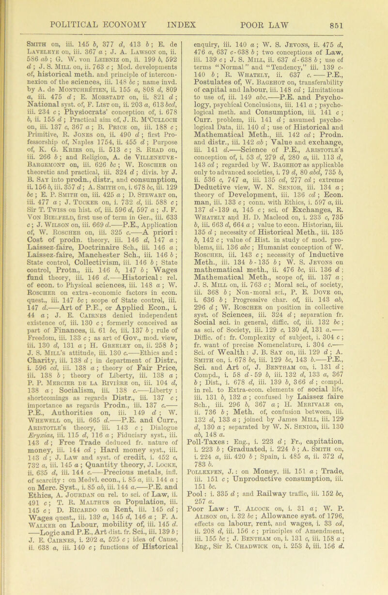 Smith on, iii. 145 6, 377 d, 413 6; E. de Laveleye on, iii. 367 a ; J. A. Lawson on, ii. 586 ab ; G. \V. von Leibniz on, ii. 199 b, 592 d\ J. S. Mill on, ii. 763 c ; Mod. developments of, historical meth. and principle of intercon- nexion of the sciences, iii. 148 6c ; name invd. by A. de Montchr^tien, ii. 155 a, 808 d, 809 а, iii. 475 d; E. Mokstadt on, ii. 821 d; National syst. of, F. List on, ii. 203 a, 613 bed, iii. 234 c; Physiocrats’ conception of, i. 678 б, ii. 155 d; Practical aim of, J. K. M'Colloch on, iii. 137 c, 367 a ; B. Price on, iii. 188 c ; Primitive, E. Jones on, ii. 490 d; first Pro- fessorship of, Naples 1754, ii. 455 d \ Purpose of, K. G. Kries on, ii. 513 c; S. Bead on, iii. 266 6; and Eeligion, A. de Villeneuve- Bargemont on, iii. 626 be; W. Eoscher on theoretic and practical, iii. 324 d ; divis. by J. B. Say into prodn., distr., and consumption, iL 156 6, iii. 357 d; A. Smith on, i. 678 6c, iii. 129 6c ; E. P. Smith on, iii. 425 a ; D. Stewart on, iii. 477 a; J. Tucker on, i. 732 d, iii. 588 c; Sir T. Twiss on hist, of, iii. 596 d, 597 a ; J. P. Von Bielfeld, first use of term in Ger., iii. 633 c; J. Wilson on, iii. 669 d. P.E., Application of, W. Eoscher on, iii. 325 c. A priori: Cost of prodn. theory, iii. 146 d, 147 a; Laissez-faire, Doctrinaire Sch., iii. 146 a; Laissez-faire, Manchester Sch., iii. 146 6; State control. Collectivism, iii. 146 6 ; State control, Protn., iii. 146 6, 147 6; Wages fund theory, iii. 146 d.-—Historical: rel. of econ. to Physical sciences, iii. 148 a; W. Eoscher on extra-economic factors in econ. quest., iii. 147 6c; scope of State control, iii. 147 d. Art of P.E., or Applied Econ., L 44 a; J. E. Cairnes denied independent existence of, iii. 130 c ; formerly conceived as part of Finances, ii. 61 be, iii. 137 6 ; rule of Freedom, iii. 133 c ; as art of Gov., mod. view, iii. 130 d, 131 a; H. Greeley on, ii. 258 6; J. S. Mill’s attitude, iii. 130 c. Ethics and: Charity, iii. 138 d; in department of Distr., i. 596 ed, iii. 138 a; theory of Fair Price, iii. 138 6 ; theory of Liberty, iii. 138 a ; P. P. Mercier de la EivifcRE on, iii. 104 d, 138 a; Socialism, iiL 138 c. Liberty: shortcomings as regards Distr., iii. 137 c; importance as regards Prodn., iii. 137 c. P.E., Authorities on, iii. 149 d ■, W. Whewell on, iii. 665 d. P.E. and Curr., Aristotle’s theory, iii. 143 c ; Dialogue Eryxias, iii. 115 d, 116 a ; Fiduciary syst., iii. 143 d; Free Trade deduced fr. nature of money, iii. 144 cd ; Hard money syst., iii. 143 d\ J. Law and syst. of credit, i. 452 c, 732 a, iii. 145 a ; Quantity theory, J. Locke, ii. 635 d, iii. 144 c. Precious metals, infl. of scarcity : on Medvl. econ., i. 85 a, iii. 144 a ; on Merc. Syst., i. 85 ab, iii. 144 a. P.E. and Ethics, A. JoDRDiVN on rel. to sci. of Law, ii. 491 c; T. E. Malthds on Population, iii. 145 c; D. Eicardo on Rent, iii. 145 cd-, Wages quest., iii. 139 a, 145 d, 146 a ; F. A. Walker on Labour, mobility of, iii. 145 d. Logic and P.E.. Art dist. fr. Sci., iii. 139 6; J. E. Cairnes, i. 202 a, 525 c; idea of Cause, ii. 638 a, iii. 140 c; functions of Historical enquiry, iii. 140 a ; W. S. Jevons, ii. 475 d, 476 a, 637 c-638 6; two conceptions of Law, iii. 139 c; J. S. Mill, ii. 637 <7-638 6; use of terms “Normal” and “Tendency,” iii. 139 c- 140 6; E. Whately, ii. 637 c. — P.E., Postulates of, W. Bagehot on, transferability of capital and labour, iii. 148 cd -, Limitations to use of, iii. 149 abc. P.E. and Psycho- logy, psychical Conclusions, iii. 141 a ; psycho- logical meth. and Consumption, iii. 141 c ; Curr. problem, iii. 141 <7; assumed psycho- logical Data, iii. 140 <7 ; use of Historical and Mathematical Meth., iii. 142 cd -, Prodn. and distr., iii. 142 a6 ; Value and exchange, iii. 141 <7. Science of P.E., Aristotle’s conception of, i. 53 <7, 279 <7, 280 a, iii. 113 <7, 143 ; regarded by W. Bagehot as applicable only to advanced societies, i. 79 <7, 80 abd, 735 6, ii. 536 c, 747 a, iii. 135 c<7, 277 cd; extreme Deductive view, W. N. Senior, iii. 134 a; theory of Development, iii. 136 cd ; Econ. man, iii. 133 c ; conn, with Ethics, i. 597 a, iii. 137 <7-139 a, 145 c; sci. of Exchanges, E. Whately and H. D. Macleod on, i. 233 c, 735 6, iii. 663 <7, 664 a ; value to econ. Historian, iii. 135 <7 ; necessity of Historical Meth., iii. 135 6, 142 c ; value of Hist, in study of mod. pro- blems, iii. 136 abc ; Humanist conception of W. Eoscher, iii. 143 c; necessity of Inductive Meth., iii. 134 6-135 6; W. S. Jevons on mathematical meth., ii. 476 be, iii. 136 <7 ; Mathematical Meth., scope of, iii. 137 a; J. S. Mill on, ii. 763 c; Moral sci., of society, iii. 368 6; Non-moral sci., P. E. Dove on, i. 636 6; Progressive char, of, iii. 143 ab, 296 <7; W. Eoscher on position in collective syst. of Sciences, iii. 324 <7; separation fr. Social sci. in general, difiBc. of, iii. 132 6c; as sci. of Society, iii. 129 c, 130 <7, 131 a. Difiic. of: fr. Complexity of subject, i. 304 c ; fr. want of precise Nomenclature, i. 304 c. Sci. of Wealth : J. B. Say on, iii. 129 <7 ; A. Smith on, i. 678 he, iii. 129 be, 143 6. P.E., Sci. and Art of, J. Bentham on, i. 131 <7 ; Compd., i. 58 <7-59 6, iii. 132 <7, 133 a, 367 6; Dist., i. 678 <7, iii. 139 6, 366 <7; compd. in rel. to Extra-econ. elements of social life, iii. 131 6, 132 a; confused by Laissez faii'e Sch., iii. 296 6, 367 a; H. Merivale on, ii. 736 6 ; Meth. of, confusion between, iii. 132 <7, 133 a; joined by Janies Mill, iii. 129 <7, 130 a; separated by W. N. Senior, iii. 130 ab, 148 a. Poll-Taxes: Eng., i. 223 <7; Fr., capitation, i. 223 6; Graduated, i. 224 6; A. Smith on, i. 224 a, iii. 420 6 ; Spain, i. 485 a, ii. 372 <7, 783 6. PoLLEXi'EN, J.: on Money, iii. 151 a ; Trade, iii. 151 c; Unproductive consumption, iii. 151 be. Pool: i. 335 <7 ; and Railway traffic, iii. 152 6c, 257 a. Poor Law: T. Alcock on, i. 31 a; W. P. Alison on, i. 32 be ; Allowance syst. of 1796, effects on labour, rent, and wages, i. 33 cd, ii. 208 <7, iii. 156 c ; principles of Amendment, iii. 155 6c ; J. Bentham on, i. 131 c, iii. 158 a ; Eng., Sir E. Chadwick on, i. 253 6, iii. 156 <7.