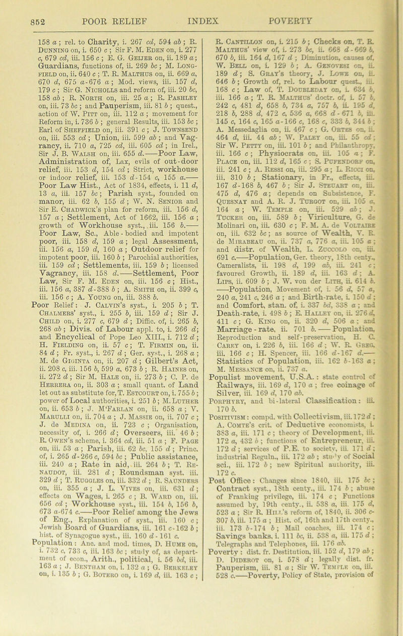158 a ; rel. to Charity, i. 267 cd, 594 ai ; R. Ddnninq on, i. 650 c ; Sir F. M. Eden on, i. 277 c, 679 cd, iii. 156 c ; E. G. Geijee on, ii. 189 a; Guardians, functions of, ii. 269 he; M. Long- field on, ii. 640 c ; T. R. Malthds on, it 669 a, 670 d, 675 a-676 a; Mod. views, iii. 157 d, 179 c ; Sir G. Nicholls and reform of, iii. 20 be, 158 ah ; R. Noeth on, iii. 25 a ; R. Pashley on, iii. 73 6c ; and Pauperism, iii. 81 6 ; quest., action of W. Pitt on, iii. 112 a ; movement for Reform in, i. 736 6 ; general Results, iii. 153 be ; Earl of Sheffield on, iii. 391 c ; J. Townsend on, iii. 553 cd; Union, iii. 599 cd>; and Vag- rancy, ii, 710 a, 725 cd, iii. 605 c<7; in Irel., Sir J. B. Walsh on, iii. 655 d. Poor Law, Administration of, Lax, evils of out-door relief, iii. 153 d, 154 cd; Strict, workhouse or indoor relief, iii. 153 c?-154 c, 155 a. Poor Law Hist., Act of 1834, effects, i. 11 d, 13 a, iii. 157 be; Parish syst., founded on manor, iii. 62 6, 155 d; W. N. Senioe and Sir E. Chadwick’s plan for reform, iii. 156 d, 157 a; Settlement, Act of 1662, iii. 156 a; growth of Workhouse syst., iii. 156 6. Poor Law, Sc., Able - bodied and impotent poor, iii. 158 d, 169 a; legal Assessment, ui. 156 a, 159 d, 160 a; Outdoor relief for impotent poor, iii. 160 6 ; Parochial authorities, iii. 159 cd ; Settlements, iii. 159 6; licensed Vagrancy, iii. 158 d. Settlement, Poor Law, Sir F. M. Eden on, iii. 156 c; Hist., iii. 156 a, 387 rf-388 6 ; A. Smith on, ii. 399 c, iii. 156 c ; A. Young on, iii. 388 6. Poor Relief: J. Calvin’s syst., i. 205 6 ; T. Chalmees’ syst., i. 255 6, iii. 159 d; Sir J. Child on, i. 277 c, 679 d; Diliic. of, i. 265 6, 268 ab; Divis. of Labour appl. to, i. 266 d\ and Encyclical of Pope Leo XIIL, i. 712 d; H. Fielding on, ii. 57 c; T. Fiemin on, ii. 84 d ; Fr. syst., i. 267 d ; Ger. syst., i. 268 a ; M. de Giginta on, ii. 207 d; Gilbert’s Act, ii. 208 c, iii. 156 6, 599 a, 673 6 ; R. Haines on, ii. 272 d; Sir M. Hale on, ii. 273 6 ; C. P. de Heeeeea on, ii. 303 a; small quant, of Land let out as substitute for, T. Estcodet on, i. 755 6; power of Local authorities, i. 251 6; M.Ldthke on, ii. 653 6 ; J. M‘Faelan on, ii. 658 a ; V. Maeulli on, ii. 704 a ; J. Massie on, ii. 707 c ; J. de Medina on, ii. 723 c ; Organisation, necessity of, i. 266 d\ Overseers, iii. 46 6; R. Owen’s scheme, i. 364 cd, iii. 51 a ; F. Page on, iii. 53 a ; Parish, iii. 62 be, 155 d ; Princ. of, i. 265 d-266c, 594 be ; Public assistance, iii. 240 a; Rate in aid, iii. 264 h; T. Re- naudot, iii. 281 d; Roundsman syst. iii. 329 d ; T. Rugoles on, iii. 332 d ; R. Saunders on, iii. 355 a ; J. L. Vives on, iii. 631 d; effects on Wages, i. 265 c ; B. Ward on, iii. 656 cd ; Workhouse syst, iii. 154 b, 156 b, 673 a-674 c. Poor Relief among the Jews of En^, Explanation of syst., iii. 160 c; Jewish Board of Guardians, iii. 161 c-162 b ; liist. of Synagogue syst., iii. 160 d ■ 161 c. Population: Ano. and mod. tiino-s, D. Hume on, i. 732 c. 733 c, iii. 163 be ; study of, as dep.art- nient of econ., Arith., political, i. 56 bd, iii. 163 a ; J. Bentham on, i. 132 a ; G. Berkeley on, i. 135 5 ; G. Botkeo on, i. 169 d, iii. 163 c ; R. Cantillon on, L 215 6; Checks on, T. R. ~ Malthus’ view of, i. 273 fe, iL 668 d - 669 b, ^ 670 6, iiL 164 d, 167 d ; Diminution, causes of. ^ W. Bell on, L 129 6; A Genoveki on, iL » 189 c?; S. Gray’s theory', J. Lowe on, iL IK 646 b; Growth of, rel. to Labour quest., iiL 9 168 c; Law of, T. Doubleday on, L 634 b, S iii. 166 a; T. R. Malthus’ doctr. of, L 57 5, W 242 c, 481 d, 658 b, 734 a, 757 b, iL 195 d, ■' 218 b, 288 d, 472 c, 536 a, 668 d- 671 b, iii. .|t, 145 c, 164 c, 165 a-166 c, 168 c, 333 b, 344 b ; A Messedaglia on, iL 467 c ; G. Obtes on, iL 3 464 d, iii. 44 ; WL Paley on, iiL 55 cd; Sir W. Petty on, iii. 101 b; and PhUanthropy, iii. 166 c; Physiocrats on, iiL 105 a; F. Place on, iii. 112 d, 165 c; H Pufendobf on, t ^ iii. 241 c ; A. Ressi on, iiL 295 a; L Ricci on, ^ iii. 310 b ; Stationary, in Fr^ effects, uL 167 d-168 b, 467 b; Sir J. Steuabt on, iiL '.'t 475 d, 476 a; depends on Subsistence, F. Quesnay and A R. J. Tuegot on, uL 105 a, i 164 a; W. Temple on, iii. 529 db; J. 1 Tucker on, iii. 589 b; Viricnlture, G. de v Mohnari on, iiL 630 c; F. M. A. de Voltajee on, iii. 632 be; as source of Wealth, T. R. : p de SliEABEAU on, ii. 737 a, 776 a, iiL 105 a; and distr. of Wealth, L. Zucxxilo on, iiL 691 c. Population, Ger. theory, ISth centy., • Cameralists, ii. 198 d, 199 ab, iiL 241 c; t j favoured Growth, iL 189 d, iiL 163 d; A 1 Lips, ii. 609 b; J. W. von der Lith, iL 614 6. Population, Movement of, i. 56 d, 57 a, f ^ 240 a, 241 c, 246 a ; and Birth-rate, L 150 rf : * ’ and Comfort, stan. of i. 337 bd, 338 a ; and > ^ Death-rate, i. 498 b ; K Halley on, iL 276 d, ; f 411 c; G. King on, ii. 320 d, 506 a : and ' Marriage - rate, ii. 701 b. Population, r Reproduction and self-preservation, H. C. # * Carey on, i. 226 b, iii. 166 d; W. R. Greg, iiL 166 c; H. Spencer, iii. 166 d-167 d. \ i Statistics of Population, iii, 162 6-163 o; •’ M. Messance on, ii. 737 a. v ’ Populist movement, U.S.A.: state control of Railways, iii. 169 d, 170 a ; free coinage of Silver, iii. 169 d, 170 o6. Porphyry, and bi-lateral Classifica.tion: iiL 170 6. Positivism : compd. vith Collectivism, iii. 172 d; A. Comte’s crit. of Deductive economists, L 3S3 a, iii. I7l c ; theory of Development, iii. 172 a, 432 6 ; functions of Entrepreneur, iiL 172 d ; services of P.E. to society, iii. 171 d; industrial Regtiln., iii. 172 o6 ; stm'y of Social sci., iii. 172 6 ; new Spiritual authority, iii. 172 c. Post Office: Ch.anges since 1840, iii. 175 6c; Contract syst., 18th centy., iii. 174 6; abu.se of Fr.ankiug privilege, iii. 174 c; Functions assumed by, 19th centy., ii. 538 a, iii. 175 d, 523 a ; Sir R, Hii.t.’s reform of, 1840, ii. 306 c- 307 6, iii. 175 a ; Hist, of, 16th and 17th centy., iii. 173 6-174 6 ; Mail coaches, iii. 174 c; Savings banks, i. Ill 6c, ii. 538 a, iii. 175 d : Telegraphs and Telephones, iii. 176 ab. Poverty : dist. fr. Destitution, iii. 152 d, 179 o6 ; D. Diderot on, i. 578 d; legally dist. fr. Pauperism, iii. 81 a; Sir W. Temple on, iii. 528 c. Poverty, Policy of State, provision of