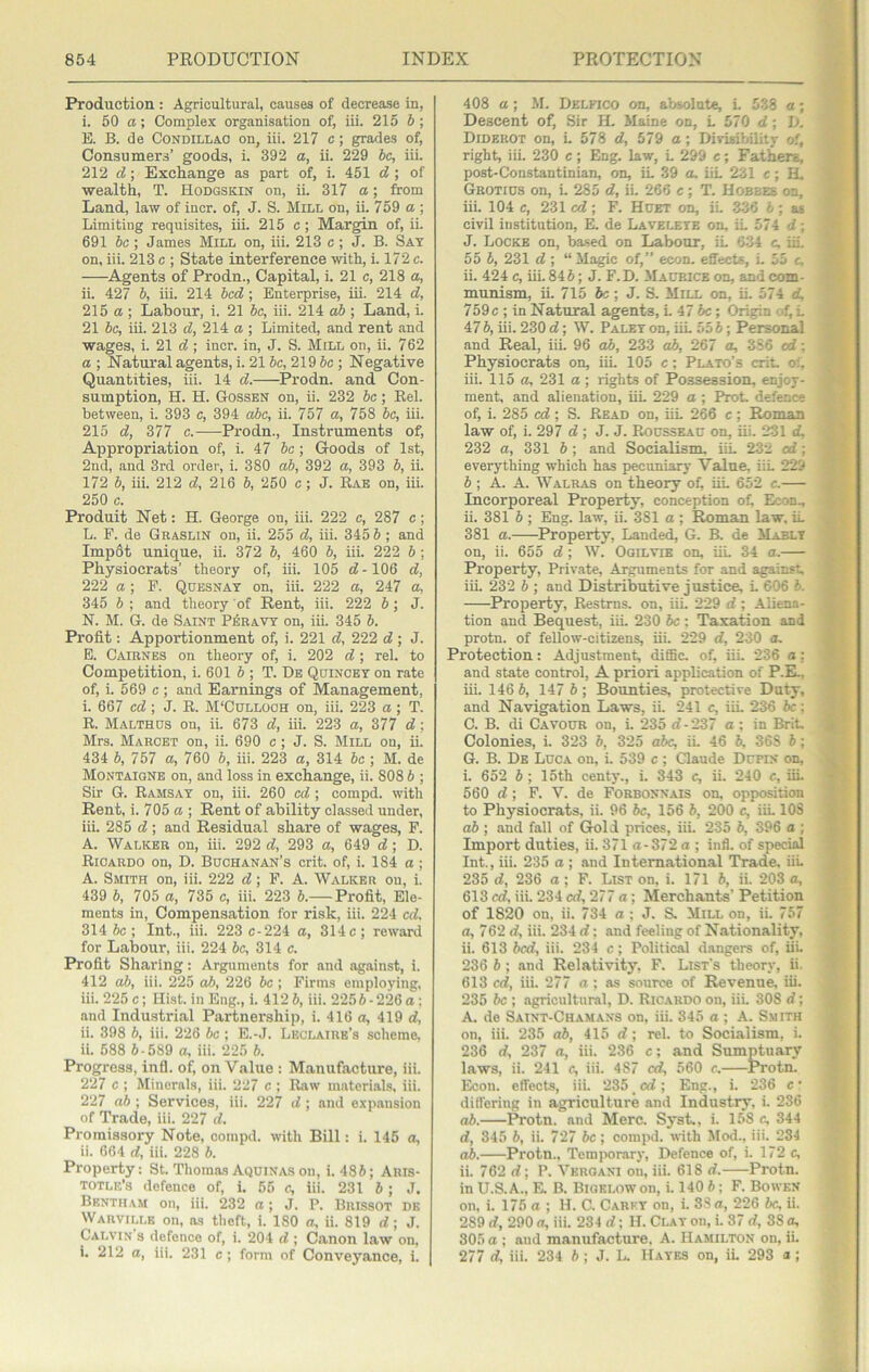 Production : Agricultural, causes of decrease in, i. 50 a; Complex organisation of, iii. 215 b ; B. B. de Condillac on, iii. 217 c; grades of, Consumers’ goods, i. 392 a, ii. 229 be, iii. 212 d; Exchange as part of, i. 451 d ; of wealth, T. Hodgskin on, ii. 317 a; from Land, law of incr. of, J. S. Mill on, ii. 759 a ; Limiting requisites, iii. 215 c; Margin of, ii. 691 be ; James Mill on, iii. 213 c ; J. B. Sat on, iii. 213 c ; State interference with, i. 172 c. Agents of Prodn., Capital, i. 21 c, 218 a, ii. 427 b, iii. 214 bed ; Enterprise, iii. 214 d, 215 a ; Labour, i. 21 be, iii. 214 ; Land, i. 21 be, iii. 213 d, 214 a ; Limited, and rent and wages, i. 21 d; incr. in, J. S. Mill on, ii. 762 a ; Natural agents, i. 21 be, 219 6c ; Negative Quantities, iii. 14 d. ^Prodn. and Con- sumption, H. H. Gossen on, ii. 232 be; Rel. between, i. 393 c, 394 dbe, ii. 757 a, 758 be, iii. 215 d, 377 c. Prodn., Instruments of. Appropriation of, i. 47 be; Goods of 1st, 2nd, and 3rd order, i. 380 ab, 392 a, 393 6, ii. 172 6, iii. 212 d, 216 6, 250 c ; J. Rae on, iii. 250 c. Produit Net: H. George on, iii. 222 c, 287 c; L. F. de Graslin on, ii. 255 d, iii. 345 6 ; and Imp6t unique, ii. 372 6, 460 6, iii. 222 6; Physiocrats’ theory of, iii. 105 d -106 d, 222 a; P. Qdesnay on, iii. 222 a, 247 a, 345 6 ; and theory of Rent, iii. 222 6 ; J. N. M. G. de Saint P^ravt on, iii. 345 6. Profit: Apportionment of, i. 221 d, 222 d; J. E. Cairnes on theory of, i. 202 d ; rel. to Competition, i. 601 6 ; T. Be Qdincey on rate of, i. 569 c; and Earnings of Management, i. 667 ed ; J. R. M'Culloch on, iii. 223 a ; T. R. Malthds on, ii. 673 d, iii. 223 a, 377 d; Mrs. Marcet on, ii. 690 c; J. S. Mill on, ii. 434 6, 757 a, 760 6, iii. 223 a, 314 be ; M. de Montaigne on, and loss in exchange, ii. 808 6 ; Sir G. Ramsay on, iii. 260 ed; compd. with Rent, i. 705 a ; Rent of ability classed under, iii. 285 d; and Residual share of wages, F. A. Walker on, iii. 292 d, 293 a, 649 d; D. Ricardo on, D. Buchanan’s crit. of, i. 184 a \ A. Smith on, iii. 222 d; F. A. Walker ou, i. 439 6, 705 a, 735 c, iii. 223 6.— Profit, Ele- ments in, Compensation for risk, iii. 224 ed. 314 6c; Int., iii. 223 c-224 a, 314 c; reward for Labour, iii. 224 be, 314 c. Profit Sharing: Arguments for and against, i. 412 db, iii. 225 o6, 226 6c ; Firms employing, iii. 225 c; Hist, in Eng., i. 412 6, iii. 2256-226 a : and Industrial Partnership, i. 416o,419d, ii. 398 6, iii. 226 be ; E.-J. Lkclairb’s scheme, ii. 588 6-589 a, iii. 225 6. Progress, infl. of, on Value : Manufacture, iii. 227 c ; Minerals, iii. 227 c ; Raw m.aterials, iii. 227 ab ; Services, iii. 227 d; and exp.ansion of Trade, iii. 227 d. Promissory Note, compd. with Bill: i. 146 a, ii. 664 d, iii. 228 6. Property: St. Thomas Aquinas on, i. 486; Aris- totle’s defence of, i. 65 c, iii. 231 6; J. Bentiiam on, iii. 232 a; J. P. Brissot dk Warville on, as theft, i. 180 cr, ii. 819 d; J. Calvin s defence of, i. 204 d ; Canon law on, i. 212 a, iii. 231 c; form of Conveyiince, i. 408 a ; M. Delfico on, absolute, L 538 a ; Descent of. Sir IL Maine on, L 570 d; Jj. Diderot on, i. 578 d, 579 a; Divisibility of, right, iii. 230 c; Eng. law, L 299 c; Fathers, post-Constantinian, on, iL 39 a. iiL 231 e; H, Grotius on, i. 285 d, ii. 266 c; T. Hobbes on, iii. 104 c, 231 ed; F. Huet on, ii. 336 6 ; as civil institution, K de Laveleye on, iL 574 d; J. Locke on, based on Labour, iL 634 c. iii. 55 6, 231 d ; “ Magic of,” econ. effects, L 55 c. ii. 424 c, iii. 846; J. F.D. Maurice on, and com- munism, ii. 715 6c ; J. S. Mill on, iL 574 d, 759c ; in Natural agents, L 47 6c; Origin of, L 47 6, iii. 230 d; W. Palet on, iiL 55 6; Personal and Real, iiL 96 ab, 233 o6, 267 a, 3S6 od; Physiocrats on, iii. 105 c; Plato’s crit. of, iii. 115 a, 231 a ; rights of Possession, enjoy- ment, and alienation, iiL 229 a ; Prot. defence of, i. 285 ed ; S. Read on, iiL 266 c; Roman law of, i. 297 d ; J. J. Rousseau on, iii. 231 d, 232 a, 331 6 ; and Socialism. iiL 232 od; everything which has pecuniary Value. iiL 229 6; A. A. Walras on theory of, iiL 652 c.— Incorporeal Property, conception of, Econ., ii. 381 6 ; Eng. law, ii. 381 a ; Roman law. iL 381 a. Property, Landed, G. B. de Mablt on, ii. 655 d ; W. Ogilvie on, iiL 34 a. Property, Private, Arguments for and against, iiL 232 6 ; and Distributive justice. L 606 6. Property, Restrns. on, iii. 229 d; Aliena- tion and Bequest, iiL 230 6c; Taxation and protn. of fellow-citizens, iii. 229 d, 230 a. Protection: Adjustment, diffic. of, iiL 236 a: and state control, A priori application of P.E., iii. 146 6, 147 6; Bounties, protective Duty, and Navigation Laws, iL 241 c, iiL 236 be: C. B. di Cavour on, i. 235 d-'237 a; in BriL Colonies, i. 323 6, 325 abc, iL 46 6, 36S 6; G. B. De Luca on, i. 539 c ; Claude Dupin on, i. 652 6; 15th centy., i. 343 c, ii. 240 c, iiL 560 d; F. V. de Forbonnais ou opposition to Physiocrats, ii. 96 6c, 156 6, 200 c, iiL 108 ab ; and fall of Gold prices, iii. 235 6, 396 a • Import duties, ii. 371a-372a; iiifl. of special Int., iii. 235 a ; and International Trade, iiL 235 d, 236 a; F. List on. i. 171 6, ii. 203 a, 613 cd, iii. 234 cd, 277 a; Merchants’ Petition of 1820 on, ii. 734 a ; J. S. Mill on, ii. 757 a, 762 rf, iii. 234 d: and feeling of Nationality, ii. 613 6cd, iii. 234 c; Political d.angers of, iii. 236 6 ; .and Relativity, F. List’s theory, ii. 613 ed, iii. 277 a; as source of Revenue, iii. 235 be ; agricultural, D. Ricardo ou, iii. 308 rf; A. de Saint-Chamans on, iii. 345 a ; A. Smith on, iii. 235 ab, 415 rf; rel. to Socialism, i. 236 rf, 237 a, iii. 236 c; and Sumptuary laws, ii. 241 c, iii. 487 erf, 560 c. Protu Econ. effects, iii. 235 erf; Eng., i. 236 c differing in agriculture and Industry, i. 236 ab. Protn. and Merc. Syst., i. 1.58 c, 344 rf, 345 6, ii. 727 6c; compd. with Mod., iii. 234 o6. Protn.. Temporary, Defence of, i. 172 c, ii. 762 rf; P. Veroani ou, iii. 618 rf. Protn. in U.S. A., E. B. Bigelow on, i. 140 6; F. Bowen on. i. 175 a ; H. C. Carey on, i. 33 a, 226 be, ii. 289 rf, 290 a, iii. 234 rf; H. Clay on, i. 87 rf, 38 a, 805 a ; and manufacture, A. Hamilton on, ii. 277 rf, iii. 234 6 ; J. L. Hayes on, iL 293 a ;