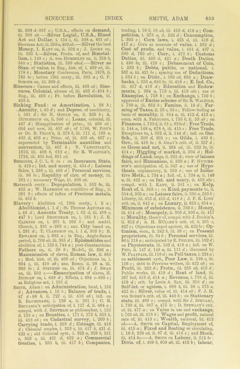 iii. 396 d-397 c; U.S.A., effects on demand, iii. 398 ab. Silver Legisl., U.S.A., Bland Act and Dollar, i. 154 c, iii. 398 a, 401 cd; Sherman Act, iii. 398 a, 402 o5. Silver the be.st Money, I. Kant on, ii. 502 a; J. Locke on, iii. 395 b.—Silver, Prodn. of, and Bimetal- lism, i. 148 c ; A. von Humboldt on, ii. 219 b, 340 a; Statistics, iii. 399 abed.—Silver as Stan, of value, in Eng., hist, of, i. 499 cd, iii. 178 b; Monetary Conference, Paris, 1878, ii. 785 be; before 19th centy., iii. 395 a ; G. P. ScROPE on, iii. 369 d. Sinecure : Causes and effects, iii. 403 cd ; Sine- cures, Colonial, abuses of, iii. 403 d-404 b; Eng., iii. 403 c; Fr. before Revolution, iii. 403 b. Sinking Fund: or Amortization, i. 38 b; ■ Annuity, i. 40 d; and Deprec. of machinery, i. 561 d; Sir N. Gould on, ii. 235 b; A. Hutcheson on, ii. 346 c; Loans, colonial, iii. 407 d ; Misapplication of princ., iii. 406 cd ; Old and new, iii. 407 ab; of 1786, W. Pitt’s or Dr. R. Price’s, ii. 278 b, iii. Ill d, 189 a, 405 d, 406 a; Princ. of, iii. 405 ab, 407 c; superseded by Terminable annuities and conversion, iii. 407 b ; N. Vansittart’s, 1813, iii. 406 b, 612 a ; Sir R. Walpole’s, 1716, iii. 405 bed, 651 cd. SiSMONDi, J. C. L. S. de : on Insurance, State, ii. 419 c ; Int. and usury, ii. 434 d ; Laissez faire, i. 286 c, iii. 408 d ; Personal services, iii. 96 be; Rapidity of circ. of money, iii. 261 c ; necessary Wage, iii. 408 cd. Sixteenth centy.: Depopulation, i. 552 be, iii. 455 a ; W. Harrison on condition of Eng., ii. 291 b ; effects of influx of Precious metals, iii. 455 b. Slavery: Abolition of, 19th centy., i. 2 a; Abolitionist, i. 1 d ; St. Thomas Aquinas on, i. 48 d; Assiento Treaty, i. 62 d, iii. 409 c, 447 b ; Lord Brougham on, i. 181 J; J. E. Cairnes on, i. 201 b, 202 b; and medvl. Church, i. 281 a-282 a; anc. City based on, i. 291 d; T. Clarkson on, i. 1 d, 303 b; B. Edwards on, i. 682 a; in Eng., Anglo-Saxon period, ii. 709 ab, iii. 385 d ; Ephemerides and abolition of, i. 125 b, 744 a ; post-Constantinian Fathers on, ii. 39 b; Medvl., iii. 386 a; Manumission of slaves, Roman law, ii. 689 c; Mod. hist, of, iii. 409 cd ; Objections to, i. 694 c, iii. 410 ab; anc. Rome, ii. 28 a, iii. 385 be; J. Stephen on, iii. 474 d; J. Swan on, iii. 502 c. Emancipation of slaves, H. Duncan on, i. 649 d; Effects, i. 694 c-695 c; as Religious act, i. 281 d. Smith, Adam: on Administration, local, i. 156 d; Advances, 1. 16 6; Balance of trade, i. 87 d-88 6, ii. 727 c, iii. 416 ab; infl. on E. Baumstark, i. 126 a, ii. 201 6; C. B. Beccaria’s anticipation of, i. 127 d, ii. 464 a ; compd. with J. Bbntham as philo.sopher, i. 132 d, 133 a ; on Bounties, i. 171 6, 173 6, 353 6, iii. 416 cd; on Cadastral survey, i. 200 6; Carrying trade, i. 228 d; Coinage, iii. 418 d ; Colonial empire, i. 353 c, iii. 417 6, 421 d, 422 a ; old Colonial syst., i. 323 a, 329 6, 331 c, 353 c, iii. 421 d, 422 a; Commercial treaties, i. 353 6, iii. 417 6; Companies, trading, i. 16 6, 18 ab, iii. 418 d, 419 a; Com- petition, i. 378 a, ii. 525 d; Consumption, i. 393 c ; Corn laws, i. 425 d, iii. 416 d, 417 a ; Corn as measure of value, i. 562 d ; Cost of prodn. and value, i. 434 d, 437 c, 580 d, 763 ab; Curr., i. 472 6; Customs Duties, iii. 420 d, 421 a; Death. Duties, i. 490 be, iii. 420 c; Debasement of Coin, i. 563 6; Debts, public, or national, i. 507 a, iii. 421 be ; sparing use of Definitions, i. 534 6 ; on Distr., i. 595 cd, 603 a ; Draw- backs, i. 353 a, 640 6c, iii. 416 c ; E. Ind. Co., iii. 417 d, 418 d; Education and Endow- ments, i. 264 a, 713 c, iii. 419 abe; use of Examples, i. 758 6 ; on Exchange, i. 759 6 ; approved of Excise scheme of Sir R. Walpole, i. 789 a, iii. 652 6 ; Famine, ii. 19 d; Far- ming of Taxes, ii. 23 c, 33 c ; Fellow-feeling as basis of morality, ii. 814 a, iii. 412 d, 413 a; conn, with A. Ferguson, i. 733 6, ii. 53 ab ; on Finances, i. 733d, ii. 61 c, 626cd ; Free Trade, ii. 144 a, 148 a, 678 6, iii. 415 c ; Free Trade, Exceptions to, i. 352 d, ii. 144 d; infl. on Ger. Sch., ii. 200 d, 201 c; on Gilds, i. 430 6 ; Gov., iii. 418 6c ; S. Gray’s crit. of, ii. 257 d; on Gross and net, ii. 264 cd, iii. 222 6c, iii. 414 c ; Higgling of market, ii. 304 d ; Hol- dings of Land, large, ii. 322 d; view of laissez faire, and Humanism, ii. 339 a ; F. Hutche- son’s anticipation of, ii. 347 a ; use of Hypo- thesis, explanatory, ii. 350 c ; use of Induc- tive Meth., i. 734 a ; Infl. of, i. 734 a, ii. 148 a, iii. 422 a; on Int. and usury, ii. 433 abe; compd. with I. Kant, ii. 501 c; on Kelp, Rent of, ii. 503 c ; on Kind, payments in, ii. 504 d, 505 a ; on Laissez faire, ii. 339 a, 535 6 ; Liberty, iii. 413 d, 415 d, 418 6 ; J. F. E. Lotz’ crit. on, ii. 645 a ; on Luxury, ii. 653 c, 654 a ; Minimum of subsistence, ii. 769 6 ; Money, iii. 414 cd ; Monopoly, ii. 805 d, 806 a, iii. 417 c; Morality, theory of, compd. with J. Ruskin’s, ii. 813 d; A. H. MUller’s crit. of, ii. 201 c, 827 c; Objections urged against, iii. 422 6c; Op- timism, econ., ii. 242 6, iii. 38 c; on Peasant proprietors, iii. 84 6 ; Personal services, iii. 96 6, 218 a; anticipated by E. Philips, iii. 102 d; on Physiocrats, iii. 103 d, 418 a ; infl. on W. Pitt, ii. 147 d, 148 a, iii. Ill d; discussed by W. Playfair, iii. 116 d; on Poll taxes, i. 224 a; on settlement syst.. Poor Law, ii. 399 c, iii. 156 c ; debt to Previous writers, iii. 422 ab ; on Profit, iii. 222 d ; Protn., iii. 235 ab, 415 d ; Public works, iii. 418 d; Rent of land, iii. 287 bed, 413 d, 414 a; Revenue, i. 733 d, iii. 419 d ; crit. by Louis A. Say, iii. 359 d ; on Self-int. or egoism, i. 686 6, iii. 38 c, 376 a, 422 6c; Silver, value of, iii. 414 «6 ; F. J. H. von Sodbn’s crit. of, iii. 440 6 ; on Stationary state, iii. 466 c ; compd. with Sir J. Steuart, i. 733 d, iii. 367 a, 475 6c ; D. Stewaiit’s crit. of, iii. 477 a ; on Value in use and exchange, i. 763 ab, iii. 413 6 ; Wages and profit, natural rate of, iii. 413 c; Wealth, national, iii. 413 ab. A. Smith on Capital, Employment of, iii. 415 a ; Fixed and floating or circulating, i. 16 6, 220 cd, ii. 87 d, iii. 414 c ; and Stock, iii. 414 6c. A. Smith on Labour, ii. 516 6c ; Divis. of, i. 409 6, 609 ab, iii. 413 6; labour,