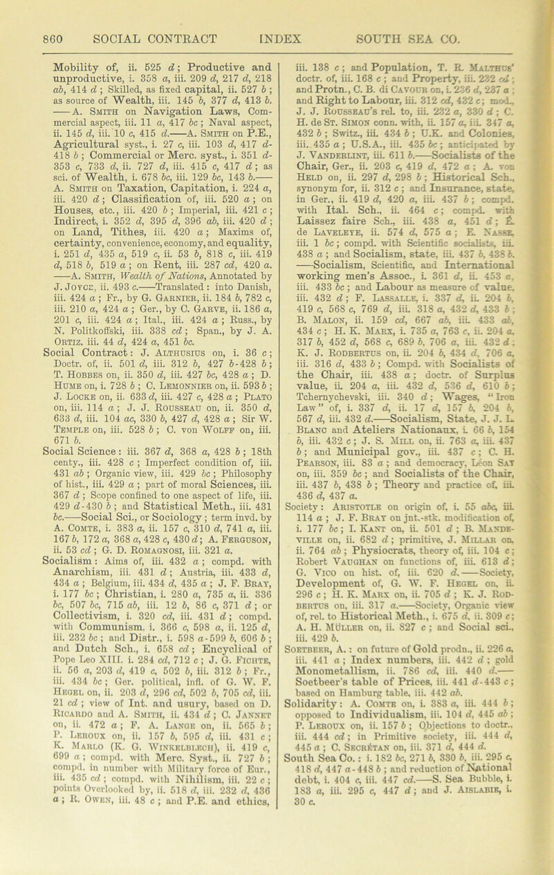 Mobility of, ii. 625 d; Productive and unproductive, i. 358 a, iii. 209 d, 217 d, 218 «J, 414 d ; Skilled, as fixed capital, ii. 527 b ; as source of Wealth, iii. 145 b, 377 d, 413 b. A. Smith on Navigation Laws, Com- mercial aspect, iii. 11 a, 417 be ; Naval aspect, ii. 145 d, iii. 10 c, 415 d. A. Smith on P.E., Agricultural syst., i. 27 c, iii. 103 d, 417 d- 418 b ; Commercial or Merc, syst., i. 351 d- 353 c, 733 d, ii. 727 d, iii. 415 c, 417 d\ as sci. of Wealth, i. 678 be, iii. 129 be, 143 b. A. Smith on Taxation, Capitation, i. 224 a, iii. 420 d; Classification of, iii. 520 a ; on Houses, etc., iii. 420 b ; Imperial, iii. 421 e ; Indirect, i. 352 d, 395 d, 396 ab, iii. 420 d ; on Land, Tithes, iii. 420 a; Maxims of, certainty, convenience, economy, and equality, i. 251 d, 435 a, 519 e, ii. 53 b, 818 e, iii. 419 d, 518 b, 519 a; on Rent, iii. 287 ed, 420 a. A. Smith, Wealth of Nations, Annotated by J. JOTCi;, ii. 493c. Translated: into Danish, iii. 424 a ; Fr., by G. Garnier, ii. 184 b, 782 c, iii. 210 a, 424 a ; Ger., by C. Garve, ii. 186 a, 201 c, iii. 424 a ; Ital., iii. 424 a ; Buss., by N. Politkoffski, iii. 338 ed; Span., by J. A. Ortiz, iii. 44 d, 424 a, 451 be. Social Contract: J. Althdsius on, i. 36 c; Doctr. of, ii. 501 d, iii. 312 b, 427 6-428 6; T. Hobbes on, ii. 350 d, iii. 427 be, 428 a; D. Hume on, i. 728 6 ; C. Lemonnier on, ii. 593 b ; J. Locke on, ii. 633 d, iii. 427 c, 428 a ; Plato on, iii. 114 a; J. J. Rousseau on, ii. 350 d, 633 d, iii. 104 ae, 330 b, 427 d, 428 a; Sir W. Temple on, iii. 528 b; C. von Wolff on, iii. 671 b. Social Science: iii. 367 d, 368 a, 428 b; 18tb centy., iii. 428 c ; Imperfect condition of, iii. 431 ab ; Organic view, iii. 429 be ; PbUosopby of lust., iii. 429 a ; part of moral Sciences, iii. 367 d ; Scope confined to one aspect of life, iii. 429 d-430 b ; and Statistical Meth., iii. 431 be. Social Sci., or Sociology; term invd. by A. Comte, i. 383 a, ii. 157 c, 310 d, 741 a, iii. 167 b, 172 a, 368 a, 428 c, 430 d; A. Ferguson, ii. 63 cd ; G. D. Eomagnosi, iii. 321 a. Socialism: Aims of, iii. 432 a ; compd. with Anarchism, iii. 431 d; Au.stria, iii. 433 d, 434 a ; Belgium, iii. 434 d, 435 a; J. F. Brat, i. 177 6c; Christian, i. 280 a, 735 a, ii. 336 6c, 507 be, 715 ab, iii. 12 6, 86 c, 371 d; or Collectivism, i. 320 ed, iii. 431 d; compd. with Communism, i. 366 c, 598 a, ii. 125 d, iii. 232 be ; and Distr., i. 698 a-699 6, 606 6 ; and Dutch Sch., i. 658 cd; Encyclical of Pope Leo XIII. i. 284 cd, 712 c ; J. G. Fichte, ii. 56 a, 203 d, 419 c, 602 6, iii. 312 6 ; Fr., iii. 434 be ; Ger. political, infl. of G. W. F. Hegel on, ii. 203 d, 296 cd, 502 6, 705 cd, iii. 21 cd ; view of Int. and usury, based on D. Ricardo and A. Smith, ii. 434 d; C. Jannet on, ii. 472 a; F. A. Lange on, ii. 665 6; P. Leroux on, ii. 157 6, 595 d, iii. 431 c; K. Marlo (K. G. Winkelblech), ii. 419 c, 699 a ; compd. with Merc. Syst., iL 727 6 ; compd. in number with Military force of Eur., iii. 435 cd ; compd. with Nihilism, iii. 22 c ; points Overlooked by, ii. 618 d, iii. 232 d, 436 a; R. Owen, iii. 48 c ; and P.E. and ethics. iii. 138 c; and Population, T. R. Malthue' doctr. of, iii, 168 c ; and Property, iii 232 cd : and Protn., C. B. di Cavour on, L 236 d, 257 a ; and Right to Labour, uL 312 cd, 432 c; mo»L, J. J. Rousseau’s reL to, iii 232 a, 330 d; C. H. de St. Simon conn, with, iL 157 a, iiL 347 a, 432 6 ; Switz., iiL 434 6 ; U.K, and Colonies, iii.. 435 a; U.S.A, iii. 435 6c; anticipated by J. Vanderlint, iiL 611 6. Socialiste of the Chair, Ger., iL 203 c, 419 d, 472 a; A. von Held on, iL 297 d, 298 6; Historical Sch., synonym for, ii. 312 c ; and Insurance, state, in Ger., ii. 419 d, 420 a, iiL 437 6; compd. with Ital. Sch., iL 464 c; compd. with Laissez faire Sch., iiL 438 a, 451 d; £. de Lavelete, ii. 574 d, 575 a; E. Nasse. iii. 1 be; compd. with Scientific socialists, iiL 438 a ; and Socialism, state, iiL 437 6, 438 6. Socialism, Scientific, and International working men’s Assoc., L 361 d, iL 453 a, iii. 433 be ; and Labour as measure of value, iii. 432 d; F. Lassalle, i. 337 d, iL 204 6, 419 c, 568 c, 769 d, iiL 318 a, 432 d, 433 6 ; B. Malon, ii. 159 cd, 667 ab, iiL 433 o6, 434 c ; H. K. hlARX, L 735 a, 763 c, ii. 204 a, 317 6, 452 d, 568 c, 689 6, 706 a, iiL 432 d; K. J. Rodbertus on, iL 204 6, 434 d, 706 a, iii. 316 d, 433 6; Compd. with Socialists of the Chair, iii. 438 a; doctr. of Surplus value, iL 204 a, iii. 432 d, 536 d, 610 6; Tchemychevski, iii. 340 d; Wages, “ Iron Law” of, i. 337 d, iL 17 d, 157 6, 204 6, 567 d, iii. 432 d.—Socialism, State, J. J. L. Blanc and Ateliers Nationaux, L 66 6, 154 6, iii. 432 c; J. S. Mill on, ii. 763 a, iiL 437 6; and Municipal gov., iii. 437 c; G H. Pearson, iii. 83 a ; and democracy. Leon Sat on, iii. 359 be ; and Socialists of the Chair, iii. 437 6, 438 6 ; Theory and practice of, iiL 436 d, 437 a. Society: Aristotle on origin of, i. 55 abc, iiL 114 a ; J. F. Brat on jnt.-stk. modification of, i. 177 6c; I. Kant on, ii. 501 d ; B. Mande- viLLE on, ii. 682 d; primitive, J. Millar on, ii. 764 ab\ Physiocrats, theory of, iii. 104 c; Robert Vaughan on functions of, iii. 613 d; G. Vico on hist, of, iii. 620 d. Society, Development of, G. W. F. Hegel on, ii. 296 c ; H. K. Marx on, ii. 705 d ; K. J. Rod- BERTUS on, iii. 317 a. ^Society, Organic view of, rel. to Historical Meth., i. 675 d, ii. 309 e; A. H. Muller on, ii. 827 c ; and Social sci.. iii. 429 6. Soktbeer, a. : on future of Gold prodn., ii. 226 a, iii. 441 a; Index numbers, iii. 442 d ; gold Monometallism, ii. 786 cd, iii. 440 d.— Soetbeer’s table of Prices, iii. 441 d-443 c; based on Hamburg table, iii. 442 ab. Solidarity: A. Comte on, i. 383 a, iii. 444 6 ; opposed to Individualism, iii. 104 d, 445 ab; P. Leroux on, ii. 157 6 ; Objections to doctr.. iii. 444 cd; in Primitive society, iii. 444 d, 445 a; C. SECBkTAN on, iii. 371 d, 444 d. South Sea Co.: i. 182 be, 271 6, 330 6, iii. 295 c, 418 d, 447 0-448 6 ; and reduction of National debt, i. 404 c, iii. 447 cd. S. Sea Bubble, i. 183 a, iii. 295 c, 447 d; and J. Aislabie, i. 30 c.