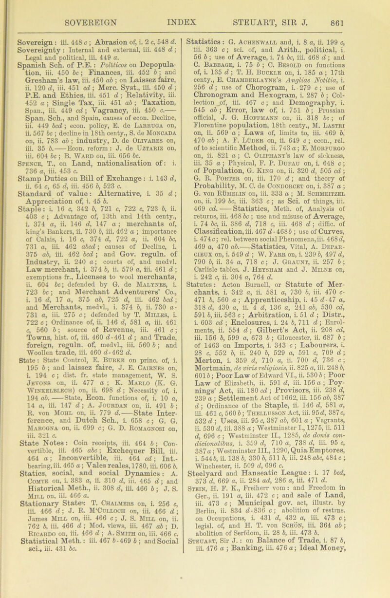 Sovereign : iii. 448 c ; Abrasion of, i. 2 c, 548 d. Sovereignty : Internal and. external, iii. 448 d; Legal and political, iii. 449 a. Spanish Sch. of P.E.: Politicos on Depopula- tion, iii. 450 he; Finances, iii. 452 b; and Gresham’s law, iii. 450 ab ; on Laissez faire, ii. 120 d, iii. 451 cd ; Merc. Syst., iii. 450 d ; P.E. and Ethics, iii. 451 d; Relativity, iii. 452 a; Single Tax, hi. 451 ab; Taxation, Span., iii. 449 cd; Vagrancy, iii. 450 c. Span. Sch., and Spain, causes of econ. Decline, hi. 449 bed; econ. policy, E. de Larruga on, h. 567 be ; decline in 18th centy., S. de Moncada on, h. 783 ab ; industry, D. de Olivares on, hi. 35 b. Econ. reform; J. de Uztariz on, ih. 604 be ; B. Ward on, iii. 656 be. Spexce, T., on Land, nationalisation of: i. 736 a, ih. 453 c. Stamp Duties on Bill of Exchange : i. 143 d, h. 64 c, 65 d, hi. 456 b, 523 c. Standard of value: Alternative, i. 35 d; Appreciation of, i. 45 b. Staple: i. 16 c, 342 b, 721 c, 722 c, 723 b, ii. 403 c ; Advantage of, 13th and 14th centy., i. 374 a, h. 146 d, 147 a ; merchants of, king’s Bankers, ii. 730 b, hi. 462 a ; importance of Calai^ i. 16 c, 374 d, 722 a, ii. 604 be, 731 a, ih. 462 abed; causes of Decline, i. 375 ab, hi. 462 bed ; and Gov. reguln. of Industry, iL 240 a; courts of, and medvl. Law merchant, i. 374 b, ii. 579 a, hi. 461 d ; exemptions fr.. Licenses to wool merchants, h. 604 be; defended by 6. de Maltnes, i. 723 be; and Merchant Adventurers’ Co., i. 16 d, 17 a, 375 ab, 725 d, iii. 462 bed; and Merchants, medvl., i. 374 b, ii. 730 a- 731 a, iii. 275 c; defended by T. Milles, i. 722 c; Ordinance of, h. 146 d, 581 a, hi. 461 c, 560 b; source of Revenue, ih. 461 c; Towns, hist, of, hi. 460 d-461 d; and Trade, foreign, reguln. of, medvl., iii. 560 b; and Woollen trade, iii. 460 d-462 d. State: State Control, E. Burke on princ. of, i. 195 b ; and laissez faire, J. E. Cairnes on, i. 194 c; dist. fr. state management, W. S. Jevons on, ii. 477 a ; K. Marlo (K. G. Winkelblech) on, ii. 698 d; Necessity of, i. 194 ab. State, Econ. functions of, i. 10 a, 14 a, iii. 147 d; A. Jourdan on, ii. 491 b; R. von Mohl on, ii. 779 d. State Inter- ference, and Dutch Sch., i. 658 c; G. G. Marogna on, ii. 699 c; G. D. Romagnosi on, iii. 321 c. State Notes: Coin receipts, iii. 464 b; Con- vertible, hi. 465 abc; Exchequer Bill, iii. 464 a; Inconvertible, iii. 464 cd; Int.- beariug.hi. 465 a; Vales reales, 1780, iii. 606 b. Statics, social, and social Dynamics: A. Comte on, i. 383 a, ii. 310 d, iii. 465 d; and Historical Meth., ii. 308 d, ih. 466 b; J. S. Mill on, iii. 466 a. Stationary Staten T. Chalmers on, i. 256 c, iii. 466 d ; J. R. M'Cdlloch on, iii. 466 d; James Mill on, iii. 466 c; J. S. Mill on, ii. 762 b, iii. 466 d ; Mod. views, iii. 467 ab ; D. Ricardo on, iii. 466 d ; A. Smith on, iii. 466 c. Statistical Meth.: iii. 467 5-469 b ; and Social sci., hi. 431 be. Statistics: G. Achenwall and, i. 8 a, ii. 199 c, iii. 363 c; sci. of, and Ai'ith., political, i. 56 b ; use of Average, i. 74 be, iii. 468 d ; and C. Babbage, i. 75 b ; C. Besold on functions of, i. 135 d; T. H. Buckle on, i. 185 a; 17th centy., E. Chamberlayne’s Angliae Noiitia, i. 256 d; use of Chorogram, i. 279 c; use of Chronogi’am and Hexogram, i. 287 b; Col- lection _of, iii. 467 c; and Demography, i. 545 ab ; Error, law of, i. 751 b; Prussian official, J. G. Hoffmann on, ii. 318 be; of Florentine population, 18th centy., M. Lastri on, ii. 569 a ; Laws of, limits to, hi. 469 b, 470 ab; A. F. LUder on, ii. 649 c; econ., rel. of to scientific Method, ii. 743 a; E. Morpurgo on, ii. 821 a ; C. Oliphant’s law of sickness, iii. 35 a; Physical, F. P. Dufau on, i. 648 e; of Population, G. King on, ii. 320 d, 505 cd; G. R. Porter on, hi. 170 d; and theory of Probability, M. C. de Condorcet on, i. 387 a ; G. von Rumelin on, iii. 333 a ; M. Schmeitzel on, ii. 199 be, ih. 363 c; as Sci. of things, iii. 469 cd. Statistics, Meth. of. Analysis of returns, iii. 468 be ; use and misuse of Average, i. 74 be, ii. 386 d, 718 c, iii. 468 d; diffic. of Classification, ih. 467 d- 4685 ; use of Curves, i. 474c; rel. between social Phenomena,hi. 468d, 469 a, 470 ab. Statistics, Vital, A. Depar- ciEUX on, i. 549 d ; W. Farr on, i. 239 5, 497 d, 790 5, ii. 34 a, 718 c; J. Geaunt, ii. 257 5 ; Carlisle tables, J. Hetsham and J. Milne on, i. 242 c, ii. 304 a, 764 d. Statutes : Acton Burnell, or Statute of Mer- chants, i. 342 a, ii. 581 a, 730 5, iii. 470 c- 471 5, 560 a; Apprenticeship, i. 45 d-47 a, 318 d, 430 a, ii. 4 d, 136 a, 241 ab, 530 cd, 591 5, hi. 563 c ; Arbitration, i. 51 d ; Distr.^ i. 603 cd ; Enclosures, i. 24 6, 711 d; Enrol- ments, h. 554 d; Gilbert’s Act, h. 208 cd, iii. 156 5, 599 a, 673 5 ; Gloucester, ii. 687 5 ; of 1463 on Imports, i. 343 c; Labourers, i. 28 c, 552 5, ii. 240 5, 629 a, 591 c, 709 d; Merton, i. 359 d, 710 a, ii. 700 d, 736 c ; Mortmain, de viris religiosis, h. 825 a, iii. 248 5, 6015; Poor Law of Edward VI., ii. 530 5; Poor Law of Elizabeth, h. 591 d, iii. 156 a ; Poy- nings’ Act, iii. 180 cd ; Provisors, iii. 238 d, 239 a ; Settlement Act of 1662, iii. 156 ab, 387 d ; Ordinance of the Staple, ii. 146 d, 581 a, ih. 461 c, 560 5; Thellusson Act, iii. 95d, 387c, 532 d ; Uses, iii. 95 c, 387 ab, 601 a ; Vagrants, ii. 530 d, iii. 388 a; Westminster 1., 1275, ii. 511 d, 696 c ; Westminster II., 128.5, de donis con- dicionalibus, i. 359 d, 710 a, 738 d, iii. 95 c, 387a; Westminster III., 1290, Quia Emptores, i. 5445, ii. 138 5, 330 5, 511 5, iii. 248 abc, 484 c ; Winchester, ii. 609 d, 696 c. Steelyard and Hanseatic League: i. 17 bed, 373 d, 669 a, ii. 284 ad, 286 a, ih. 471 d. Stein, H. F. K., Freiherr vom: and Freedom in Ger., ii. 191 a, iii. 472 c; and sale of Land, iii. 473 c; Municipal gov. act, illustr. by Berlin, ii. 834 d-836 c; abolition of restrns. on Occupations, i. 431 d, 432 a, iii. 473 c; legist of, and H. T. von ScHON, hi. 364 ab ; abolition of Serfdom, ii. 28 5, iii. 473 5. Steuaht, Sir J.: on Balance of Trade, i. 87 5, iii. 476 a ; Banking, ih. 476 a; Ideal Money,