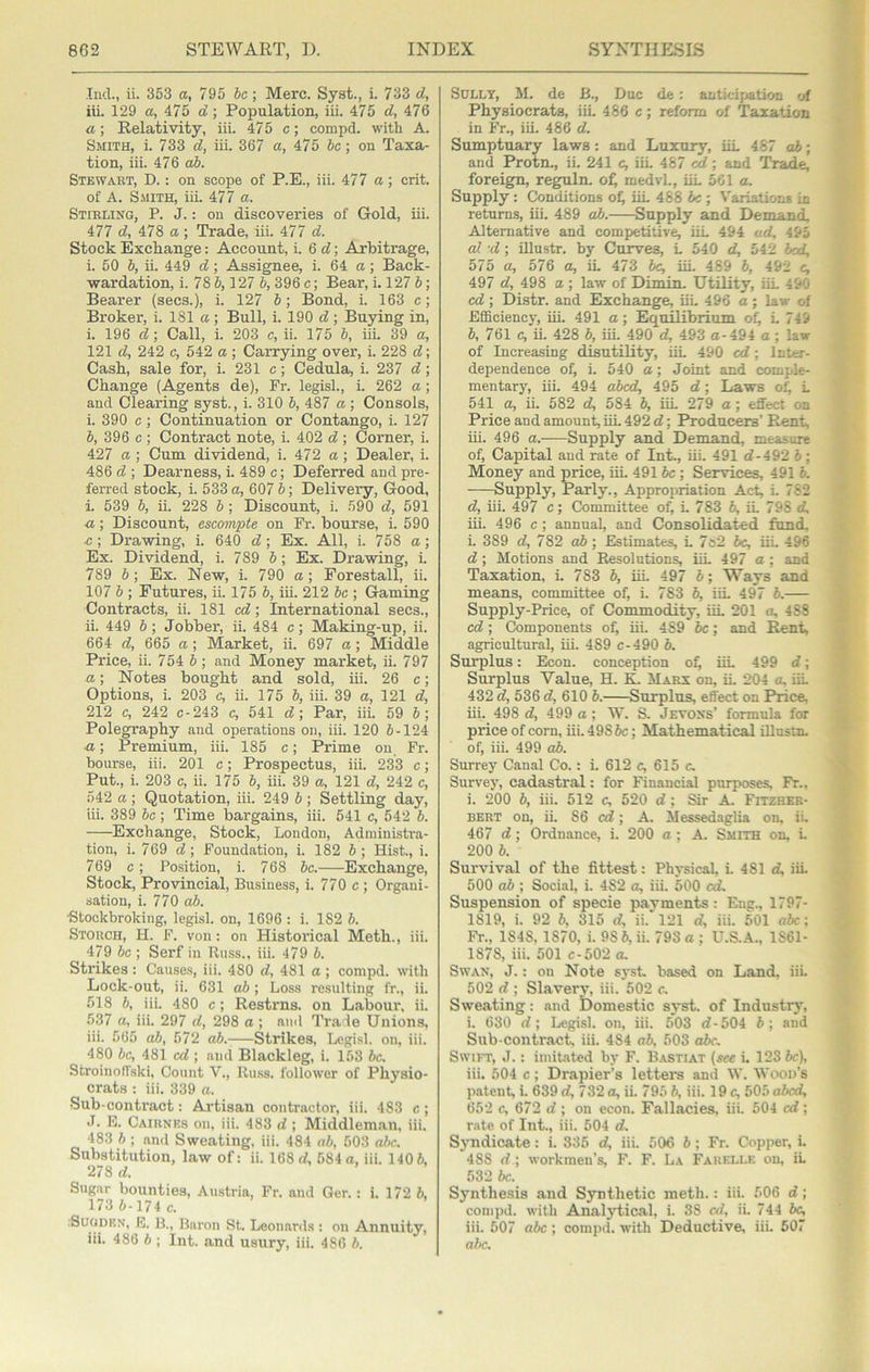 r A 862 STEWART, D. INDEX SYNTHESIS j '..f Ind., ii. 353 a, 795 be; Merc. Syst., i. 733 d, iii. 129 a, 475 d:; Population, iii. 475 d, 476 a; Relativity, iii. 475 c; compd. with A. Smith, i. 733 d, iii. 367 a, 475 be; on Taxa- tion, iii. 476 ab. Stewart, D. : on scope of P.E., iii. 477 a; crit. of A. Smith, iii. 477 a. Stirling, P. J. : on discoveries of Gold, iii. 477 d, 478 a ; Trade, iii. 477 d. Stock Exchange; Account, i. 6 d; Arbitrage, i. 50 b, ii. 449 d; Assignee, i. 64 a; Back- wardation, i. 78 6,127 6,396c; Bear, i. 1276; Bearer (secs.), i. 127 6; Bond, i. 163 c; Broker, i. 181 a ; Bull, i. 190 d ; Buying in, i. 196 d; Call, i. 203 c, ii. 175 6, iii. 39 a, 121 d, 242 c, 542 a ; Carrying over, i. 228 d; Cash, sale for, i. 231 c; Cedula, i. 237 d; Change (Agents de), Fr. legist, L 262 a; and Clearing syst., i. 310 6, 487 a ; Consols, i. 390 c; Continuation or Contango, i. 127 6, 396 c ; Contract note, i. 402 d ; Corner, i. 427 Cl; Cum dividend, i. 472 a ; Dealer, i. 486 d ; Dearness, i. 489 c; Deferred and pre- ferred stock, i. 533 a, 607 6; Delivery, Good, i. 539 6, ii. 228 6; Discount, i. 590 d, 591 a; Discount, escompte on Fr. bourse, i. 590 .c ; Drawing, i. 640 d; Ex. All, i. 758 a; Ex. Dividend, i. 789 6; Ex. Drawing, i 789 6; Ex. New, i. 790 a; Forestall, ii. 107 6 ; Futures, ii. 175 6, iii. 212 be ; Gaming Contracts, ii. 181 cef; International secs., ii. 449 6; Jobber, ii. 484 c; Making-up, ii. 664 d, 665 a; Market, ii. 697 a; Middle Price, ii. 754 6; and Money market, ii. 797 a; Notes bought and sold, iii. 26 c; Options, i. 203 c, ii. 175 6, iii. 39 a, 121 d, 212 c, 242 c-243 c, 541 d\ Par, iii. 59 6; Polegraphy and operations on, iii. 120 6-124 ■a; Premium, iii. 185 c; Prime on. Fr. bourse, iii. 201 c; Prospectus, iii. 233 c; Put., i. 203 c, ii. 175 6, iii. 39 a, 121 d, 242 c, 542 a ; Quotation, iii. 249 6 ; Settling day, iii. 389 be ; Time bargains, iii. 541 c, 542 6. Exchange, Stock, London, Administra- tion, i. 769 d\ Foundation, i. 182 6 ; Hist., i. 769 c; Position, i. 768 be. Exchange, Stock, Provincial, Business, i. 770 c ; Organi- sation, i. 770 ab. •Stockbroking, legist on, 1696 : i. 182 6. Storch, H. F. von: on Historical Meth., iii. 479 be ; Serf in Russ., iii. 479 6. Strikes: Causes, iii. 480 d, 481 a ; compd. with Lock-out, ii. 631 ab ; Loss resulting fr., ii. 518 6, iii. 480 c; Restrns. on Labour, ii. 537 a, iii. 297 d, 298 a ; ami Trade Unions, iii. 565 o6, 572 ab. Strikes, Legist on, iii. 480 be, 481 ed ; and Blackleg, i. 153 be. Stroinoffskt Count V., Ru.ss. follower of Physio- crats ; iii. 339 a. Sub-contract: Ai'tisan contractor, iii. 483 c ; •T. M. Cairnks on, iii. 483 d ; Middlem.an, iii. 483 6 ; and Sweating, iii. 484 ab, 503 abc. Substitution, law of: it 168rf, 584a, iit 1406, 278 d. Sugar bounties, Austria, Fr. and Ger.: i. 172 6, 173 6-174 c. :SuoDKN, M. B., Baron St. Leon.ar<ts : on Annuity, iit 486 6 ; Int. and usury, iit 486 6. Sully, M. de B., Due de: autieijiatioD of ' It Physiocrats, iit 486 c; reform of Taxation ■ * in Fr., iii. 486 d. ' •.) Sumptuary laws: and Luxury, iit 467 ab; and Protn., ii. 241 e, iit 467 cd; and Trade, ' foreign, reguln. o^ medvt, iit 501 a. Supply: Conditions of) iit 488 be ; Variations in returns, iii. 489 o6.—-Supply and Demand, AJtemative and competitive, iiL 494 ad, 495 al -d; illustr. by Curves, t 540 d, 542 hoi, 575 a, 576 a, it 473 he, iit 489 6, 492 c, 497 d, 498 a ; law of Dimin. Utility, iit 490 * cd; Distr. and Exchange, iit 496 a; law of Efficiency, iii. 491 a; Equilibrium of) t 749 V 6, 761 c, ii. 428 6, iit 490 d, 493 a-494 a ; law % of Increasing disutiRty, iit 490 cd; Inter- dependence of, i. 540 a; Joint and comple- mentarj, iii. 494 aJbed, 495 d; Laws of) t 541 a, it 582 d, 584 6, iit 279 a ; effect on Price and amount, iit 492 d; Producers’ Rent, iii. 496 a. Supply and Demand, measure of, Capital and rate of Int., iii. 491 d-492 6; Money and price, iit 4916c ; Services, 491 6. Supply, Parly., Appropriation Act, i. 782 d, iii. 497 c; Committee of, t 783 6, it 798 d, iii. 496 c; annual, and Consolidated fund, t 389 d, 782 o6 ; Estimates, t 7o2 6c, iit 496 d ; Motions and Resolutions, iit 497 a ; and Taxation, t 783 6, iit 497 6; Ways and means, committee of, i. 783 6, iit 497 6.— Supply-Price, of Commodity, iit 201 a, 4 88 cd; Components of, iit 489 6c; and Rent, agricultural, iii. 489 c-490 6. Surplus: Econ. conception o^ iit 499 d; Surplus Value, H. K. Marx on, it 204 a. iit 432 d, 536 d, 610 6. Surplus, effect on Price, iii. 498 d, 499 a; W. S. Jevons’ formula for price of corn, iii. 4986c; Mathematical Ulustn. of, iit 499 ab. Surrey Canal Co.: t 612 c, 615 c. Survey, cadastral: for Financial purposes, Fr., i. 200 6, iii. 512 c, 520 d; Sir A. Fitzher- BERT on, it 86 cd; A. Messed.iglia on, ii. 467 d; Ordnance, i. 200 a ; A. Smith on, t 200 6. Survival of the fittest: Physical, t 481 d, iii. 500 ab ; Social, i. 482 a, iit 500 cd. Suspension of specie payments: Eng., 1797- 1819, i. 92 6, 315 d, it 121 d, iii. 501 abc: Fr., 1848, 1870, t 98 6, it 793 o ; U.a.4., 1861- 1878, iit 501 c-502 a. Swan, J. : on Note syst. based on Land, iii. 502 d ; Slavery, iii. 502 c. Sweating: and Domestic syst. of Industrj% i. 630 d; Legist on, iii. 5*03 d-504 6; and Sub-contract, iit 484 ab. 503 o6c, SwiiT, J.: imitated by F. Bastiat (see t 123 6c), iii. 504 c; Drapier’s letters and W. Wood’s patent, t 639 d, 732 a, ii. 795 6, iii. 19 c, 505 abed, 652 c, 672 d ; on econ. Fallacies, iit 504 cd; rate of Int., iii. 504 d. Syndicate: i. 335 d, iii. 506 6 ; Fr. Copper, t 488 d ; workmen’s, F. F. La Farelle on, it 532 be. Synthe.sis and Synthetic meth.: iii. 506 d; compd. with Analjd,ical, t 38 cd, it 744 6^ iii. 607 abc ; compd. with Deductive, iit 607 abc.