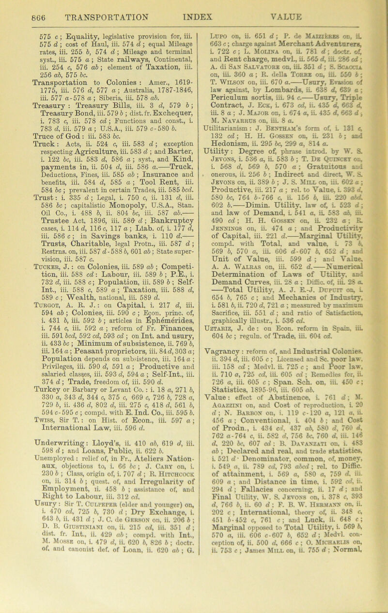 675 c; Equality, legislative provision for, iii. 575 d ; cost of Haul, iii. 574 d ; equal Mileage rates, iii. 255 6, 574 d; Mileage and terminal syst., iii. 575 a; State railways, Continental, iii. 254 c, 576 a6; element of Taxation, iii. 256 ah, 575 he. Transportation to Colonies : Amer., 1619- 1775, iii. 576 d, 577 a; Australia, 1787-1846, iii. 577 a-57S a ; Siberia, iii. 578 o5. Treasury : Treasury Bills, iii. 3 d, 579 6; Treasury Bond, iii. 579 5; dist. fr. Exchequer, i. 783 c, iii. 578 cd; Functions and const., i. 783 d, iii. 579 a; U.S.A., iii. 579 c-580 h. Truce of God : iii. 583 he. Truck: Acts, ii. 524 c, iii. 583 d; exception respecting Agriculture, iii. 583 d ; and Barter, i. 122 he, iii. 583 d, 586 a; syst., and Kind, payments in, ii. 504 d, iii. 586 a. Truck, Deductions, Fines, iii. 585 ah ; Insurance and benefits, iii. 584 d, 585 a ; Tool Rent, iii. 584 he ; prevalent in certain Trades, iii. 585 hed. Trust: i. 335 d ; Legal, i. 750 e, ii. 131 d, iii. 586 he; capitalistic Monopoly, U.S.A., Stan. Oil Co., i. 488 6, ii. 804 he, iii. 587 ah. Trustee Act, 1896, iii. 58& d; Bankruptcy cases, i. 114 d, 116 c, 117 a; Llab. of, i. 177 d, iii. 586 c; in Savings banks, i. 110 d. Trusts, Charitable, legal Protn., iii. 587 d; Restrns. on, iii. 587 d- 588 h, 601 ab; State super- vision, iii. 587 c. Tuckee, J. : on Colonies, iii. 589 ah ; Competi- tion, iii. 588 ed: Labour, iii. 589 h; P.E., i. 732 d, iii. 588 c; Population, iii. 589 h ; Self- Int., iii. 588 c, 589 a; Taxation, iii. 588 d, 589 c ; Wealth, national, iii. 589 d. Turgot, A. R. J.: on Capital, i. 217 d, iii. 594 ah ; Colonies, iii. 590 c; Econ. princ. of, i. 431 h, iii. 592 h; articles in ^ph^merides, i. 744 c, iii. 692 a ; reform of Fr. Finances, iii. 591 hed, 592 ed, 593 cd ; on Int. and usury, ii. 433 he ; Minimum of subsistence, ii. 769 h, iii. 164 a; Peasant proprietors, iii. 84 d, 303 a; Population depends on subsistence, iii. 164 a ; Privileges, iii. 590 d, 591 a; Productive and salaried classes, iii. 593 d, 594 a ; Self-Int., iii. 374 d; Trade, freedom of, iii. 590 d. Turkey or Barbary or Levant Co.: i. 18 a, 271 6, 330 a, 343 d, 344 c, 375 c, 669 c, 726 h, 728 a, 729 h, ii. 436 d, 802 d, iii. 275 c, 418 d, 561 h, 594 c-595 c ; compel, with E. Ind. Co., iii. 695 h. Twtss, Sir T.: on Hist, of Econ., iii. 597 a; International Law, iii. 596 d. Underwriting: Lloyd’s, ii. 410 ah, 619 d, iii. 598 d; and Loans, Public, ii. 622 h. Unemployed : relief of, in Fr., Ateliers Nation- aux, objections to, i. 66 he; J. Cary on, i. 230 h ; Clas-s, origin of, i. 707 d ; R. Hitchcock on, ii. 314 5 ; quest, of, and Irregularity of Employment, li. 458 h ; a-ssisUnce of, and Right to Labour, iii. 312 cd. Usury : Sir T. Culpeper (elder and j’ounger) on, i. 470 cd, 725 b, 730 d; Dry Exchange, i. 643 h, ii. 431 d; J. C. de Gkhson on, ii. 206 h ; D. B. Giustiniani on, ii. 215 cd, iii. 351 d; dist. fr. Int.. ii. 429 ah; comjTd. with Int., M. Mosse on. i. 479 d, ii. 620 h, 826 h ; doctr. Lupo on, ii. 651 d; P. de Maiziebes on, iu 663 c; charge against Merchant Adventurers, L 722 c; L. Molina on, iL 781 d; doctr. and Rent charge, medvL, iL 565 d, iiL 286 cd; A. di San Salvatokk on, iiL 351 d; S. Scaocia on, iiL 360 a; R. della Tobbe on, iiL 550 h; T. Wilson on, iiL 670 a. Usury, Evasion of law against, by Lombards, iL 638 d, 639 a; Periculum sortis, iiL 94 c. Usury, Triple Contract, J. Eck, L 673 ed, iL 435 d, 663 d, iii. 8 a ; J. Major on, L 674 a, ii. 435 d, 663 d j M. Navarrds on, iiL 8 a. Utilitarianism: J. Bentham’s form of, L 131 c, 132 cd; H. H. Gossen on, iL 231 6; and Hedonism, ii. 295 6c, 299 a, 814 a. Utility: Degree of phrase introcL by W. S. Jevons, i. 536 a, iL 583 6 ; T. De Qcincet on, i. 568 d, 569 6, 570 a; Gratuitous and onerous, ii. 256 6; Indirect and direct, W. S. Jevons on, iL 389 6 ; J. S. Mux on, iiL 602 a ; Productive, iii. 217 a ; rel. to Value, L 393 d, 580 he, 764 6-766 c, iL 156 6, iiL 220 o6d. 602 6. Dimin. Utility, law of L 523 d; and law of Demand, L 541 a, iL 583 o6, iiL 490 cd; H. H. Gosskn on, iL 232 a; R. Jennings on, ii. 474 a ; and Productivity of Capital, iii. 221 d. Marginal Utility, compd. vdth Total, and value, L 73 6, 569 6, 570 a, iiL 606 d-607 6, 652 d; and Unit of Value, iii. 599 d ; and Value, A. A. Walras on, iii. 652 d. Numerical Determination of Laws of Utility, and Demand Curves, iiL 28 a : DifiBc. of, iiL 28 a. Total Utility, A. J. E.-J. Dupurr on, L 654 6, 765 c; and Mechanics of Industry, i. 581 6, ii. 720 d, 721 a ; measured by maximum Sacrifice, iii. 551 d ; and ratio of Satisfaction, graphically Rlustr., i. 536 cd. Uztariz, j. de: on Econ. reform in Spain. iiL 604 6c ; reguln. of Trade, iii. 604 cd. Vagrancy : reform of, and Industrial Colonies. ii. 394 d, iii. 605 c ; Licensed and Sc. poor law. iii. 158 cd ; Medvl. ii. 725 c ; and Poor law, ii. 710 o, 725 cd, iii. 605 cd ; Remedies for, ii. 726 a, iii. 605 c ; Span. Sch. on, iiL 450 c; Statistics, 1895-96, iii. 605 o6. Value: effect of Abstinence, i. 761 d; M. Aoazzini on, .and Cost of reproduction, i. 20 d ; N. Barbon on, i. 119 c-120 a, 121 a, ii. 456 a; Conventional, i. 404 6; and Cost of Prodn., i. 434 cl. 437 ah, 580 d, 760 d, 762 a-764 c, ii. 582 d, 756 6c, 760 d, iii. 146 d. 220 6c, 607 cd: B. Davanzati on, i. 483 n6 ; Declared and real, and trade statistics, i. 521 d • Denominator, common, of, money, i. 549_ a, ii. 789 cd, 793 abed ; rel. to Diffic. of attainment, i. 569 a, 580 a, 759 d, iii. 609 a; and Distance in time, i. 592 cd, ii. 294 d; Fallacies concerning, ii. 17 d; and Final Utility. W. S. Jevons on, i. 378 c, 393 d, 766 6, ii. 60 d: F. B. W. Hermann on, ii. 202 c ; International, theorv of, ii. 348 c, 451 6-452 c, 761 c; and Luck ii. 648 c; Marginal opposed to Total Utility, i. 569 6. 570 a, iii. 606 c-607 6, 652 d; Medvl. con- ception of, ii. 500 d, 666 c ; 0. Michaklis on,