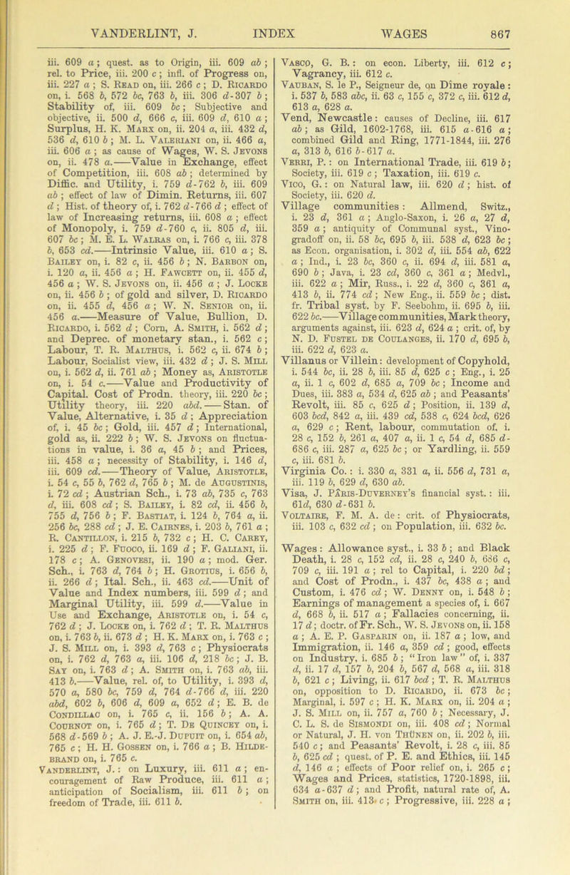 iii. 609 a; quest, as to Origin, iii. 609 ab ; rel. to Price, iii. 200 c; infl. of Progress on, iii. 227 a ; S. Read on, iii. 266 c ; D. Ricaedo on, i. 568 b, 672 be, 763 b, iii. 306 <7-307 b ; Stability of, iii. 609 be; Subjective and objective, ii. 500 d, 666 c, iii. 609 d, 610 ct; Surplus, H. K. Makx on, ii. 204 a, iii. 432 d, 536 d, 610 b] M. L. Valeiuani on, ii. 466 a, iii. 606 a ; as cause of Wa^s, W. S. Jevons on, ii. 478 a. Value in Exchange, effect of Competition, iii. 608 ab ; determined by Diffic. and Utility, i. 769 <7-762 b, iii. 609 ab; effect of law of Dimin. Returns, iii. 607 <7 ; Hist, of theory of, i. 762 <7-766 <7 ; effect of law of Increasing returns, iii. 608 a ; effect of Monopoly, i. 759 <7-760 c, ii. 805 <7, iii. 607 be; M. E. L. Walras on, i. 766 c, iii. 378 b, 653 ed. Intrinsic Value, iii. 610 a; S. Bailet on, i. 82 c, ii. 456 b; N. Bahbon on, i. 120 a, ii. 456 a; H. Fawcett on, ii. 455 <7, 456 a ; W. S. Jevons on, ii. 456 a ; J. Locke on, ii. 456 b; of gold and silver, D. Ricardo on, ii. 455 d, 456 a; W. N. Senior on, ii. 456 a. Measure of Value, Bullion, D. Ricardo, i. 562 <7; Com, A. Smith, i. 562 <7; and Deprec. of monetary stan., i. 662 c; Labour, T. R. Malthds, i. 562 <^ ii. 674 b; Labour, Socialist view, iii. 432 <7; J. S. Mill on, i. 562 <7, ii. 761 cd); Money as, Aristotle on, i. 54 c. Value and Productivity of Capital. Cost of Prodn. theory, iii. 220 he; Utility theory, iii. 220 abd. Stan, of Value, Alternative, i. 35 <7; Appreciation of, i. 45 be; Gold, iii. 457 <7; International, gold as, ii. 222 6; W. S. Jevons on fluctua- tions in value, i. 36 ce, 45 6 ; and Prices, iii. 458 a; necessity of Stability, i. 146 <7, iii. 609 ed.—Theory of Value, Aristotle, i. 54 e, 55 b, 762 <7, 765 b; M. de Augdstinis, i. 72 <x7; Austrian Sch., i. 73 ab, 735 e, 763 <7, iii. 608 ed; S. Bailey, L 82 <^, ii 456 b, 755 <7, 756 b ; F. Bastiat, i 124 b, 764 a, ii. 256 be, 288 c<7 ; J. E. Cairnes, i. 203 6, 761 a ; R. Cantillon, i. 215 6, 732 c; H. C. Caret, i. 225 <7; F. Fooco, ii. 169 <7; F. Galiani, ii. 178 e; A. Genovesi, ii 190 a; mod. Ger. Sch., i 763 <7, 764 b; H. Grotids, i. 656 7>, ii. 266 <7; Ital. Sch., ii. 463 cd. Unit of Value and Index numbers, iii. 599 <7; and Marginal Utility, iii. 599 <7. Value in Use and Exchange, Aristotle on, i. 54 c, 762 <7 ; J. Locke on, i. 762 <7 ; T. R. Malthds on, i 763 b, ii. 673 <7 ; H. K. Marx on, i. 763 c ; J. S. Mill on, i. 393 <7, 763 c; Physiocrats on, i. 762 <7, 763 a, iii 106 <7, 218 be; J. B. Say on, i. 763 <7; A. Smith on, i. 763 ab, iii. 413 b. Value, rel. of, to Utility, i. 393 <7, 570 a, 580 be, 759 <7, 764 <7-766 <7, iii. 220 abd, 602 b, 606 <7, 609 a, 652 <7; E. B. de Condillac on, i 765 c, ii. 156 b; A. A. Cournot on, i. 765 <7; T. De Quincby on, i 568 <7-569 b; A. J. E.-J. Dupuit on, i 654 ab, 765 c ; H. H. Gossen on, i. 766 a ; B. Hilde- brand on, i 765 c. Vanderlint, j. : on Luxury, iii. 611 a; en- couragement of Raw Produce, iii. 611 a; anticipation of Socialism, iii. 611 5; on freedom of Trade, iii. 611 b. Vasco, G. B. : on econ. Liberty, iii. 612 c; Vagrancy, iii 612 c. Vauban, S. le P., Seigneur de, c)n Dime royale: i. 537 b, 583 abc, ii 63 c, 155 c, 372 c, iii. 612 <7, 613 a, 628 a. Vend, Newcastle: causes of Decline, iii. 617 ab; as Gild, 1602-1768, iii. 615 a-616 a; combined Gild and Ring, 1771-1844, iii 276 a, 313 b, 616 5-617 a. Verri, P. : on International Trade, iii 619 b; Society, iii. 619 c; Taxation, iii. 619 c. Vico, G. : on Natural law, iii. 620 <7; hist, of Society, iii. 620 <7. Village communities: Allmend, Switz., i 23 <7, 361 a ; Anglo-Saxon, i 26 a, 27 <7, 359 a; antiquity of Communal syst., Vino- gradoff on, ii. 58 be, 695 b, iii. 538 <7, 623 be; as Econ. organisation, i. 302 <7, iiL 554 ab, 622 a ; Ind., i. 23 be, 360 c, ii. 694 <7, iii. 581 a, 690 b; Java, i. 23 c<7, 360 c, 361 a; Medvl., iii. 622 a ; Mir, Russ., i. 22 <7, 360 c, 361 a, 413 b, ii. 774 cd ; New Eng., ii. 559 be ; dist. fr. Tribal syst. by F. Seebohm, ii. 695 b, iii. 622 be. Village communities, Mark theory, arguments against, iii. 623 <7, 624 a ; crit. of, by N. D. Fdstel de Coulanges, ii. 170 <7, 695 b, iii. 622 <7, 623 a. Villanus or Villein: development of Copyhold, i. 544 be, ii. 28 b, iii. 85 <7, 625 c; Eng., i. 25 <1, ii. 1 c, 602 <7, 685 a, 709 be; Income and Dues, iii. 383 a, 534 <7, 625 ab ; and Peasants’ Revolt, iii. 85 c, 626 <7; Position, ii. 139 <7, 603 bed, 842 a, iii. 439 c<7, 538 c, 624 bed, 626 a, 629 c; Rent, labour, commutation of. i. 28 c, 152 b, 261 a, 407 a, ii. 1 c, 54 <7, 685 <7- 686 c, iii. 287 a, 625 be; or Yardling, ii. 559 c, iii. 681 b. Virginia Co.: i. 330 a, 331 a, ii. 556 <7, 731 a, iii. 119 b, 629 <7, 630 ab. Visa, J. P5ris-Duvernet’s financial syst.: iii. 61<7, 630 <7-631 b. Voltaire, F. M. A. de: crit. of Physiocrats, iii. 103 c, 632 cd ; on Population, iii. 632 be. Wages : Allowance syst., i. 33 6 ; and Black Death, i. 28 c, 152 cd, ii. 28 c, 240 b, 686 c, 709 c, iii. 191 a; rel to Capital, i. 220 bd; and Cost of Prodn., i. 437 be, 438 a ; ami Custom, i. 476 c<7; W. Denny on, i. 548 b; Earnings of management a species of, i. 667 <7, 668 b, ii. 617 a; Fallacies concerning, ii. 17 <7; doctr. of Fr. Sch., W. S. Jevons on, ii. 158 a ; A. E. P. Gaspauin on, ii. 187 a; low, and Immigration, ii. 146 a, 369 c<7; good, effects on Industry, i. 685 b; “ Iron law ” of, i. 337 <7, ii. 17 <7, 157 b, 204 b, 567 <7, 568 a, iii. 318 b, 621 c; Living, ii. 617 bed; T. R. Malthds on, opposition to D. Ricardo, ii. 673 be; Marginal, i. 597 c; H. K. Marx on, ii. 204 a ; J. S. Mill on, ii. 757 a, 760 b; Necessary, J. C. L. S. de SiSMONDi on, iii. 408 cd; Normal or Natural, J. H. von ThOnen on, ii. 202 b, iii. 540 c; an<i Peasants’ Revolt, i. 28 c, iii. 85 b, 625 cd ; quest, of P. E. and Ethics, iii. 145 <7, 146 a ; effects of Poor relief on, i. 265 c; Wages and Prices, statistics, 1720-1898, iii. 634 <1-637 <7; and Profit, natural rate of. A, Smith on, iii. 413* c ; Progressive, iii. 228 a ;