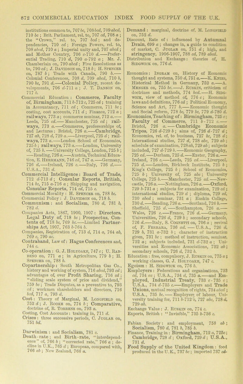 institutions common to, 707 be, 7OS bed, 7 09 abed, 710 be ; Brit. Parliament, rel. to, 707 ed, 708 a ; the “Crown,” rel. to, 707 bed', and de- pendencies, 710 ed; Foreign Powers, rel. to, 708 abed, 710 a ; Imperial unity and, 707 cd)ed ; and Mother Country, 706 c-710 d. Prefer- ential Trading, 710 d, 790 a-792 a ; Mr. J. Chamberlain on, 790 cd>ed ; Five Resolutions as to, 790 ed', J. Davidson on, 718 b; H. Spbnceb on, 787 b; Trade with Canada, 790 b. Colonial Conferences, 708 d, 709 aibed, 710 b, 790 be, 791 d.—Colonial Policy, recent de- velopments, 706 d-7\l a ', J. T. Danson on, 717 b. Commercial Education : Commerce, Faculty of, Birmingham, 7116-712c, 725 ed ; training in Accountancy, 711 cd\ Commerce, 711 be] costing, cost accounts, 711 d ; Finance, 712 a ; railways, 773 a] commerce seminar, 712 a. Leeds, 725 cd. Manchester, 725 ed ] rail- ways, 773 a. Commerce, professorships of, and Lectures : Bristol, 726 a. Cambridge, 727 ab, 728 d, 729 a. Liverpool, 725 d; rail- ways, 773 a. London School of Economics, 725 6 ; railways, 773 a. London, University of, 725 6.—University College, London, 725 6 ; Reading, 726 a. Austria, Technical Educa- tion, E. Herrmann, 746 ed, 747 a. Germany, 726 d, Ireland, 726 e. Italy, 736 d. U.S.A., 731 d. Commercial Intelligence: Board of Trade, 712 d-713 d] Consular Reports, British, 714 be, 716 a-716 a; Shipping and navigation. Consular Reports, 714 ed, 715 c. Commercial Morality : H. Spencer on, 788 be. Commercial Policy : J. Davidson on, 718 6. Communism: and Socialism, 780 d, 781 6, 782 d. Companies Acts, 1867, 1900, 1907 : Directors, Legal Duty of, 718 be; Prospectus, Con- tents of, 718 be, 769 be. Limited Partner- ships Act, 1907, 763 6-764 6. Companies, Registration of, 713 d, 714 a, 764 o6, 769 c, 790 ae. Contraband, Law of: Hague Conferences and, 744 c. Co-operation: G. J.Holyoake, 747c; U. Rab- BENO on, 771 a; in Agriculture, 779 6 ; H. Spencer on, 788 6. Copartnership: South Metropolitan Gas Co., history and working of system, 716 abcd,79S ed; advantages of, over Profit Sharing, 716 cd; “sliding scale system of price and dividend,” 759 be ; Trade Disputes, as a preventive to, 793 ed ; workmen shareholders and directors, 716 bed, 717 a, 793 d. Cost: Theory of Marginal, M. Longfibld on, 752 d; J. Rookb on, 774 6; Comparative, doctrine of, R. Torrens on, 793 a. Costing, Cost Accounts : training in, 711 d. Crises: three successive periods, C. Juglar on, 751 bd. Darwinism : and Socialism, 781 c. Death-rate; and Birth-rate, “interdepend- ence” of, 766 6 ; “corrected rate,” 766 a ; de- cline in U.K., 765 d ; Eurojiean, compared with, 766 ab ; New Zealand, 766 a. Demand : marginal, doctrine of, JL Loncpield on, 752 d. Discount, P^ate of: influenced bj' Autumnal Drain, 699 a ; changes in, a guide to condition of market, C. Jdglar on, 751 d; high, and stringency, 1906-1907, 788 cd, 789 aJ^. Distribution and Exchange: theories of, H. SiDGWiCK on, 776 d. Economics: Ingram on. History of Economic thought and systems, 750 d, 751 o. K. Kvtf.s, Historical Method in Germany, 752 o. A- Menger on, 755 6c. J. Ruskin, criticism of doctrines and methods, 774 bed. H. SlDG- wiCK, view of method o^ 770 c] Economic laws and definitions, 770 ed] Political Economy, Science and Art, 777 6. Economic thought and Social reform, 778 be, 779 he, 779 d-780 d. Economics,Teaching of: Birmingham, 725c; Faculty of Commerce, 711 6-712 c.— Bristol, 726 a. — Cambridge Economic Tripos, 726 d-729 6; aims o^ 726 d-727 d] Economics, reL of, to business, 727 6c, 728 d] International studies, 727 d, 728 o6c, 729 o6 ; schedule of examination, 728o6, 729 o6; subjects included, 727 d-729 6. Economic Geography, 725 cd. Durham, 72b d. Exeter, 726 a, Ireland, 726 c. Leeds, 725 cd. Liverpool 725 d. London, Birkbeck Institute, 725 6 ; King’s College, 725 6 ; School of Economics, 725 6 ; University of, 725 o6c; University College, 725 6. Manchester, 725 cd. New- castle, 726 a. Nottingham, 726 a. Oxford, 729 6-731 a ; subjects for examination, 729 cd; international studies, 729 d ; diploma, 729 cd, 730 abed ; seminar, 731 a; Ruskin College, 730 d. Reading, 726 a. Gotland, 726 6. Sheffield, 725 d. Southampton, 726 a, Wales, 726 c. France, 726 d. Germany, Universities, 726 d, 729 6 ; secondary schools, 726 d. Italy, S. Cogxetti on, 706 a ; revival of, F. Ferrara, 736 ad. U.S.A., 726 d, 729 6, 731 a-732 6 ; character of instruction given, 731 6c ; method of instruction, seminar, 732 a; subjects included, 731 rf-732 a ; Uni- versities and Economic As.sociations, 732 ab] secondary schools, 726 d, 732 6. Education : free, compulsory, J. Rdskin on, 775 a ; working classes, G. J. Holtoakk, 747 c. Egoism : H. SiDowicK on, 776 6. Employers: Federations and organisations, 733 cd, 734 ac ; U.S.A., 734 rf, 735 a. and Em- ployed, Industrial Treaty, 733 c-735 c; U.S.A., 734 rf-735 c. Employers and Trade Unions, mutual recognition of rights, 734 n6cd ; U.S.A., 735 6c. Employers of labour. Uni- versity training for, 711 6-712 c, 727 a6c, 728 d, 729 o6. Exchange Value: J. Rcskin on, 774 c. Exports, British : “ Inrisible,” 735 6-786 c. Fabian Society: and employment, 758 o6; Socialism, 780 d, 781 6, 785 6. Finance, Training in : Birmingham, 712 a, 725c; Cambridge, 728 d ; Oxford, 729 d; U.S.A., 731 d. Food Supply of the United Kingdom : food produced in the U.K., 737 be ; imported 737 cd-