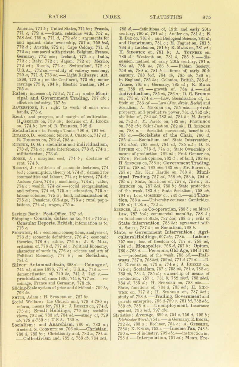 America, 771 b ; United States, 771 be ; Prussia, 771 c, 772 a.——State, relations with, 767 a, 758 bed, 759 o, 771 d, 772 abc ; arguments for and against state ownership, 757 a, 768 bed, 772 d ; Austria, 772 e ; Cape Colony, 771 d, 772 a; compared with private, Belgium, France, Germany, 772 abe; Ireland, 772 e; India, 772 c ; Italy, 772 c ; Japan, 772 e ; Mexico, 772 cd ; Russia, 772 c ; Switzerland, 772 c ; U.S.A., 772 ed. study of railway economy, 729 a, 771 d, 773 ae. Light Railways : Act, 1896, 773 a ; on the Continent, 773 ab ; motor carriage 773 b, 794 b ; Electric traction, 794 c- 795 a. Rates: increase of, 756 d, 757 a ; under Muni- cipal and Government Trading, 757 abc; effect on industry, 757 be. Ravbnstone, P. : right to work of one’s own hands, 773 c. Rent: and progress, and margin of cultivation, H,George on, 739 ab; doctrine of, J. Rooke on, 774 b ; law of, R. Torrens, 792 d. Retaliation : in Foreign Trade, 790 d, 791 bd. Ricardo, D.: economic tenets, J. Craig on, 717 cd ; R. Torrens on, 792 d, 793 a. Ritchie, D. G. : socialism and individualism, 773 d, 774 a ; state interference, 773 d, 774 a ; utilitarianism, 773 d. Rooke, J.: marginal cost, 774 6 ; doctrine of rent, 774 6. Ruskin, j. : criticism of economic doctrines, 774 bed; consumption, theory of, 774 d ; demand for commodities and labour, 774 c ; interest, 774 d ; Laissez faire, 774 c ; machinery, 774 d ; value, 774 c; wealth, 774 cd. social reorganisation and reform, 774 cd, 775 a,; education, 776 a ; labour colonies, 775 a; land, nationalisation of, 775 a; Pensions, Old-Age, 775a; rural popu- lations, 774 d ; wages, 775 a. Savings Bank : Post-Office, 767 cd. Shipping ; Consuls, duties as to, 714 c-715 a ; Consular Reports, British, information as to, 715 c. SiDGWiCK, H.: economic conceptions, analyses of, 776 d; economic definitions, 776 d; economic theories, 776 d; ethics, 776 b ; J. S. Mill, criticism of, 776 d, 777 ab ; Political Economy, character of work in, 776 c ; science and art of Political Economy, 777 b ; on Socialism, 781 b. Silver: Autumnal drain, 698d. Coinage of, 741 cd; since 1896, 777 d ; U.S.A., 778 a. demonetisation of, 740 be, 741 b, 742 c. production of, since 1895, 741 b, 777 cd. re- coinage, France and Germany, 778 ab. Sliding-Scale system of price and dividend: 759 be, 793 be. Smith, Adam : H. Spencer on, 787 be. Social Welfare : the Church and, 779 d-780 c; reform, means for, 791 b ; J. Ruskin on, 774 d, 775 a ; Small Holdings, 779 be; socialist views, 782 cd, 783 cd, 784 ab.—study of, 729 ab, 779 d-780 c ; U.S.A., 732 a. Socialism: and Anarchism, 780 d, 782 a; Ancient, S. Cognetti on, 706 ab.—Christian, 780 d, 785 be ; Christianity and, 782 a, 784 a. Collectivism and, 782 c, 783 ab, 784 oed. 785 d. definitions of, 19th and early 20th century, 780 d, 781 ab ; Andler on, 781 b ; E. B. Bax on, 781 5 ; and Biological Science, 781 d; and Darwinism, 781 c ; M. Faguet on, 781 b, 784 d ; Le Bon on, 781 b ; K. Marx on, 781 cd ; H. SiDGWiCK on, 781 b; A. Toynbee on, 780 d; Westcott on, 781 b, 785 b. dis- cussion, method of, early 20th century, 781 a, 784 ab, 786 ao, 786 b. Fabian Society, 758 ab, 780 d, 781 b. foi-ms of, eaily 20th century, 783 bed, 784 ab, 785 ab, 786 b; in England, 785 be; Colonies, British, 785 d ; France, 785 c ; Germany, 785 cd ; K. Marx on, 785 cd. growth ot; 784 d. and Individualism, 785ab, 786a; D. G, Ritchie on, 773 d, 774 a.—Law, Socialisation of, L. Stein on, 783 cd. Law {Jm, droit, Recht) and Socialism, A. Merger on, 755 abe. private property, and productive power, 781 d, 782 ; abolition of, 782 bd, 783 ab, 784 b ; M. Jaures on, 782 d ; M. Pareto on, 782 ab ; Proudhon on, 782 aft ; Saint Just on, 782ab ; H. Spencer on, 788 a. Socialist movement, benefits of, 785 a.—Socialists of the Chair, 780 d, 785 d. Socialism and State Intervention, 782 abed, 783 abed, 784 cd, 785 ad ; D. G. Ritchie on, 773 d, 774 a; State Ownership of means of production, 782 ab ; Prof. Gonner on, 782 6 ; French opinion, 782 d ; of land, 782 be; H. Spencer on, 788 a; Government Trading, 757 a, 758 ab, 782 abc, 783 ab ; Mr. Burns on, 757 c; Mr. Keir Hardie on, 783 6 ; Muni- cipal Trading, 757 cd, 758 ab, 783 b, 794 d, 795 a ; State, functions of, 757 c, 758 a ; H. Spencer on, 787 bed, 788 b; State protection of the weak, 783 d; State Socialism, 758 ab, 784 c ; Lord Goschen on, 743 a. and Taxa- tion, 783 a. University courses ; Cambridge, 728 d ; U.S.A., 732 a. Spencer, H. : on Co-operation, 788 b ; on Moral Law, 787 bed ; commercial morality, 788 b ; on functions of State, 787 bed, 788 a ; evils of State intervention, 788 6c; agreement with A. Smith, 787 6 ; on Socialism, 788 6. State, or Government Intervention; Agri- cultural Holdings, 697o6c, 7786. Labour, 757 abc ; loss of freedom of, 767 a, 758 ab, 784 cd; Monopolies, 756 d, 757 6; Opium, 760 c-763 d.—Pensions, Old-Age, 764 d-765 c.—protection of the weak, 783 cd. Rail- ways, 757 a, 7586cd, 759a6, 771 d-772d. D. G. Ritchie on, 773 d, 774 a; J. Ruskin on, 775 a ; Socialism, 757 c, 758 ab, 781 c, 782 ac, 783 ab, 784 6, 785 d ; ownership of means of production, 757 c, 781 6, 782 abed, 783 abed, 784 d, 785 d ; H. Spencer on, 788 abc.— State, functions of, 784 d, 785 ad; H. Sidg- wicK on, 777 6 ; H. Spencer on, 787 bed ; study of, 728 d. Trading, Government and private enterprise, 756 d-759 c, 781 bd, 782 abc, 783 ab, 785 d. Unemployment, Insurance against, 796 bed, 797 abc. Statistics: Average, 699 c, 754 e, 756 d, 795 6 ; Dichtester Werth, 754 c. in Germany, B. Engel, 732 6c, 733 a ; Fechner, 754 c ; A. Geissler, 7386; K. Knies, 752 c.—Income Tax, 748 6- 760 c. of industry, 762 abc. instruction in, 728 d. Interpolation, 751 cd ; Mean, Fre-