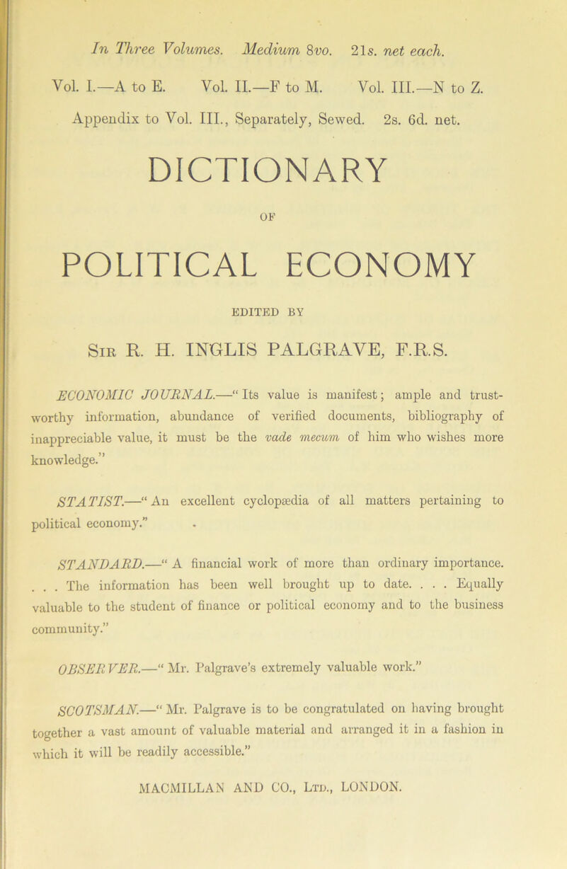 Vol. L—A to E. Vol. IL—F to M. Vol. III.—N to Z. Appendix to Vol. III., Separately, Sewed. 2s. 6d. net. DICTIONARY OF POLITICAL ECONOMY EDITED BY Sir R. H. INGLIS PALGRAVE, F.R.S. ECONOMIC JOURNAL.—“Its value is manifest; ample and trust- worthy information, abundance of verified documents, bibliography of inappreciable value, it must be the vade mecum of him who wishes more knowledge.” STATIST.—“An excellent cyclopaedia of all matters pertaining to political economy.” STANDARD.—“ A financial work of more than ordinary importance. The information has been well brought up to date. . . . Equally valuable to the student of finance or political economy and to the business community.” OBSERVER.—“Mr. Palgrave’s extremely valuable work.” SCOTSMAN.—“ Mr. Palgrave is to be congratulated on having brought together a vast amount of valuable material and arranged it in a fashion in which it will be readily accessible.”