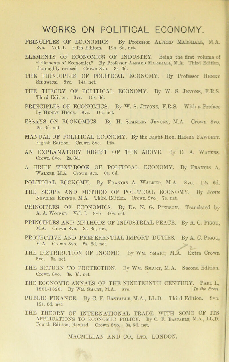 WORKS ON POLITICAL ECONOMY. PRINCIPLES OF ECONOMICS. By Professor Alfred Marshall, M.A. 8VO. Vol. I. Fifth Edition. 12s. 6d. net ELEMENTS OF ECONOMICS OF INDUSTRY. Being the first volume of “ Elements of Economics.” By Professor Alfred Marshall, M.A Third Edition, thoroughly revised. Crown 8vo. 3s. 6d. THE PRINCIPLES OF POLITICAL ECONOMY. By Professor Hekry SiDGWiCK. 8VO. 14s. net. THE THEORY OF POLITICAL ECONOMY. By W. S. Jevoxs, F.R.S. Third Edition. 8vo. 10s. 6d. PRINCIPLES OF ECONOMICS. By W. S. Jevon.s, F.R.S. With a Preface by Henry Higgs. 8vo. 10s. net ESSAYS ON ECONOMICS. By H. Stanley Jevons, M.A Crown 8vo. 2s. 6d. net. MANUAL OF POLITICAL ECONOMY. By the Right Hon. Henry Fawcett. Eighth Edition. Crown 8vo. 12s. AN EXPLANATORY DIGEST OF THE ABOVE. By C. A Waters. Crown 8vo. 2s. 6d. A BRIEF TEXT-BOOK OF POLITICAL ECONOMY. By Francis A. Walker, M.A. Crown 8vo. 6s. 6d. POLITICAL ECONOMY. By Francis A. Walker, M.A. 8vo. l‘2s. 6d. THE SCOPE AND METHOD OF POLITICAL ECONOMY. By John Neville Keynes, M.A. Third Edition. Crown 8vo. 7s. net PRINCIPLES OF ECONOMICS. By Dr. N. G. Pierson. Translated by A. A WoTZEL. Vol. I. 8vo. 10s. net PRINCIPLES AND METHODS OF INDUSTRIAL PEACE. By A C. Pigoxt, M.A. Crown 8vo. 3s. 6d. net. PROTECTIVE AND PREFERENTIAL IMPORT DUTIES. By A. C. PiGOU, M.A. Crown 8vo. 2s. 6d. net. '- THE DISTRIBUTION OF INCOME. By Wm. Smart, :M.A Extra Crown 8vo. 5s. net. THE RETURN TO PROTECTION. By Wm. Smart, M.A. Second Edition. Crown 8vo. 3s. 6d. net THE ECONOMIC ANNALS OF THE NINETEENTH CENTURY. Part L, 1801-1820. By Wm. Smart, M.A. 8vo. [In Press. PUBLIC FINANCE. By C. F. Bastable, M.A., LL.D. Third Edition. 8vo. 12s. 6d. net. THE THEORY OF INTERNATIONAL TRADE WITH SOME OF ITS APPLICATIONS TO ECONOMIC POLICY. By C. F. Bastable, M.A., LL.D. Fourth Edition, Revised. Crown 8vo. 3s. 6d. net.