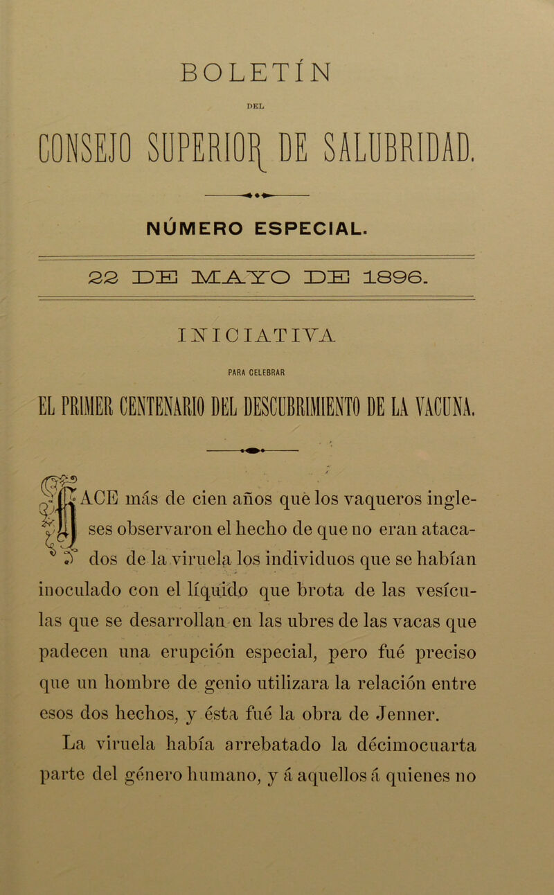 DEL r\ NSEJO SUPERIOR DE SALUBRIDAD. NUMERO ESPECIAL. 22 IDE TvI.AHO IDE 1896. INICIATIVA PARA CELEBRAR EL PRIMER CENTENARIO DEL DESCUBRIMIENTO DE LA VACUNA. ACE más de cien años que los vaqueros ingle- ses observaron el hecho de que no eran ataca- A dos de la viruela los individuos que se habían inoculado con el líquido que brota de las vesícu- las que se desarrollan en las ubres de las vacas que padecen una erupción especial, pero fue preciso que un hombre de genio utilizara la relación entre esos dos hechos, y ésta fue la obra de Jenner. La viruela había arrebatado la decimocuarta parte del género humano, y á aquellos á quienes no