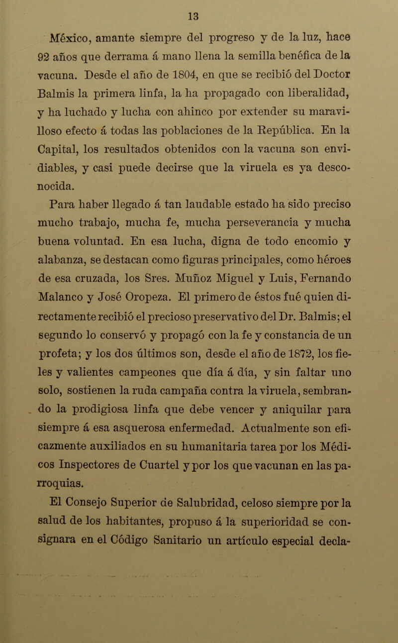 México, amante siempre del progreso y de la luz, hace 92 años que derrama á mano llena la semilla benéfica de la vacuna. Desde el año de 1804, en que se recibió del Doctor Balmis la primera linfa, la ha propagado con liberalidad, y ha luchado y lucha con ahinco por extender su maravi- lloso efecto á todas las poblaciones de la República. En la Capital, los resultados obtenidos con la vacuna son envi- diables, y casi puede decirse que la viruela es ya desco- nocida. Para haber llegado á tan laudable estado ha sido preciso mucho trabajo, mucha fe, mucha perseverancia y mucha buena voluntad. En esa lucha, digna de todo encomio y alabanza, se destacan como figuras principales, como héroes de esa cruzada, los Sres. Muñoz Miguel y Luis, Fernando Malanco y José Oropeza. El primero de éstos fué quien di- rectamente recibió el precioso preservativo del Dr. Balmis; el segundo lo conservó y propagó con la fe y constancia de un profeta; y los dos últimos son, desde el año de 1872, los fie- les y valientes campeones que día á dia, y sin faltar uno solo, sostienen la ruda campaña contra la viruela, sembran- do la prodigiosa linfa que debe vencer y aniquilar para siempre á esa asquerosa enfermedad. Actualmente son efi- cazmente auxiliados en su humanitaria tarea por los Médi- cos Inspectores de Cuartel y por los que vacunan en las pa- rroquias. El Consejo Superior de Salubridad, celoso siempre por la salud de los habitantes, propuso á la superioridad se con- signara en el Código Sanitario un artículo especial decía-