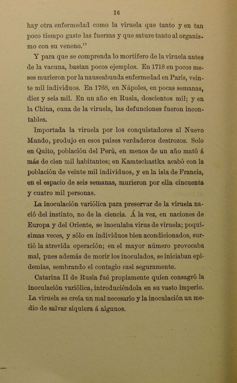 hay otra enfermedad como la viruela que tanto y en tan poco tiempo gaste las fuerzas y que sature tanto al organis- mo con su veneno.” Y para que se comprenda lo mortífero de la viruela antes de la vacuna, bastan pocos ejemplos. En 1718 en pocos me- ses murieron por la nauseabunda enfermedad en París, vein- te mil individuos. En 1768, en Yapóles, en pocas semanas, diez y seis mil. En un año en Rusia, doscientos mil; y en la China, cuna de la viruela, las defunciones fueron incon- tables. Importada la viruela por los conquistadores al Nuevo Mundo, produjo en esos países verdaderos destrozos. Solo en Quito, población del Perú, en menos de un año mató á más de cien mil habitantes; en Kamtschastka acabó con la población de veinte mil individuos, y en la isla de Francia, en el espacio de seis semanas, murieron por ella cincuenta y cuatro mil personas. La inoculación variólica para preservar de la viruela na- ció del instinto, no de la ciencia. Á la vez, en naciones de Europa y del Oriente, se inoculaba virus de viruela; poquí- simas veces, y sólo en individuos bien acondicionados, sur- tió la atrevida operación; en el mayor número provocaba mal, pues además de morir los inoculados, se iniciaban epi- demias, sembrando el contagio casi seguramente. Catarina II de Rusia fué propiamente quien consagró la inoculación variólica, introduciéndola en su vasto imperio. La viruela se creía un mal necesario y la inoculación un me- dio de salvar siquiera á algunos.