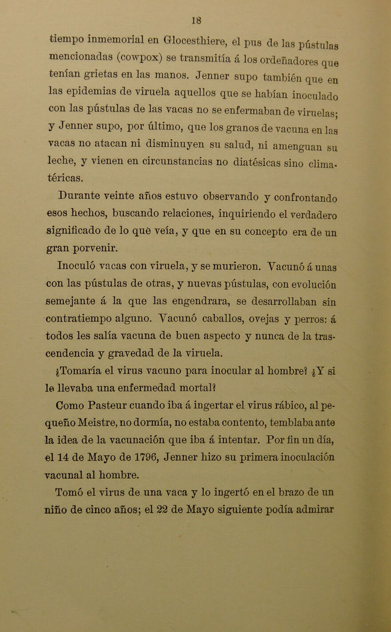 tiempo inmemorial en Glocesthiere, el pus de las pústulas mencionadas (cowpox) se transmitía á los ordeñadores que tenían grietas en las manos. Jenner supo también que en las epidemias de viruela aquellos que se habían inoculado con las pústulas de las vacas no se enfermaban de viruelas; y Jenner supo, por último, que los granos de vacuna en las vacas no atacan ni disminuyen su salud, ni amenguan su leche, y vienen en circunstancias no diatésicas sino clima- téricas. Durante veinte años estuvo observando y confrontando esos hechos, buscando relaciones, inquiriendo el verdadero significado de lo qué veía, y que en su concepto era de un gran porvenir. Inoculó vacas con viruela, y se murieron. Vacunó á unas con las pústulas de otras, y nuevas pústulas, con evolución semejante á la que las engendrara, se desarrollaban sin contratiempo alguno. Vacunó caballos, ovejas y perros: á todos les salía vacuna de buen aspecto y nunca de la tras- cendencia y gravedad de la viruela. ¿Tomaría el virus vacuno para inocular al hombre? ¿Y si le llevaba una enfermedad mortal? Como Pasteur cuando iba á ingertar el virus rábico, al pe- queño Meistre, no dormía, no estaba contento, temblaba ante la idea de la vacunación que iba á intentar. Por fin un día, el 14 de Mayo de 1796, Jenner hizo su primera inoculación vacunal al hombre. Tomó el virus de una vaca y lo ingerto en el brazo de un niño de cinco años; el 22 de Mayo siguiente podía admirar