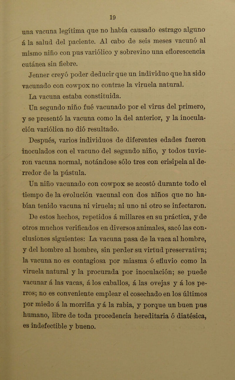 una vacuna legítima que no había causado estrago alguno á la salud del paciente. Al cabo de seis meses vacunó al mismo niño con pus variólico y sobrevino una eflorescencia cutánea sin fiebre. Jenner creyó poder deducir que un individuo que ha sido vacunado con cowpox no contrae la viruela natural. La vacuna estaba constituida. Un segundo niño fué vacunado por el virus del primero, y se presentó la vacuna como la del anterior, y la inocula- ción variólica no dio resultado. Después, varios individuos de diferentes edades fueron inoculados con el vacuno del segundo niño, y todos tuvie- ron vacuna normal, notándose sólo tres con erisipela al de- rredor de la pústula. Un niño vacunado con cowpox se acostó durante todo el tiempo de la evolución vacunal con dos niños que no ha- bían tenido vacuna ni viruela; ni uno ni otro se infectaron. De estos hechos, repetidos á millares en su práctica, y de otros muchos verificados en diversos animales, sacó las con- clusiones siguientes: La vacuna pasa de la vaca al hombre, y del hombre al hombre, sin perder su virtud preservativa; la vacuna no es contagiosa por miasma ó efluvio como la viruela natural y la procurada por inoculación; se puede vacunar á las vacas, á los caballos, á las ovejas y á los pe- rros; no es conveniente emplear el cosechado en los últimos por miedo á la morriña y á la rabia, y porque un buen pus humano, libre de toda procedencia hereditaria ó diatésica, es indefectible y bueno.