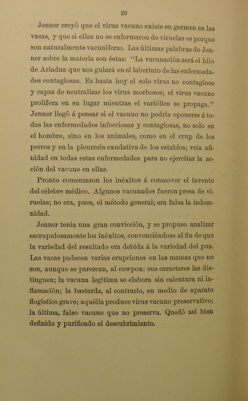 Jenner creyó que el virus vacuno existe en germen en las vacas, y que si ellas no se enfermaron de viruelas es porque son naturalmente vacuníferas. Las últimas palabras de Jen- ner sobre la materia son éstas: “La vacunación será el hilo de Ariadna que nos guiará en el laberinto de las enfermeda- des contagiosas. Es hasta hoy el solo virus no contagioso y capaz de neutralizar los virus morbosos; el virus vacuno prolifera en su lugar mientras el variólico se propaga.” Jenner llegó á pensar si el vacuno no podría oponerse á to- das las enfermedades infecciosas y contagiosas, no solo en el hombre, sino en los animales, como en el crup de los perros y en la pleuresía exudativa de los establos; veía afi- nidad en todas estas enfermedades para no ejercitar la ac- ción del vacuno en ellas. Pronto comenzaron los inéxitos á conmover el invento del célebre médico. Algunos vacunados fueron presa de vi- ruelas; no era, pues, el método general; era falsa la indem- nidad. Jenner tenía una gran convicción, y se propuso analizar escrupulosamente los inéxitos, convenciéndose al fin de que la variedad del resultado era debida á la variedad del pus. Las vacas padecen varias erupciones en las mamas que no son, aunque se parezcan, al cowpox: sus caracteres las dis- tinguen; la vacuna legítima se elabora sin calentura ni in- flamación; la bastarda, al contrario, en medio de aparato flogístico grave; aquélla produce virus vacuno preservativo; la última, falso vacuno que no preserva. Quedó así bien definido y purificado el descubrimiento.