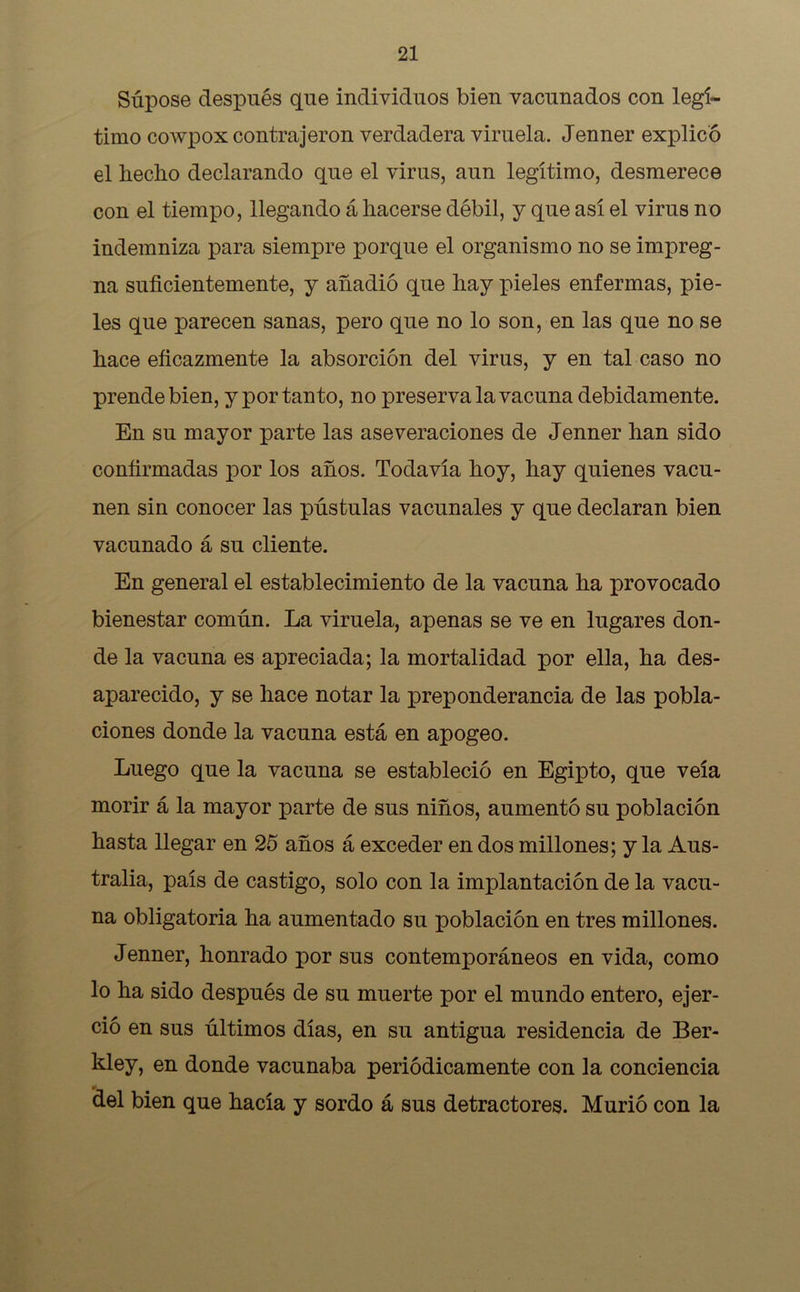 Súpose después que individuos bien vacunados con legí- timo cowpox contrajeron verdadera viruela. Jenner explicó el hecho declarando que el virus, aun legítimo, desmerece con el tiempo, llegando á hacerse débil, y que así el virus no indemniza para siempre porque el organismo no se impreg- na suficientemente, y añadió que hay pieles enfermas, pie- les que parecen sanas, pero que no lo son, en las que no se hace eficazmente la absorción del virus, y en tal caso no prende bien, y por tanto, no preserva la vacuna debidamente. En su mayor parte las aseveraciones de Jenner han sido confirmadas por los años. Todavía hoy, hay quienes vacu- nen sin conocer las pústulas vacunales y que declaran bien vacunado á su cliente. En general el establecimiento de la vacuna ha provocado bienestar común. La viruela, apenas se ve en lugares don- de la vacuna es apreciada; la mortalidad por ella, ha des- aparecido, y se hace notar la preponderancia de las pobla- ciones donde la vacuna está en apogeo. Luego que la vacuna se estableció en Egipto, que veía morir á la mayor parte de sus niños, aumentó su población hasta llegar en 25 años á exceder en dos millones; y la Aus- tralia, país de castigo, solo con la implantación de la vacu- na obligatoria ha aumentado su población en tres millones. Jenner, honrado por sus contemporáneos en vida, como lo ha sido después de su muerte por el mundo entero, ejer- ció en sus últimos días, en su antigua residencia de Ber- kley, en donde vacunaba periódicamente con la conciencia del bien que hacía y sordo á sus detractores. Murió con la