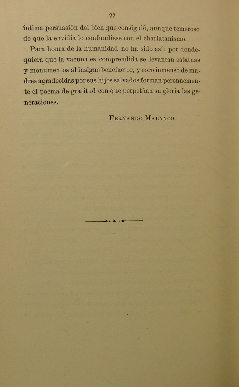 intima persuasión del bien que consiguió, aunque temeroso de que la envidia lo confundiese con el charlatanismo. Para honra de la humanidad no ha sido así: por donde- quiera que la vacuna es comprendida se levantan estatuas y monumentos al insigne benefactor, y coro inmenso de ma- dres agradecidas por sus hijos salvados forman perennemen- te el poema de gratitud con que perpetúan su gloria las ge- neraciones. Fernando Malanoo.