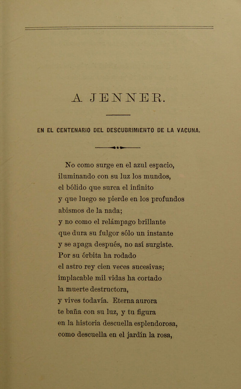 A JENNER. EN EL CENTENARiO DEL DESCUBRIMIENTO DE LA VACUNA. <44«. No como surge en el azul espacio, iluminando con su luz los mundos, el bólido que surca el infinito y que luego se pierde en los profundos abismos de la nada; y no como el relámpago brillante que dura su fulgor sólo un instante y se apaga después, no así surgiste. Por su órbita lia rodado el astro rey cien veces sucesivas; implacable mil vidas lia cortado la muerte destructora, y vives todavía. Eterna aurora te baña con su luz, y tu figura en la historia descuella esplendorosa, como descuella en el jardín la rosa,