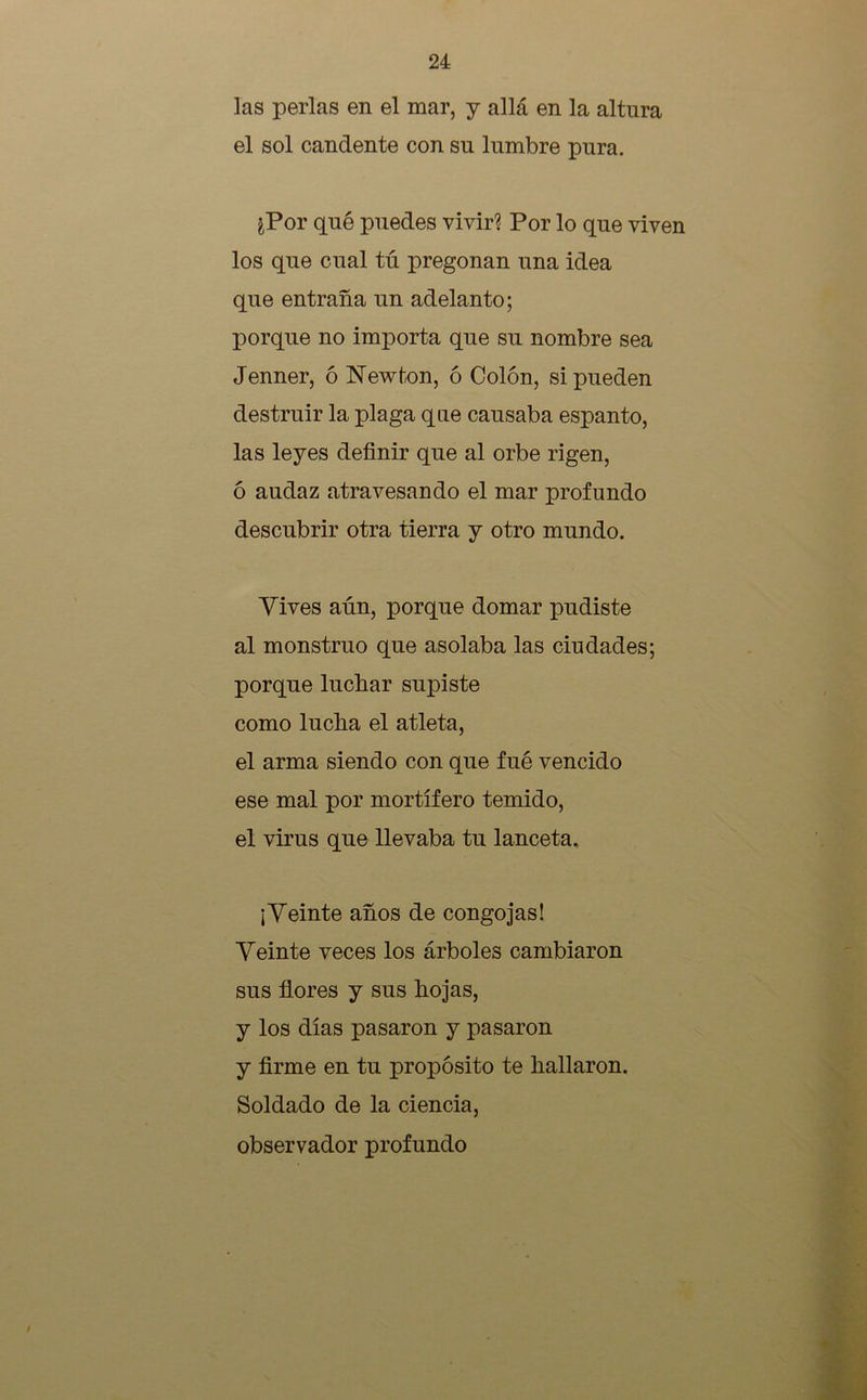 las perlas en el mar, y allá en la altura el sol candente con su lumbre pura. ¿Por qué puedes vivir? Por lo que viven los que cual tú pregonan una idea que entraña un adelanto; porque no importa que su nombre sea Jenner, ó New ton, ó Colón, si pueden destruir la plaga que causaba espanto, las leyes definir que al orbe rigen, ó audaz atravesando el mar profundo descubrir otra tierra y otro mundo. Vives aún, porque domar pudiste al monstruo que asolaba las ciudades; porque luchar supiste como lucha el atleta, el arma siendo con que fué vencido ese mal por mortífero temido, el virus que llevaba tu lanceta. ¡Veinte años de congojas! Veinte veces los árboles cambiaron sus flores y sus hojas, y los días pasaron y pasaron y firme en tu propósito te hallaron. Soldado de la ciencia, observador profundo