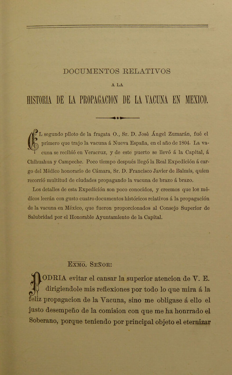 DOCUMENTOS RELATIVOS A LA HISTORIA DE LA PROPAGACION DE LA VACUNA EN MEXICO. L segundo piloto de la fragata O., Sr. D. José Ángel Zumarán, fue el primero que trajo la vacuna á Nueva España, en el año de 1804. La va- cuna se recibió en Veracruz, y de este puerto se llevó á la Capital, á Chihuahua y Campeche. Poco tiempo después llegó la Real Expedición á car- go del Médico honorario de Cámara, Sr. D. Francisco Javier de Balmis, quien recorrió multitud de ciudades propagando la vacuna de brazo á brazo. Los detalles de esta Expedición son poco conocidos, y creemos que los mé- dicos leerán con gusto cuatro documentos históricos relativos á la propagación de la vacuna en México, que fueron proporcionados al Consejo Superior de Salubridad por el Honorable Ayuntamiento de la Capital. Exmo. SeNor: ODRIA evitar el cansar la superior atención de V. E. dirigiéndole mis reflexiones por todo lo que mira á la feliz propagación de la Vacuna, sino me obligase á ello el justo desempeño de la comisión con que me lia honrrado el Soberano, porque teniendo por principal objeto el eternizar