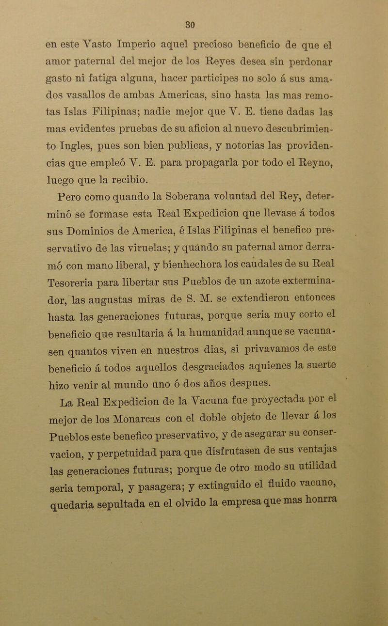 en este Vasto Imperio aquel precioso beneficio de que el amor paternal del mejor de los Reyes desea sin perdonar gasto ni fatiga alguna, hacer participes no solo á sus ama- dos vasallos de ambas Americas, sino hasta las mas remo- tas Islas Filipinas; nadie mejor que V. E. tiene dadas las mas evidentes pruebas de su afición al nuevo descubrimien- to Ingles, pues son bien publicas, y notorias las providen- cias que empleó V. E. para propagarla por todo el Reyno, luego que la recibió. Pero como quando la Soberana voluntad del Rey, deter- minó se formase esta Real Expedición que llevase á todos sus Dominios de America, é Islas Filipinas el benéfico pre- servativo de las viruelas; y quándo su paternal amor derra- mó con mano liberal, y bienhechora los caudales de su Real Tesorería para libertar sus Pueblos de un azote extermina- dor, las augustas miras de S. M. se extendieron entonces hasta las generaciones futuras, porque seria muy corto el beneficio que resultaría á la humanidad aunque se vacuna- sen quantos viven en nuestros dias, si privavamos de este beneficio á todos aquellos desgraciados aquienes la suerte hizo venir al mundo uno o dos años después. La Real Expedición de la Vacuna fue proyectada por el mejor de los Monarcas con el doble objeto de llevar á los Pueblos este benéfico preservativo, y de asegurar su conser- vación, y perpetuidad para que disfrutasen de sus ventajas las generaciones futuras; porque de otro modo su utilidad sería temporal, y pasagera; y extinguido el fluido vacuno, quedaría sepultada en el olvido la empresa que mas honrra