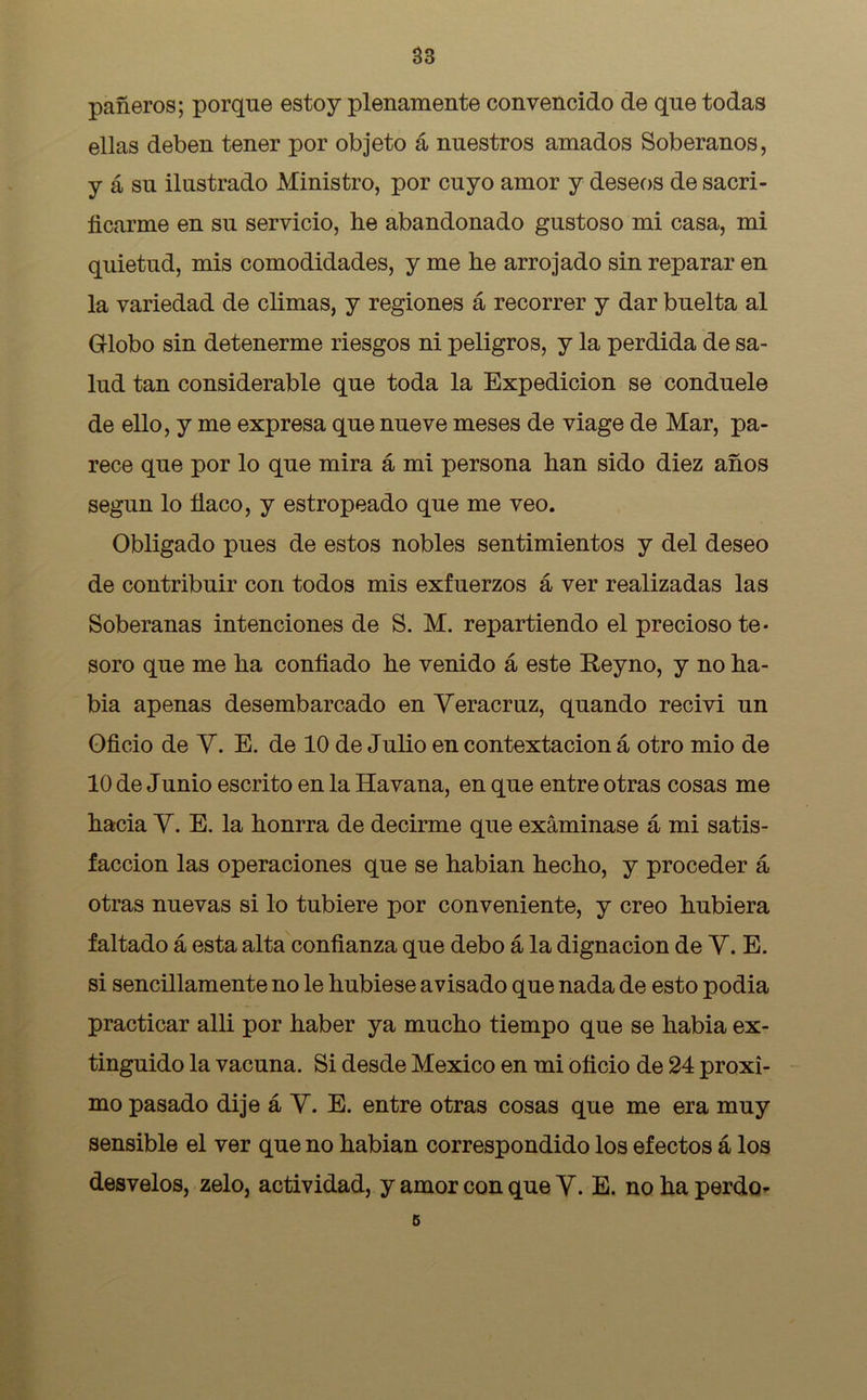 pañeros; porque estoy plenamente convencido de que todas ellas deben tener por objeto á nuestros amados Soberanos, y á su ilustrado Ministro, por cuyo amor y deseos de sacri- ficarme en su servicio, he abandonado gustoso mi casa, mi quietud, mis comodidades, y me he arrojado sin reparar en la variedad de climas, y regiones á recorrer y dar buelta al Globo sin detenerme riesgos ni peligros, y la perdida de sa- lud tan considerable que toda la Expedición se conduele de ello, y me expresa que nueve meses de viage de Mar, pa- rece que por lo que mira á mi persona han sido diez años según lo flaco, y estropeado que me veo. Obligado pues de estos nobles sentimientos y del deseo de contribuir con todos mis exfuerzos á ver realizadas las Soberanas intenciones de S. M. repartiendo el precioso te- soro que me ha confiado he venido á este Reyno, y no ha- bia apenas desembarcado en Yeracruz, quando recivi un Oficio de Y. E. de 10 de Julio en contextacion á otro mió de 10 de Junio escrito en la Havana, en que entre otras cosas me hacia Y. E. la honrra de decirme que examinase á mi satis- facción las operaciones que se habian hecho, y proceder á otras nuevas si lo tubiere por conveniente, y creo hubiera faltado á esta alta confianza que debo á la dignación de Y. E. si sencillamente no le hubiese avisado que nada de esto podia practicar alli por haber ya mucho tiempo que se habia ex- tinguido la vacuna. Si desde México en mi oficio de 24 próxi- mo pasado dije á Y. E. entre otras cosas que me era muy sensible el ver que no habian correspondido los efectos á los desvelos, zelo, actividad, y amor con que Y. E. no ha perdo- 5