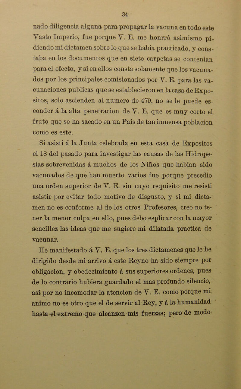 nado diligencia alguna para propagar la vacuna en todo este Vasto Imperio, fue porque V. E. me honrró asimismo pi- diendo mi dictamen sobre lo que se había practicado, y cons- taba en los documentos que en siete carpetas se contenían para el efecto, y si en ellos consta solamente que los vacuna- dos por los principales comisionados por V. E. para las va- cunaciones publicas que se establecieron en la casa de Expó- sitos, solo ascienden al numero de 479, no se le puede es- conder á la alta penetración de V. E. que es muy corto el fruto que se ha sacado en un Pais de tan inmensa población como es este. Si asisti á la Junta celebrada en esta casa de Expósitos el 18 del pasado para investigar las causas de las Hidrope- sías sobrevenidas á muchos de los Niños que habian sido vacunados de que han muerto varios fue porque precedió una orden superior de V. E. sin cuyo requisito me resistí asistir por evitar todo motivo de disgusto, y si mi dicta- men no es conforme al de los otros Profesores, creo no te- ner la menor culpa en ello, pues debo esplicar con la mayor sencillez las ideas que me sugiere mi dilatada practica de vacunar. He manifestado á V. E. que los tres dictámenes que le he dirigido desde mi arrivo á este Reyno ha sido siempre por obligación, y obedecimiento á sus superiores ordenes, pues de lo contrario hubiera guardado el mas profundo silencio, • asi por no incomodar la atención de V. E. como porque mi animo no es otro que el de servir al Rey, y á la humanidad hasta el extremo que alcanzen mis fuerzas; pero de modo