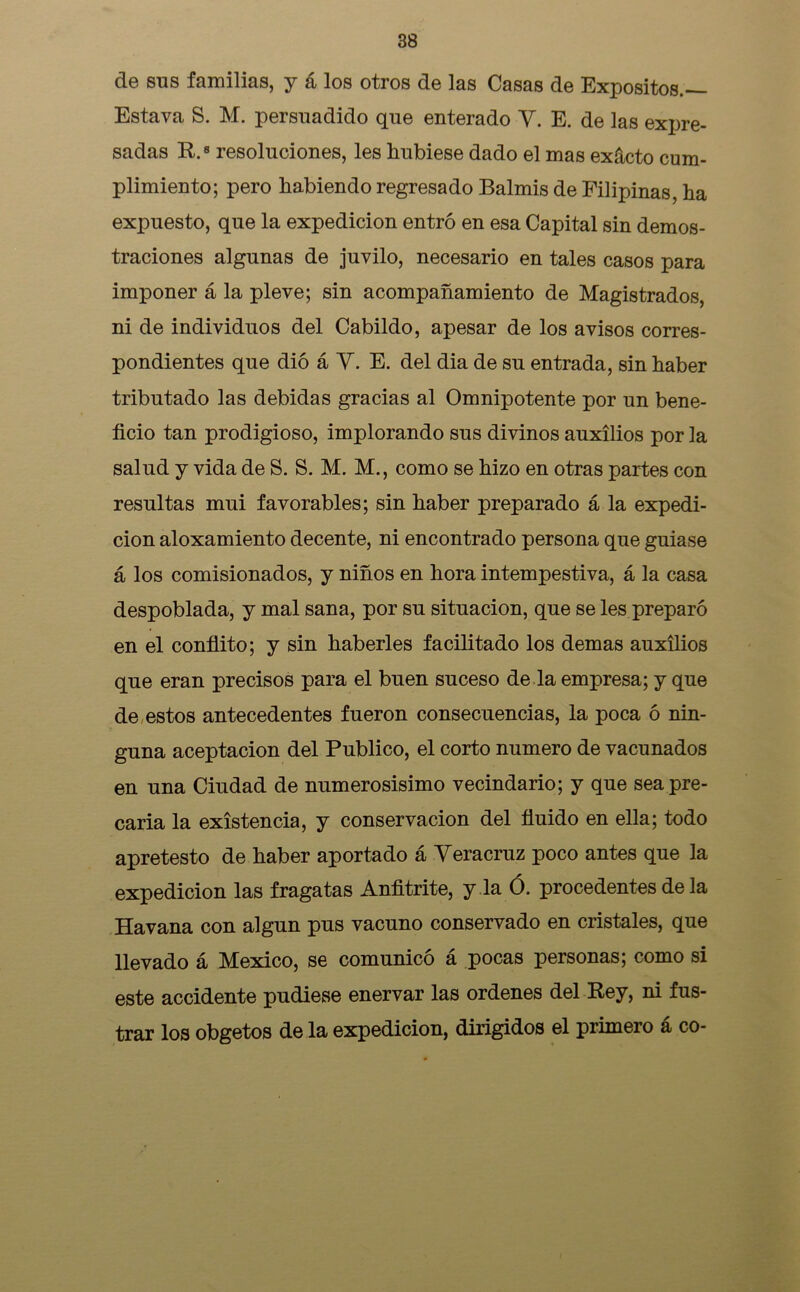 de sus familias, y á los otros de las Casas de Expósitos.— Estava S. M. persuadido que enterado Y. E. de las expre- sadas R.8 resoluciones, les hubiese dado el mas exácto cum- plimiento; pero habiendo regresado Balmis de Filipinas, ha expuesto, que la expedición entró en esa Capital sin demos- traciones algunas de juvilo, necesario en tales casos para imponer á la pleve; sin acompañamiento de Magistrados, ni de individuos del Cabildo, apesar de los avisos corres- pondientes que dió á Y. E. del dia de su entrada, sin haber tributado las debidas gracias al Omnipotente por un bene- ficio tan prodigioso, implorando sus divinos auxilios por la salud y vida de S. S. M. M., como se hizo en otras partes con resultas mui favorables; sin haber preparado á la expedi- ción aloxamiento decente, ni encontrado persona que guiase á los comisionados, y niños en hora intempestiva, á la casa despoblada, y mal sana, por su situación, que se les preparó en el confiito; y sin haberles facilitado los demas auxilios que eran precisos para el buen suceso de la empresa; y que de estos antecedentes fueron consecuencias, la poca ó nin- guna aceptación del Publico, el corto numero de vacunados en una Ciudad de numerosisimo vecindario; y que sea pre- caria la existencia, y conservación del fluido en ella; todo apretesto de haber aportado á Yeracruz poco antes que la expedición las fragatas Anfitrite, y la Ó. procedentes de la Havana con algún pus vacuno conservado en cristales, que llevado á México, se comunicó á pocas personas; como si este accidente pudiese enervar las ordenes del Rey, ni fus- trar los obgetos de la expedición, dirigidos el primero á co-