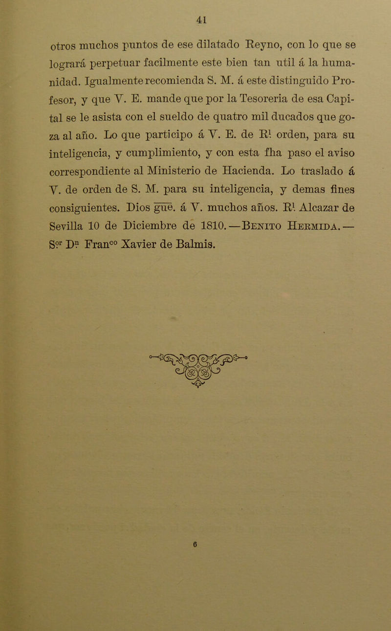 otros muchos puntos de ese dilatado Reyno, con lo que se logrará perpetuar fácilmente este bien tan útil á la huma- nidad. Igualmente recomienda S. M. á este distinguido Pro- fesor, y que Y. E. mande que por la Tesorería de esa Capi- tal se le asista con el sueldo de quatro mil ducados que go- za al año. Lo que participo á Y. E. de R1. orden, para su inteligencia, y cumplimiento, y con esta fha paso el aviso correspondiente al Ministerio de Hacienda. Lo traslado á Y. de orden de S. M. para su inteligencia, y demas fines consiguientes. Dios gue. á Y. muchos años. R1. Alcázar de Sevilla 10 de Diciembre de 1810.—Benito Hermida.— gor j)n Franco Xavier de Balmis. 6