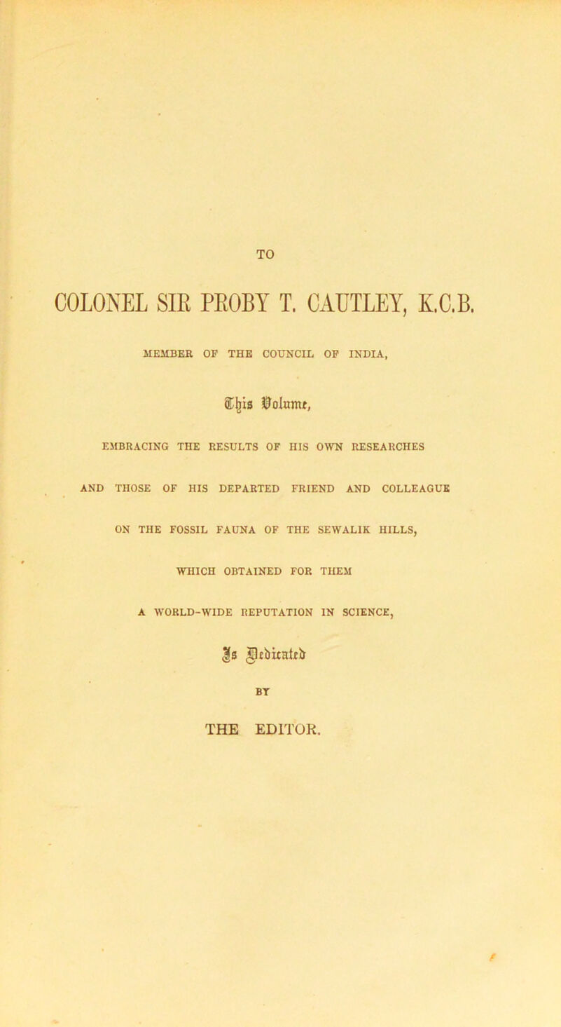 TO COLONEL SIR PROBY T. CAUTLEY, KC.B. MEMBER OF THE COUNCIL OF INDIA, 0olumt, EMBRACING THE RESULTS OF HIS OWN RESEARCHES AND THOSE OF HIS DEPARTED FRIEND AND COLLEAGUE ON THE FOSSIL FAUNA OF THE SEWAL1K HILLS, WHICH OBTAINED FOR THEM A WORLD-WIDE REPUTATION IN SCIENCE, fs gltbiiaUb BT THE EDITOR. f