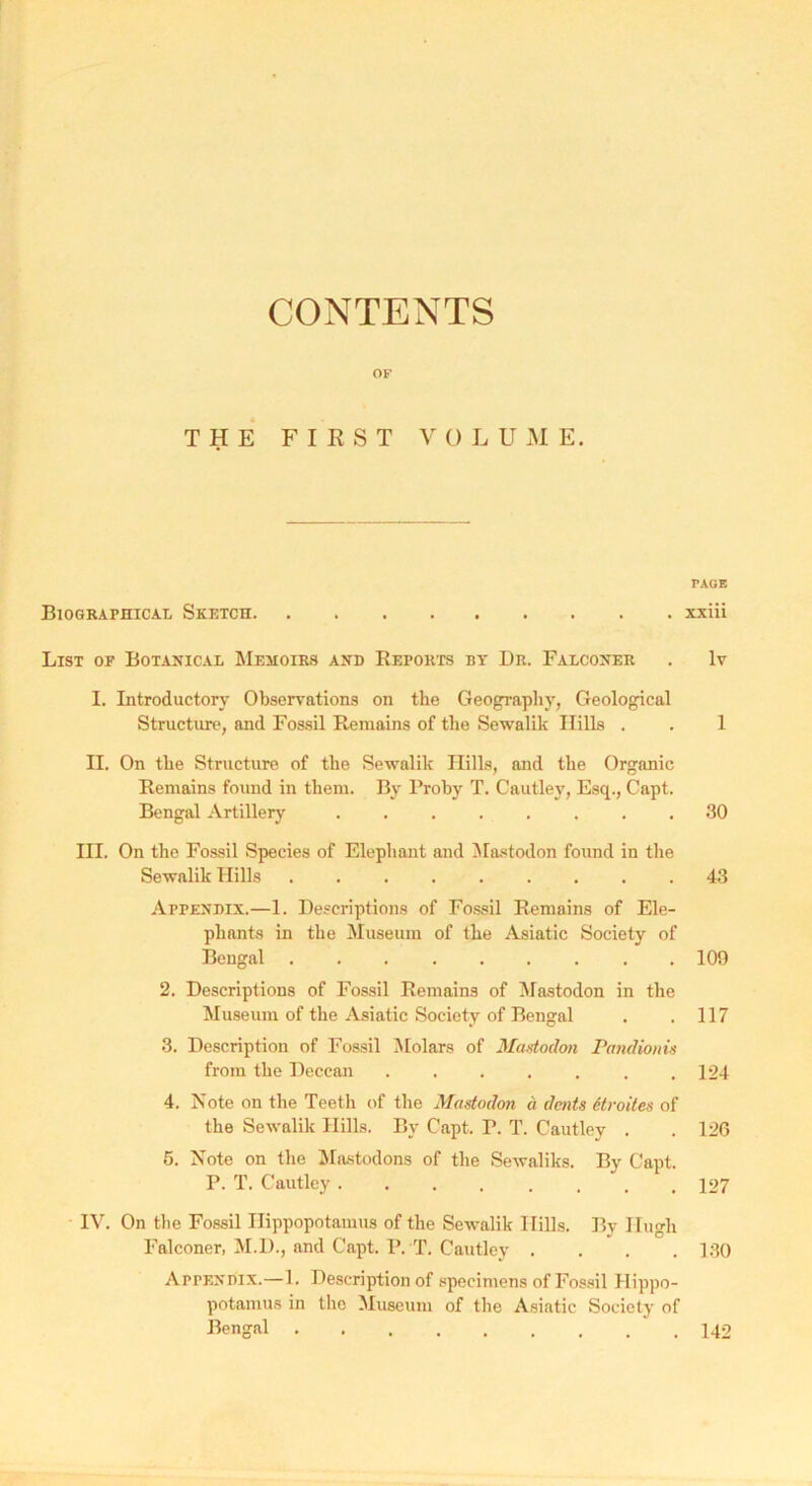 CONTENTS OF THE FIRST VOLUME. Biographical Sketch List of Botanical Memoirs and Reports by Dr. Falconer I. Introductory Observations on the Geography, Geological Structure, and Fossil Remains of the Sewalik Hills . II. On the Structure of the Sewalik Hills, and the Organic Remains found in them. By l'roby T. Cautley, Esq., Capt. Bengal Artillery ........ III. On the Fossil Species of Elephant and Mastodon found in the Sewalik Hills ......... Appendix.—1. Descriptions of Fossil Remains of Ele- phants in the Museum of the Asiatic Society of Bengal 2. Descriptions of Fossil Remains of Mastodon in the Museum of the Asiatic Society of Bengal 3. Description of Fossil Molars of Mastodon Pandionis from the Deccan ....... 4. Note on the Teeth of the Mastodon a dents 6troites of the Sewalik Hills. By Capt. P. T. Cautley . 5. Note on the Mastodons of the Sewaliks. By Capt. P. T. Cautley IV. On the Fossil Hippopotamus of the Sewalik Hills. By Iluo-h Falconer, M.D., and Capt. I\ T. Cautley . . . . Appendix.— 1. Description of specimens of Fossil Hippo- potamus in the Museum of the Asiatic Society of Bengal PAGE xxiii lv 1 30 43 109 117 124 126 127 130 142