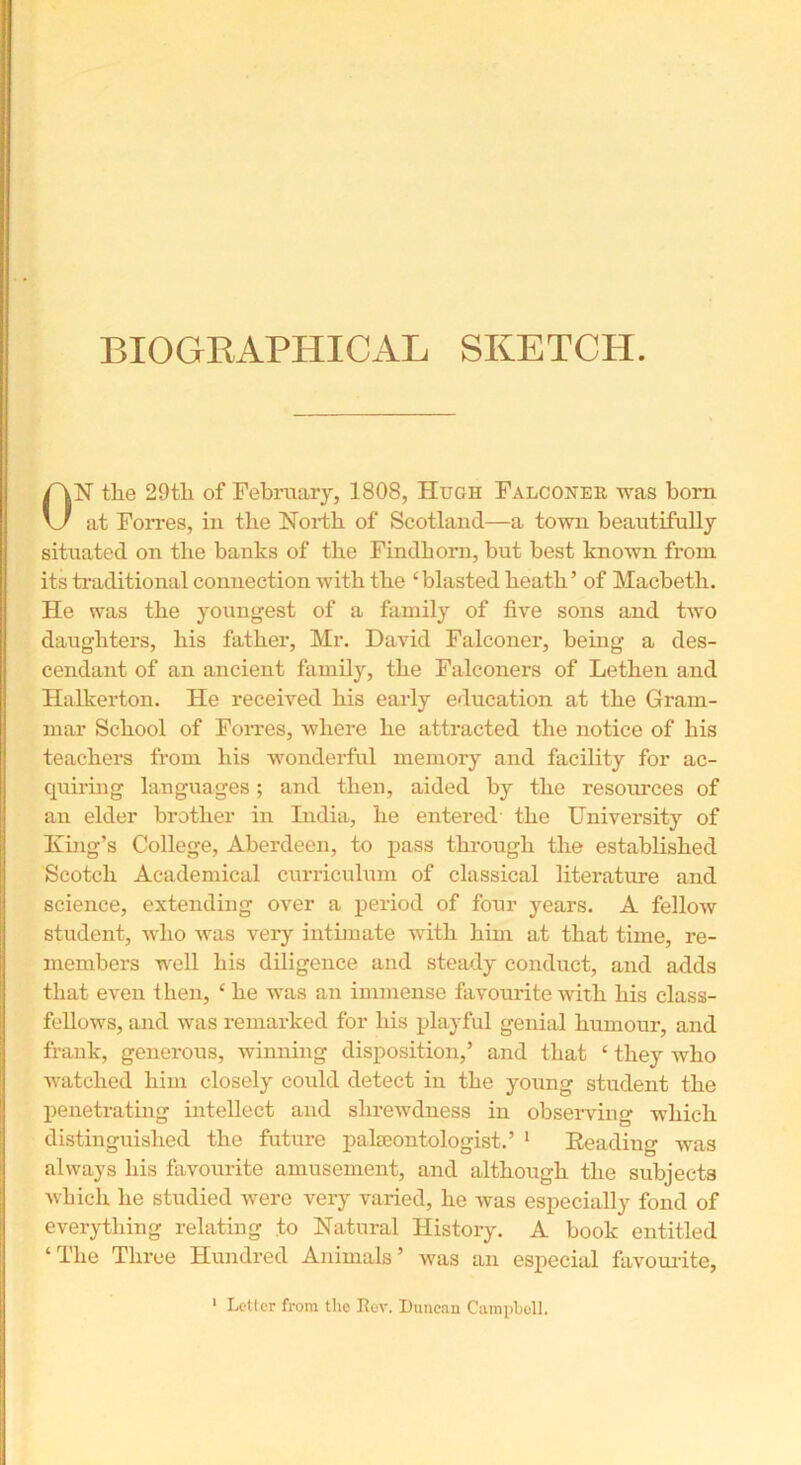 BIOGRAPHICAL SKETCH. ON the 29tli of February, 1808, Hugh Falconer was born at Forres, in the North of Scotland—a town beautifully situated on the banks of the Findhorn, but best known from its traditional connection with the ‘blasted heath’ of Macbeth. He was the youngest of a family of five sons and two daughters, his father, Mr. David Falconer, being a des- cendant of an ancient family, the Falconers of Lethen and Halkerton. He received his early education at the Gram- mar School of Forres, where he attracted the notice of his teachers from his wonderful memory and facility for ac- quiring languages; and then, aided by the resources of an elder brother in India, he entered' the University of King’s College, Aberdeen, to pass through the established Scotch Academical curriculum of classical literature and science, extending over a period of four years. A fellow student, who was very intimate with him at that time, re- members well his diligence and steady conduct, and adds that even then, ‘ he was an immense favourite with his class- fellows, and was remarked for his playful genial humour, and frank, generous, winning disposition,’ and that £ they who watched him closely could detect in the young student the penetrating intellect and shrewdness in observing which distinguished the future palaeontologist.’ 1 Heading was always his favourite amusement, and although the subjects which he studied were very varied, he was especially fond of everything relating to Natural History. A book entitled ‘The Three Hundred Animals’ was an especial favourite,