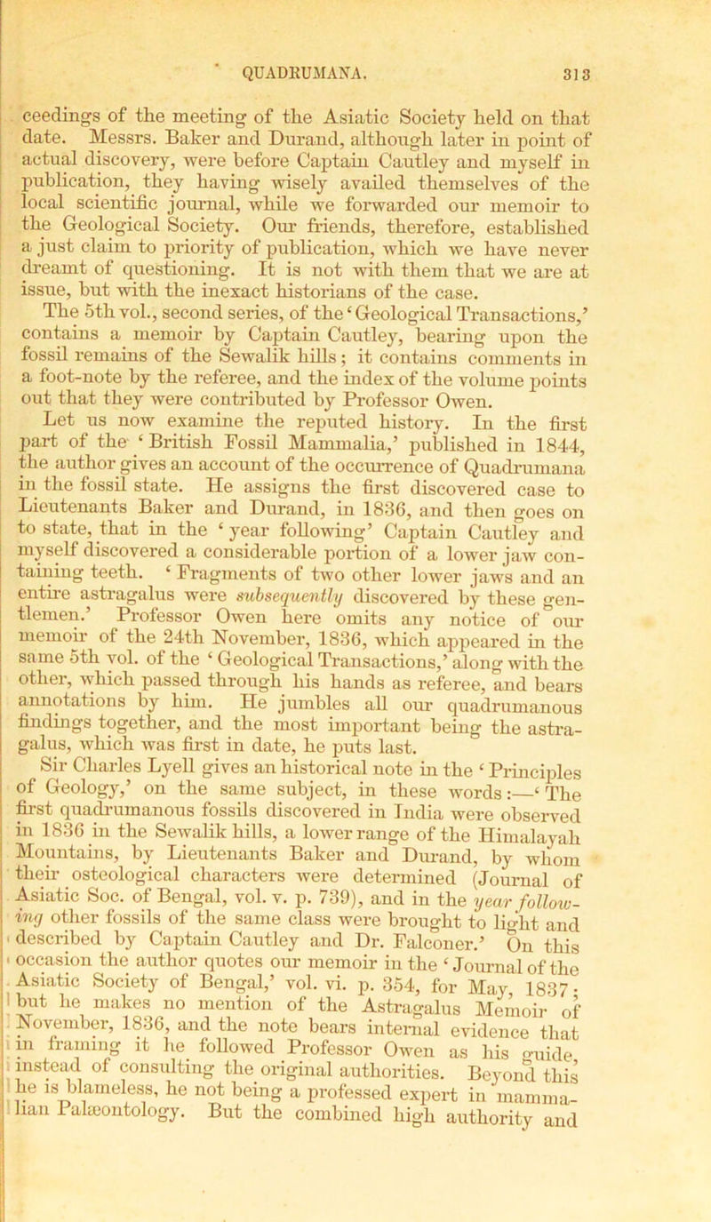 ceedings of the meeting of the Asiatic Society held on that date. Messrs. Baker and Durand, although later in point of actual discovery, were before Captain Cautley and myself in publication, they having wisely availed themselves of the local scientific journal, while we forwarded our memoir to the Geological Society. Our friends, therefore, established a just claim to priority of publication, which we have never dreamt of questioning. It is not with them that we are at issue, but with the inexact historians of the case. The 5th vol., second series, of the£ Geological Transactions,’ contains a memoir by Captain Cautley, bearing upon the fossil remains of the Sewalik hills; it contains comments in a foot-note by the referee, and the index of the volume points out that they were contributed by Professor Owen. Let us now examine the reputed history. In the first part of the- ‘British Fossil Mammalia,’ published in 1844, the author gives an account of the occurrence of Quadrumana in the fossil state. He assigns the first discovered case to Lieutenants Baker and Durand, in 1836, and then goes on to state, that in the ‘year following’ Captain Cautley and myself discovered a considerable portion of a lower jaw con- taining teeth. ‘ Fragments of two other lower jaws and an t e astragalus were subsequently discovered by these gen- tlemen.’ Professor Owen here omits any notice of our memoir of the 24th November, 1836, which appeared in the same 5th vol. of the ‘ Geological Transactions,’ along with the other, which passed through his hands as referee, and bears annotations by him. He jumbles all our quadrumanous findings together, and the most important being the astra- galus, which was first in date, he puts last. Sir Charles Lyell gives an historical note in the ‘ Principles of Geology,’ on the same subject, in these words: ‘ The first quadrumanous fossils discovered in India were observed in 1836 in the Sewalik hills, a lower range of the Himalayah Mountains, by Lieutenants Baker and Durand, by whom | then- osteological characters were determined (Journal of I Asiatic Soc. of Bengal, vol. v. p. 739), and in the year follow- I ing other fossils of the same class were brought to light and ■ described by Captain Cautley and Dr. Falconer.’ On this • occasion the author quotes our memoir in the ‘ Journal of the Asiatic Society of Bengal,’ vol. vi. p. 354, for May, 1837 but he makes no mention of the Astragalus Memoir of i November, 1836, and the note bears internal evidence that | in framing it he. followed Professor Owen as his guide instead of consulting the original authorities. Beyond this he is blameless, he not being a professed expert in marnrna- I ban Palaeontology. But the combined high authority and