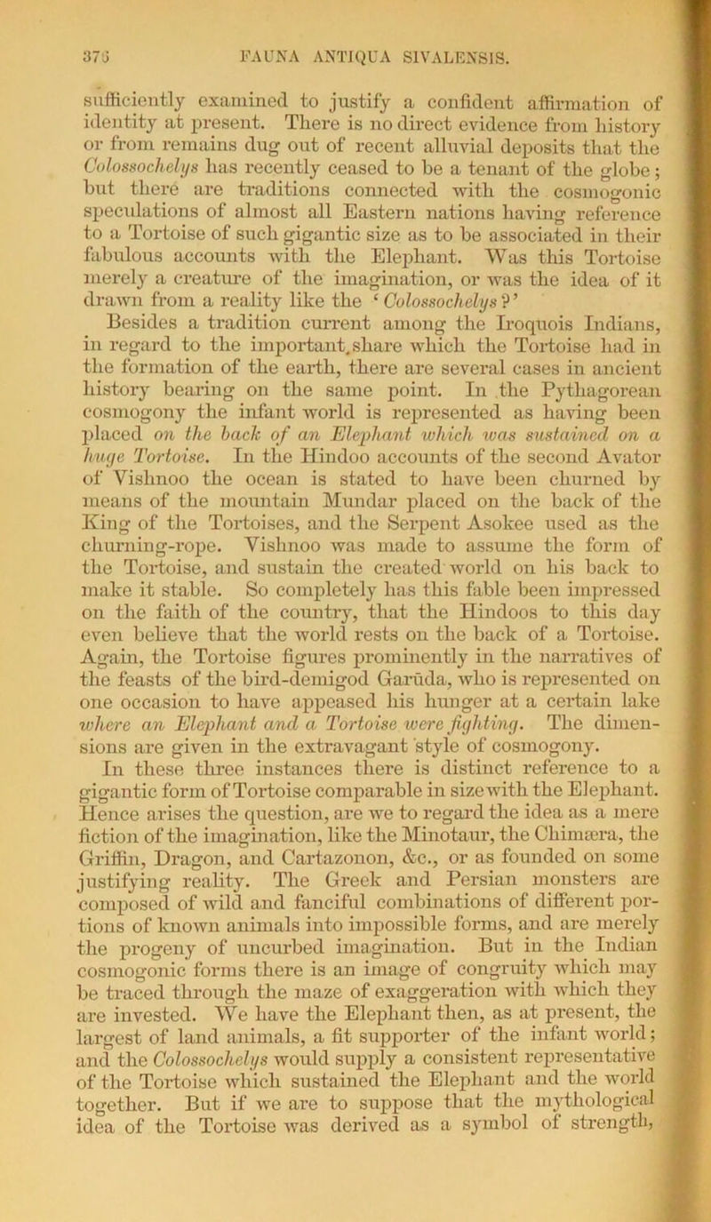 sufficiently examined to justify a confident affirmation of identity at present. There is no direct evidence from history or from remains dug out of recent alluvial deposits that the Colossochelys has recently ceased to he a tenant of the globe; but there are traditions connected with the cosmogonic speculations of almost all Eastern nations having reference to a Tortoise of such gigantic size as to be associated in their fabulous accounts with the Elephant. Was this Tortoise merely a creature of the imagination, or was the idea of it drawn from a reality like the ‘ Colossochelys ? ’ Besides a tradition current among the Iroquois Indians, in regard to the important,share which the Tortoise had in the formation of the earth, there are several cases in ancient history bearing on the same point. In the Pythagorean cosmogony the infant world is represented as having been placed on the bach of an Elephant which was sustained on a huge Tortoise. In the Hindoo accounts of the second Avator of Yishnoo the ocean is stated to have been churned by means of the mountain Mundar placed on the back of the King of the Tortoises, and the Serpent Asolcee used as the cliurning-rope. Vishnoo was made to assume the form of the Tortoise, and sustain the created world on his back to make it stable. So completely has this fable been impressed on the faith of the country, that the Hindoos to this day even believe that the world rests on the back of a Tortoise. Again, the Tortoise figures prominently in the narratives of the feasts of the bird-demigod Garuda, who is represented on one occasion to have appeased his hunger at a certain lake where an Elephant and a. Tortoise were fight ing. The dimen- sions are given in the extravagant style of cosmogony. In these three instances there is distinct reference to a gigantic form of Tortoise comparable in size with the Elephant. Hence arises the question, are we to regard the idea as a mere fiction of the imagination, like the Minotaur, the Chimsera, the Griffin, Dragon, and Cartazonon, &c., or as founded on some justifying reality. The Greek and Persian monsters are composed of wild and fanciful combinations of different por- tions of known animals into impossible forms, and are merely the progeny of uncurbed imagination. But in the Indian cosmogonic forms there is an image of congruity which may be traced through the maze of exaggeration with which they are invested. We have the Elephant then, as at present, the largest of land animals, a fit supporter of the infant world; and the Colossochelys would supply a consistent representative of the Tortoise which sustained the Elephant and the world together. But if we are to suppose that the mythological idea of the Tortoise was derived as a symbol of strength,