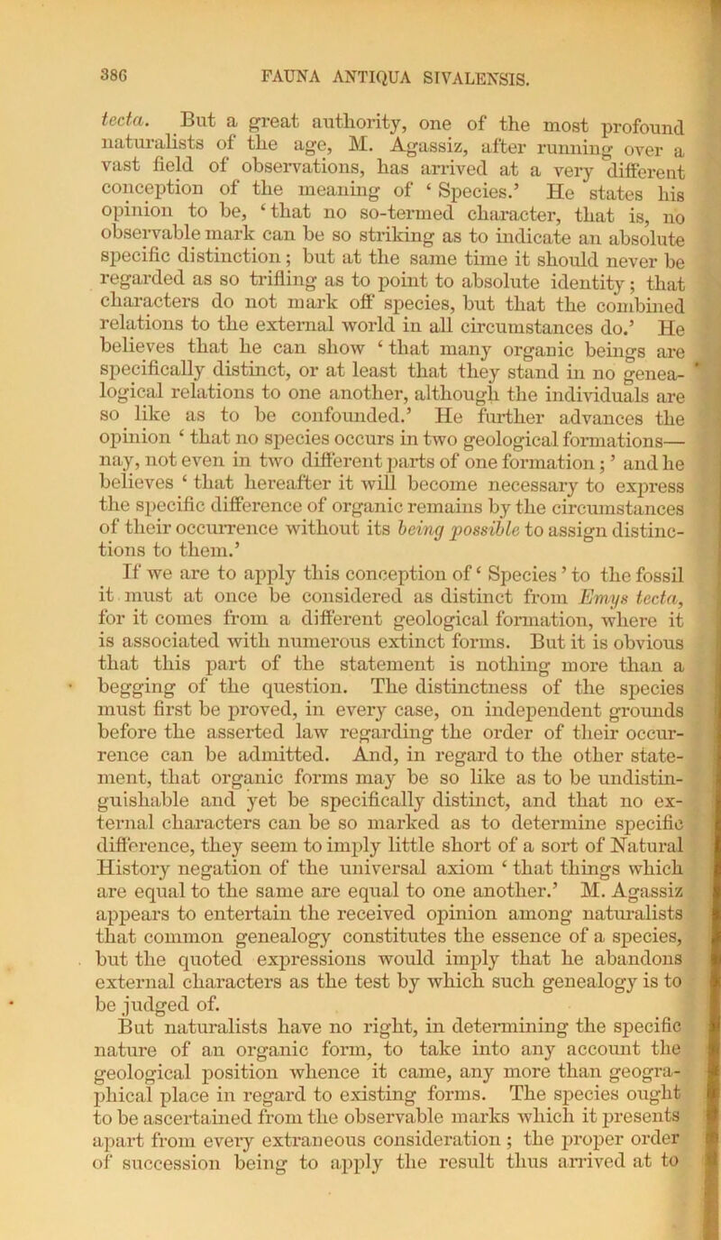 tecta. But a great authority, one of the most profound naturalists of the age, M. Agassiz, after running over a vast field of observations, has arrived at a very different conception of the meaning of ‘ Species.’ He states his opinion to be, ‘that no so-termed character, that is, no observable mark can be so striking as to indicate an absolute specific distinction; but at the same time it should never be regarded as so trifling as to point to absolute identity; that characters do not mark off species, but that the combined relations to the external world in all circumstances do.’ He believes that he can show ‘ that many organic beings are specifically distinct, or at least that they stand in no genea- logical relations to one another, although the individuals are so like as to be confounded.’ He further advances the opinion ‘ that no species occurs in two geological formations— nay, not even in two different parts of one formation; ’ and he believes ‘ that hereafter it will become necessary to express the specific difference of organic remains by the circumstances of their occurrence without its being possible to assign distinc- tions to them.’ If we are to apply this conception of ‘ Species ’ to the fossil it must at once be considered as distinct from Emys tecta, for it comes from a different geological formation, where it is associated with numerous extinct forms. But it is obvious that this part of the statement is nothing more than a begging of the question. The distinctness of the species must first be proved, in every case, on independent grounds before the asserted law regarding the order of their occur- rence can be admitted. And, in regard to the other state- ment, that organic forms may be so like as to be undistin- guisliable and yet be specifically distinct, and that no ex- ternal characters can be so mai’ked as to determine specific diftei'ence, they seem to imply little short of a sort of Natural History negation of the universal axiom ‘ that things which are equal to the same are equal to one another.’ M. Agassiz appears to entertain the received opinion among naturalists that common genealogy constitutes the essence of a species, but the quoted expressions would imply that he abandons external characters as the test by which such genealogy is to be judged of. But naturalists have no right, in determining the specific nature of an organic form, to take into any account the geological position whence it came, any more than geogra- phical place in regard to existing forms. The species ought to be ascertained from the observable marks which it presents apart from every extraneous consideration ; the proper order of succession being to apply the result thus arrived at to