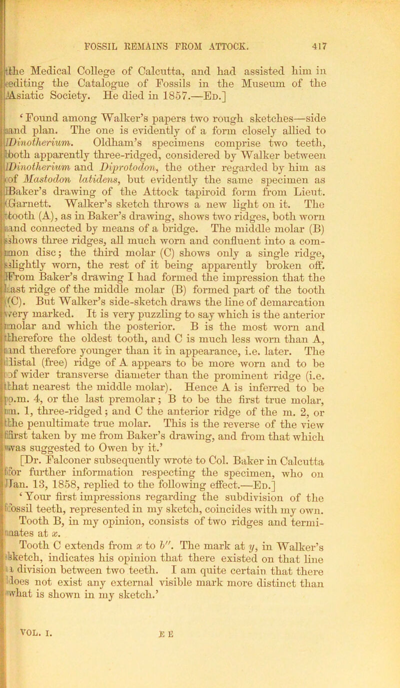 •the Medical College of Calcutta, and had assisted him in (■editing the Catalogue of Fossils in the Museum of the .Asiatic Society. He died in 1857.—Ed.] ‘Found among Walker’s papers two rough sketches—side aand plan. The one is evidently of a form closely allied to IDinotherium.. Oldham’s specimens comprise two teeth, bbotli apparently three-ridged, considered by Walker between IDinotherium and Diprotodon, the other regarded by him as oof Mastodon latidens, but evidently the same specimen as IBaker’s drawing of the Attock tapiroid form from Lieut. (Garnett. Walker’s sketch throws a new light on it. The ttooth (A), as in Baker’s drawing, shows two ridges, both worn aand connected by means of a bridge. The middle molar (B) allows three ridges, all much worn and confluent into a com- imon disc; the third molar (C) shows only a single ridge, slightly worn, the rest of it being apparently broken off. IFrorn Baker’s drawing I had formed the impression that the Last ridge of the middle molar (B) formed part of the tooth ((C). But Walker’s side-sketch draws the line of demarcation wery marked. It is very puzzling to say which is the anterior imolar and which the posterior. B is the most worn and 5 there fore the oldest tooth, and C is much less worn than A, land therefore younger than it in appearance, i.e. later. The (’distal (free) ridge of A appears to be more worn and to he i of wider transverse diameter than the prominent ridge (i.e. (that nearest the middle molar). Hence A is inferred to be pp.m. 4, or the last premolar; B to be the first true molar, inn. 1, tlrree-ridged; and C the anterior ridge of the m. 2, or (the penultimate true molar. This is the reverse of the view fidrst taken by me from Baker’s drawing, and from that which was suggested to Owen by it.’ [Dr. Falconer subsequently wrote to Col. Baker in Calcutta ftor further information respecting the specimen, who on dan. 13, 1858, replied to the following effect.—Ed.] 4 Your first impressions regarding the subdivision of the (dossil teeth, represented in my sketch, coincides with my own. Tooth B, in my opinion, consists of two ridges and termi- ■nates at x. Tooth C extends from x to b. The mark at y, in Walker’s Sketch, indicates his opinion that there existed on that line ‘ i division between two teeth. I am quite certain that there does not exist any external visible mark more distinct than what is shown in my sketch.’