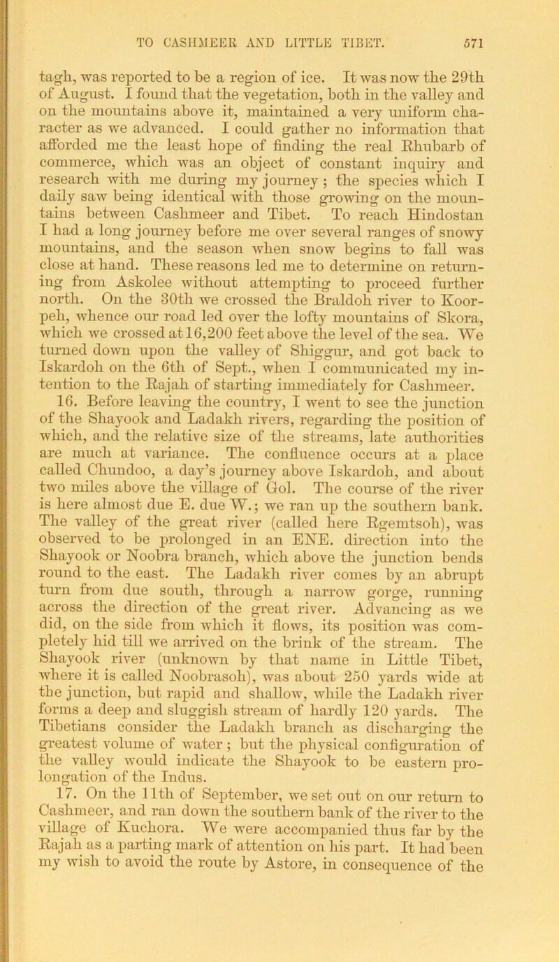 tagh, was reported to be a region of ice. It was now the 29th of August. I found that the vegetation, both in the valley and on the mountains above it, maintained a very uniform cha- racter as we advanced. I could gather no information that afforded me the least hope of finding the real Rhubarb of commerce, which was an object of constant inquiry and research with me during my journey; the species which I daity saw being identical with those growing on the moun- tains between Caslimeer and Tibet. To reach Hindostan I had a long journey before me over several ranges of snowy mountains, and the season when snow begins to fall was close at hand. These reasons led me to determine on return- ing from Askolee without attempting to proceed further north. On the 30th we crossed the Braldoh river to Koor- peh, whence our road led over the lofty mountains of Skora, which we crossed at 16,200 feet above the level of the sea. We turned down upon the valley of Sliiggur, and got back to Iskardoh on the 6th of Sept., when I communicated my in- tention to the Rajah of starting immediately for Caslimeer. 16. Before leaving the country, I went to see the junction of the Shayook and Ladakh rivers, regarding the position of which, and the relative size of the streams, late authorities are much at variance. The confluence occurs at a place called Chundoo, a day’s journey above Iskardoh, and about two miles above the village of Gol. The course of the river is here almost due E. due W.; we ran up the southern bank. The valley of the great river (called here Rgemtsoh), was observed to be prolonged in an ENE. direction into the Shayook or Noobra branch, which above the junction bends round to the east. The Ladakh river comes by an abrupt turn from due south, through a narrow gorge, running across the direction of the great river. Advancing as we did, on the side from which it flows, its position was com- pletely hid till we arrived on the brink of the stream. The Shayook river (unknown by that name in Little Tibet, where it is called Noobrasoli), was about 250 yards wide at the junction, but rapid and shallow, while the Ladakh river forms a deep and sluggish stream of hardly 120 yards. The Tibetians consider the Ladakh branch as discharging the greatest volume of water; but the physical configuration of the valley would indicate the Shayook to be eastern pro- longation of the Indus. 17. On the 11th of September, we set out on our return to Caslimeer, and ran down the southern bank of the river to the village of Kuchora. We were accompanied thus far by the Rajah as a parting mark of attention on his part. It had been my wish to avoid the route by Astore, in consequence of the