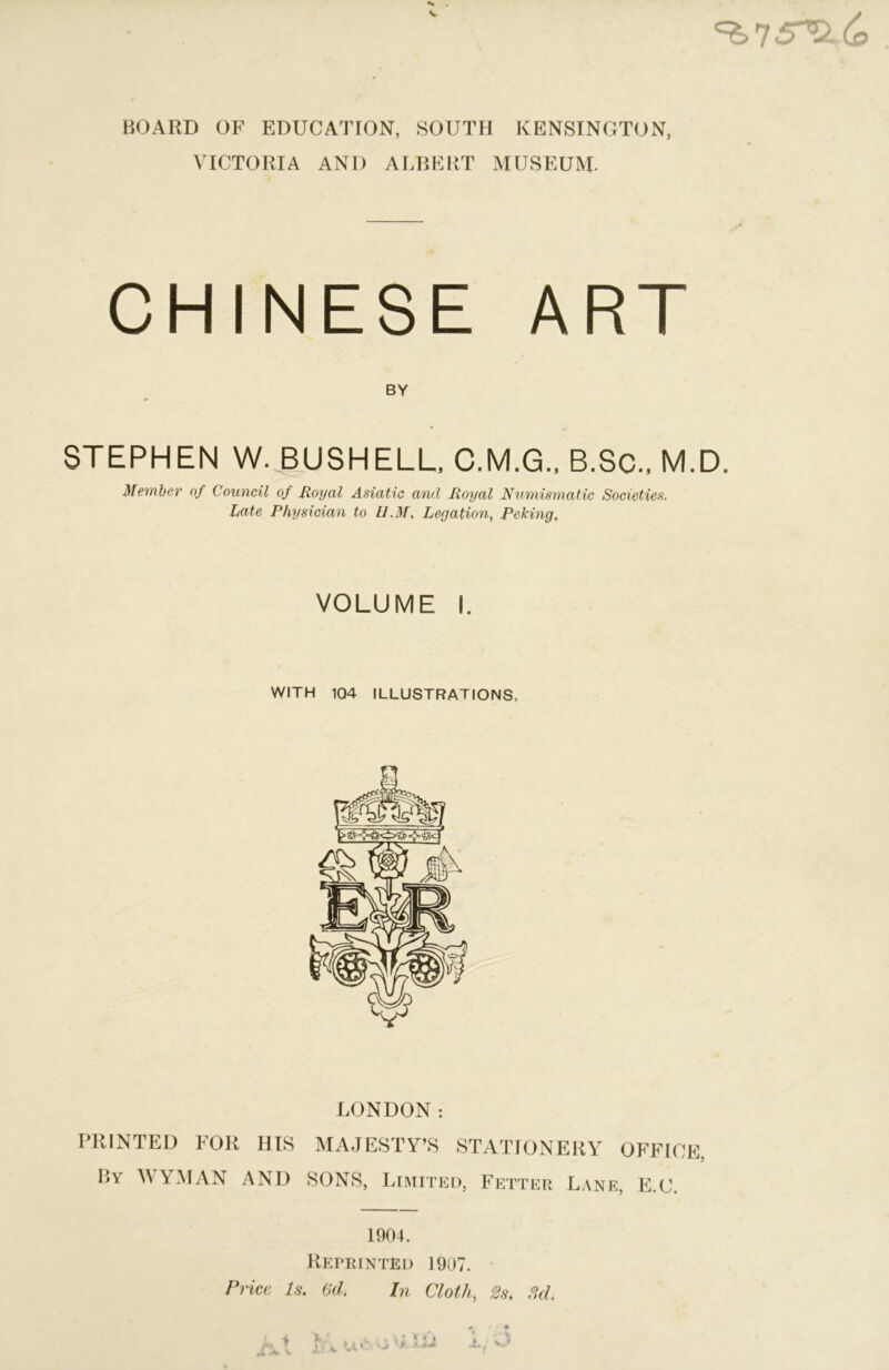 BOARD OF EDUCATION, SOUTH KENSINGTON, VICTORIA AND ALBERT MUSEUM. CHINESE ART BY STEPHEN W. BUSHELL C.M.G.. B.Sc.. M.D. Member of Council of Royal Asiatic and Royal N^imismatic Societies. Late Physician to U.M, Legation, Peking. VOLUME I. WITH 104 ILLUSTRATIONS. LONDON: I’RINTED FOR HIS MAJESTY’S STATIONERY OFFICE, liY WYMAN AND SONS. Limitkd, Fetter L,\ne, E.C. 1904. Reprinted 1907. Price. Is. 6d. In Cloth, 2s. Sd.