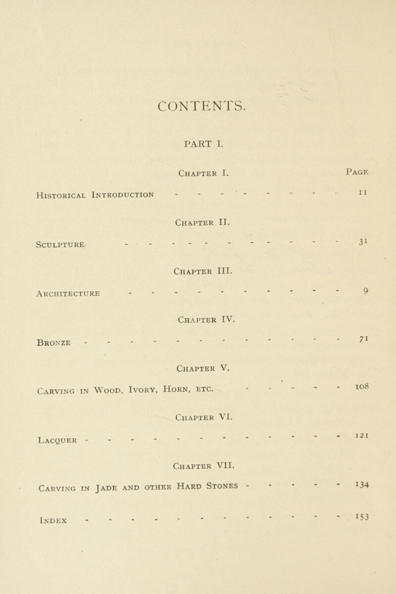 CONTENTS. PART I. Historical Introduction Chapter I. Page 11 Sculpture - • Chapter II. - - - 31 Architecture Chapter III. 9 Bronze - - - - Chapter IV. 71 Carving in Wood, Ivory, Chapter V. Horn, etc. ----- 108 Lacquer - Chapter VI. J2I Chapter VII. Carving in Jade and other Hard Stones - Index 153