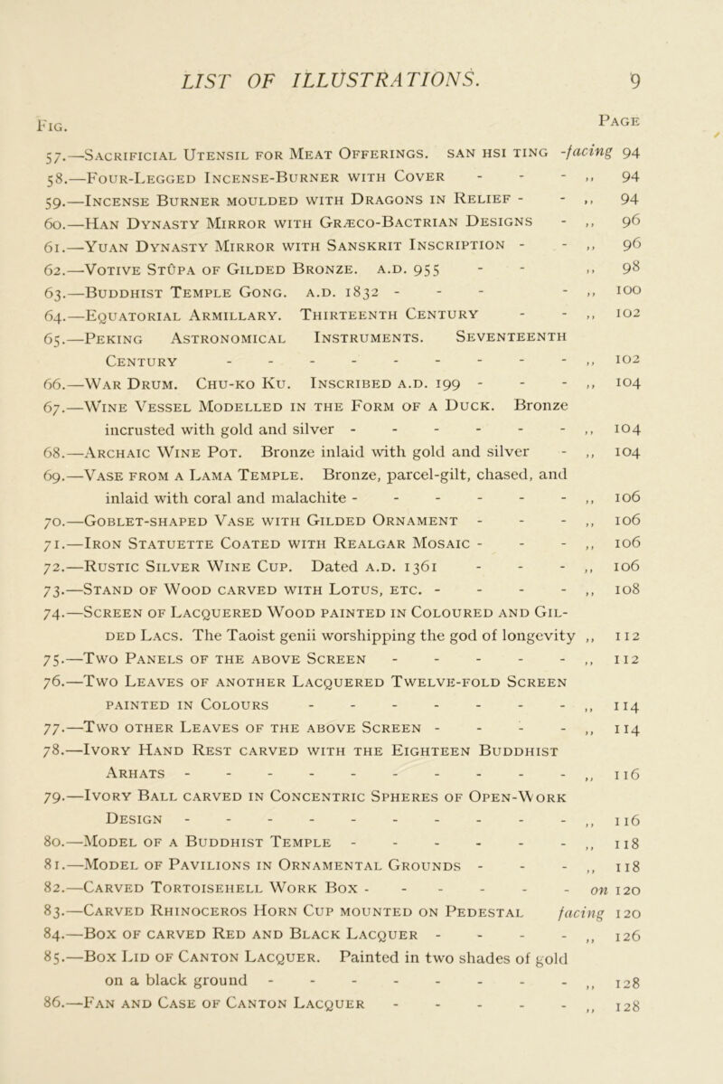 Fig. 57- 58. 59. - 60. 61. - 62. - 63- 64. 65. - 66. 67. - 68. - 69. - 70. - 7I-- 72.- 73- - 74- - 75- - 76.- 77*- 78. - 79. - 80. - 81. - 82. - 83. - 84. ' 85. - 86. — •Sacrificial Utensil for Meat Offerings, san hsi ting -Four-Legged Incense-Burner with Cover - - - •Incense Burner moulded with Dragons in Relief - •Han Dynasty Mirror with Gr.eco-Bactrian Designs •Yuan Dynasty Mirror with Sanskrit Inscription - •Votive StOpa of Gilded Bronze, a.d. 955 •Buddhist Temple Gong. a.d. 1832 - - - ■Equatorial Armillary. Thirteenth Century Peking Astronomical Instruments. Seventeenth Century War Drum. Chu-ko Ku. Inscribed a.d. 199 - Wine Vessel Modelled in the Form of a Duck. Bronze incrusted with gold and silver ------ Archaic Wine Pot. Bronze inlaid with gold and silver Vase from a Lama Temple. Bronze, parcel-gilt, chased, and inlaid with coral and malachite ------ Goblet-shaped Vase with Gilded Ornament - - - Iron Statuette Coated with Realgar Mosaic - - - Rustic Silver Wine Cup. Dated a.d. 1361 Stand of Wood carved with Lotus, etc. - - - - Screen of Lacquered Wood painted in Coloured and Gil- ded Lacs. The Taoist genii worshipping the god of longevity Two Panels of the above Screen ----- Two Leaves of another Lacquered Twelve-fold Screen PAINTED IN Colours ------- Two OTHER Leaves of the above Screen - - - - Ivory Hand Rest carved with the Eighteen Buddhist ArHATS - -- -- -- -- - Ivory Ball carved in Concentric Spheres of Open-Work Design - -- -- -- -- - Model of a Buddhist Temple ------ Model of Pavilions in Ornamental Grounds - - - Carved Tortoisehell Work Box ------ Carved Rhinoceros Horn Cup mounted on Pedestal Box of carved Red and Black Lacquer - - - _ Box Lid of Canton Lacquer. Painted in two shades of gold on a black ground -------- Fan and Case of Canton Lacquer - - - - - Page facing 94 94 94 96 96 98 100 102 102 104 104 104 106 106 106 106 108 112 112 114 114 116 - ,, 116 - ,, 118 - ,, 118 on 120 facing 120 - ,, 126 128 128