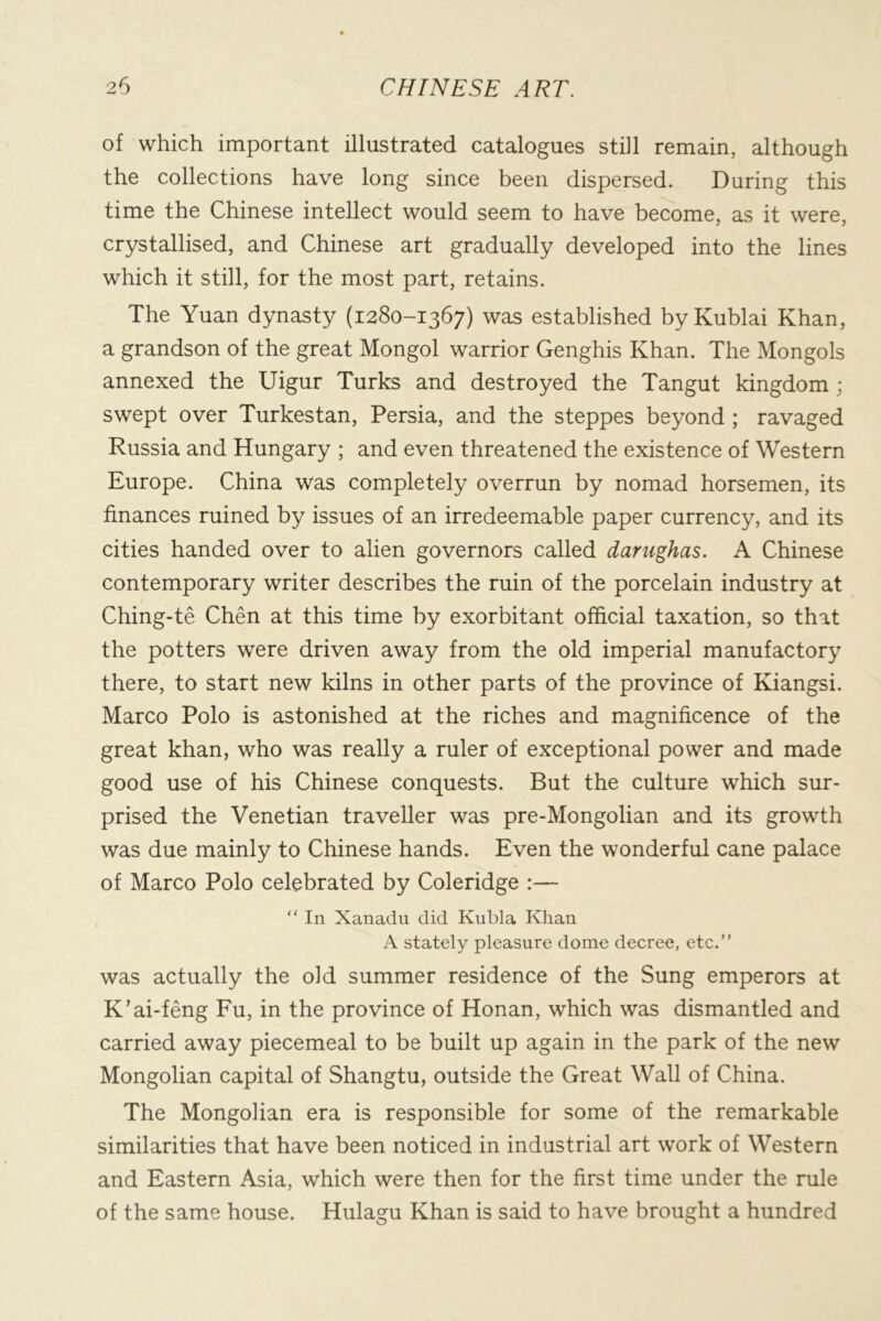 of which important illustrated catalogues still remain, although the collections have long since been dispersed. During this time the Chinese intellect would seem to have become, as it were, crystallised, and Chinese art gradually developed into the lines which it still, for the most part, retains. The Yuan dynasty (1280-1367) was established byKublai Khan, a grandson of the great Mongol warrior Genghis Khan. The Mongols annexed the Uigur Turks and destroyed the Tangut kingdom; swept over Turkestan, Persia, and the steppes beyond ; ravaged Russia and Hungary ; and even threatened the existence of Western Europe. China was completely overrun by nomad horsemen, its finances ruined by issues of an irredeemable paper currency, and its cities handed over to alien governors called darughas. A Chinese contemporary writer describes the ruin of the porcelain industry at Ching-te Chen at this time by exorbitant official taxation, so that the potters were driven away from the old imperial manufactory there, to start new kilns in other parts of the province of Kiangsi. Marco Polo is astonished at the riches and magnificence of the great khan, who was really a ruler of exceptional power and made good use of his Chinese conquests. But the culture which sur- prised the Venetian traveller was pre-Mongolian and its growth was due mainly to Chinese hands. Even the wonderful cane palace of Marco Polo celebrated by Coleridge :— “ In Xanadu did Kubla Khan A stately pleasure dome decree, etc.” was actually the old summer residence of the Sung emperors at K’ai-feng Fu, in the province of Honan, which was dismantled and carried away piecemeal to be built up again in the park of the new Mongolian capital of Shangtu, outside the Great Wall of China. The Mongolian era is responsible for some of the remarkable similarities that have been noticed in industrial art work of Western and Eastern Asia, which were then for the first time under the rule of the same house. Hulagu Khan is said to have brought a hundred