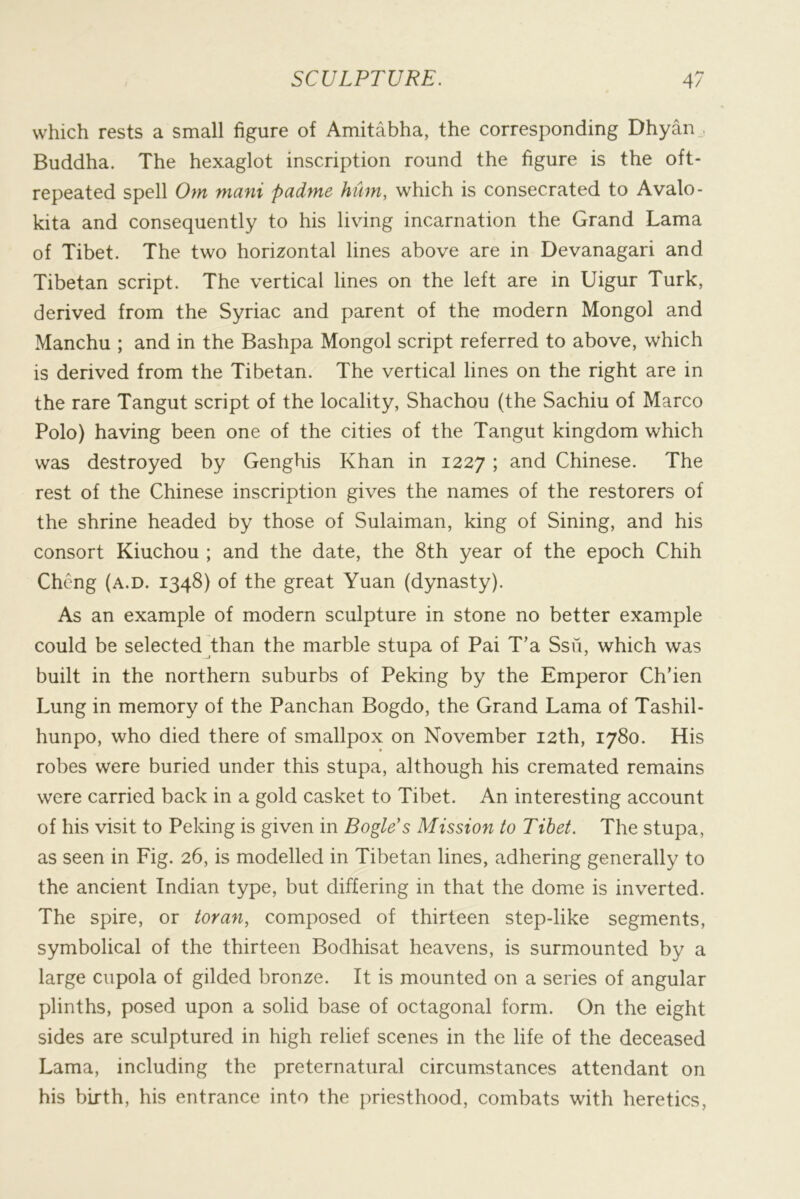 which rests a small figure of Amitabha, the corresponding Dhyan_, Buddha. The hexaglot inscription round the figure is the oft- repeated spell Om mani padme hum, which is consecrated to Avalo- kita and consequently to his living incarnation the Grand Lama of Tibet. The two horizontal lines above are in Devanagari and Tibetan script. The vertical lines on the left are in Uigur Turk, derived from the Syriac and parent of the modern Mongol and Manchu ; and in the Bashpa Mongol script referred to above, which is derived from the Tibetan. The vertical lines on the right are in the rare Tangut script of the locality, Shachou (the Sachiu of Marco Polo) having been one of the cities of the Tangut kingdom which was destroyed by Genghis Khan in 1227 ; and Chinese. The rest of the Chinese inscription gives the names of the restorers of the shrine headed by those of Sulaiman, king of Sining, and his consort Kiuchou ; and the date, the 8th year of the epoch Chih Cheng (a.d. 1348) of the great Yuan (dynasty). As an example of modern sculpture in stone no better example could be selected than the marble stupa of Pai T’a Ssu, which was built in the northern suburbs of Peking by the Emperor Ch’ien Lung in memory of the Panchan Bogdo, the Grand Lama of Tashil- hunpo, who died there of smallpox on November 12th, 1780. His robes were buried under this stupa, although his cremated remains were carried back in a gold casket to Tibet. An interesting account of his visit to Peking is given in Bogle's Mission to Tibet. The stupa, as seen in Fig. 26, is modelled in Tibetan lines, adhering generally to the ancient Indian type, but differing in that the dome is inverted. The spire, or toran, composed of thirteen step-like segments, symbolical of the thirteen Bodhisat heavens, is surmounted by a large cupola of gilded bronze. It is mounted on a series of angular plinths, posed upon a solid base of octagonal form. On the eight sides are sculptured in high relief scenes in the life of the deceased Lama, including the preternatural circumstances attendant on his birth, his entrance into the priesthood, combats with heretics,