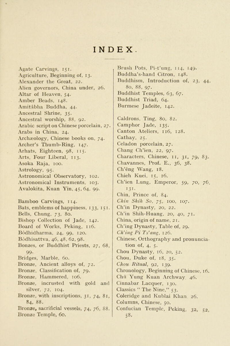 INDEX. Agate Carvings, 151. Agriculture, Beginning of, 13. Alexander the Great, 22. Alien governors, China under, 26. Altar of Heaven, 54. Amber Beads, 148. Amitabha Buddha, 44. Ancestral Shrine, 35. Ancestral worship, 88, 92. Arabic script on Chinese porcelain, 27. Arabs in China, 24. Archaeology, Chinese books on, 74. Archer’s Thumb-Ring, 147. Arhats, Eighteen, 98, 115. Arts, Four Liberal, 113. Asoka Raja, 100. Astrology, 95. Astronomical Observatory, 102. Astronomical Instruments, 103. Avalokita, Kuan Yin, 45, 64, 99. Bamboo Carvings, 114. Bats, emblems of happiness, 133, 151. Bells, Chung, 73, 80. Bishop Collection of Jade, 142. Board of Works, Peking, ii6. Bodhidharma, 24, 99, 120. Bodhisattva, 46, 48, 62, 98. Bonzes, or Buddhist Priests, 27, 68, 99. Bridges, Marble, 60. Bronze, Ancient alloys of, 72. Bronze, Classification of, 79. Bronze, Hammered, 106. Bronze, incrusted with gold and silver, 72, 104. Bronze, with inscriptions, 31, 74, 81, 84* 88. Bronze, sacrificial vessels, 74, 76, 88. Bronze Temple, 60. Brush Pots, Pi-t’ung, 114, 149. Buddha’s-hand Citron, 148. Buddhism, Introduction of, 23, 44, 80, 88, 97. Buddhist Temples, 63, 67. Buddhist Triad, 64. Burmese Jadeite, 142. Caldrons, Ting, 80, 82. Camphor Jade, 135. Canton Ateliers, 116, 128. Cathay, 25. Celadon porcelain, 27. Chang Ch’ien, 22, 97. Characters, Chinese, ii, 31, 79, 83. Chavannes, Prof. E., 36, 38. Ch’eng Wang, 18. Chieh Kuei, 15, 16. Ch’ien Lung, Emperor, 59, 70, 76. 131- Chin, Prince of, 84. Chin Shill So, 75, 100, 107. Ch’in Dynasty, 20, 22. Cli’in Shih-Huang, 20, 40, 71. China, origin of name, 21. Ch’ing Dynasty, Table of, 29. CKing Pi Ts’ang, 126. Chinese, Orthography and pronuncia- tion of, 4, 5. Chou Dynasty, 16, 20, 52. Chou, Duke of, 18, 35. Chou Ritual, 92, 139. Chronology, Beginning of Chinese, 16. Chii Yung Kuan Archway, 46. Cinnabar Lacquer, 130. Classics “ The Nine,” 53, Coleridge and Kublai Khan 26. Columns, Chinese, 50. Confucian Temple, Peking. 32, 32 58.