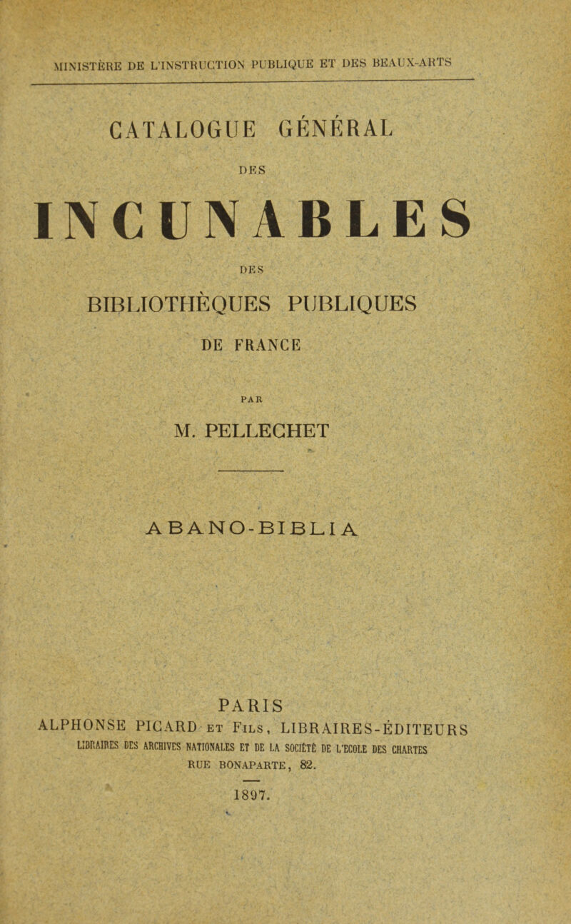   . LPC \ CCR 0 Leg ES Lu 2 Ps ne CE, Co Se < Fi Es mais Fu, s CI RD, THON PE Mpees Niue: RAA) Lire ES ne FL ON UE era te AR RON RAS ABUE SOE f - AA ue SET L'MT : LE . MINISTÈRE DE L'INSTRUCTION PUBLIQUE ET DES BEAUX-ARTS  CATALOGUE GÉNÉRAL DES INCUNABLES do . PUBLIQUES | DE FRANCE PAR M. PELLECHET ABANO-BIBLIA PARIS ALPHONSE PICARD ET Fizs, LIBRAIRES-ÉDITEURS LIBRAIRES DES ARCHIVES NATIONALES ET DE LA SOCIÉTÉ DE L'ÉCOLE DES CHARTES RUE BONAPARTE, 82. 1897. LE SFR    LE a LR   