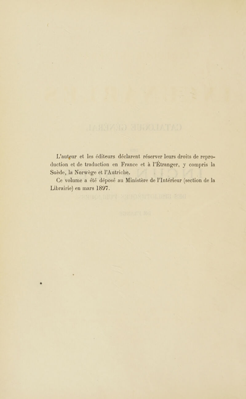 L'auteur et les éditeurs déclarent réserver leurs droits de repro- duction et de traduction en France et à l’Étranger, y compris la Suède, la Norwège et l'Autriche. | Ce volume a été déposé au Ministère de l'Intérieur (section de la Librairie) en mars 1897.